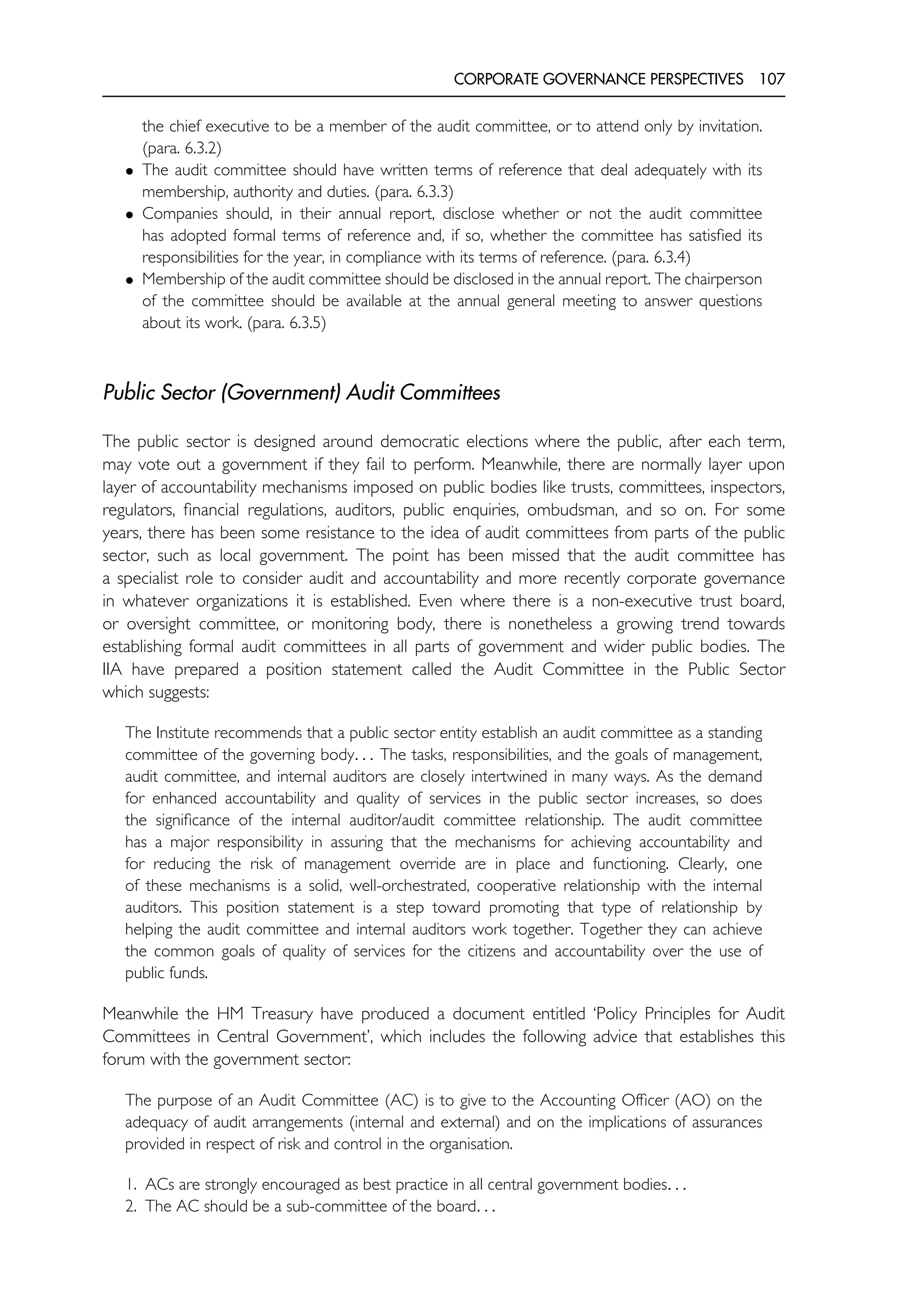CORPORATE GOVERNANCE PERSPECTIVES 107
the chief executive to be a member of the audit committee, or to attend only by invitation.
(para. 6.3.2)
• The audit committee should have written terms of reference that deal adequately with its
membership, authority and duties. (para. 6.3.3)
• Companies should, in their annual report, disclose whether or not the audit committee
has adopted formal terms of reference and, if so, whether the committee has satisfied its
responsibilities for the year, in compliance with its terms of reference. (para. 6.3.4)
• Membership of the audit committee should be disclosed in the annual report. The chairperson
of the committee should be available at the annual general meeting to answer questions
about its work. (para. 6.3.5)
Public Sector (Government) Audit Committees
The public sector is designed around democratic elections where the public, after each term,
may vote out a government if they fail to perform. Meanwhile, there are normally layer upon
layer of accountability mechanisms imposed on public bodies like trusts, committees, inspectors,
regulators, financial regulations, auditors, public enquiries, ombudsman, and so on. For some
years, there has been some resistance to the idea of audit committees from parts of the public
sector, such as local government. The point has been missed that the audit committee has
a specialist role to consider audit and accountability and more recently corporate governance
in whatever organizations it is established. Even where there is a non-executive trust board,
or oversight committee, or monitoring body, there is nonetheless a growing trend towards
establishing formal audit committees in all parts of government and wider public bodies. The
IIA have prepared a position statement called the Audit Committee in the Public Sector
which suggests:
The Institute recommends that a public sector entity establish an audit committee as a standing
committee of the governing body. . . The tasks, responsibilities, and the goals of management,
audit committee, and internal auditors are closely intertwined in many ways. As the demand
for enhanced accountability and quality of services in the public sector increases, so does
the significance of the internal auditor/audit committee relationship. The audit committee
has a major responsibility in assuring that the mechanisms for achieving accountability and
for reducing the risk of management override are in place and functioning. Clearly, one
of these mechanisms is a solid, well-orchestrated, cooperative relationship with the internal
auditors. This position statement is a step toward promoting that type of relationship by
helping the audit committee and internal auditors work together. Together they can achieve
the common goals of quality of services for the citizens and accountability over the use of
public funds.
Meanwhile the HM Treasury have produced a document entitled ‘Policy Principles for Audit
Committees in Central Government’, which includes the following advice that establishes this
forum with the government sector:
The purpose of an Audit Committee (AC) is to give to the Accounting Officer (AO) on the
adequacy of audit arrangements (internal and external) and on the implications of assurances
provided in respect of risk and control in the organisation.
1. ACs are strongly encouraged as best practice in all central government bodies. . .
2. The AC should be a sub-committee of the board. . .
 