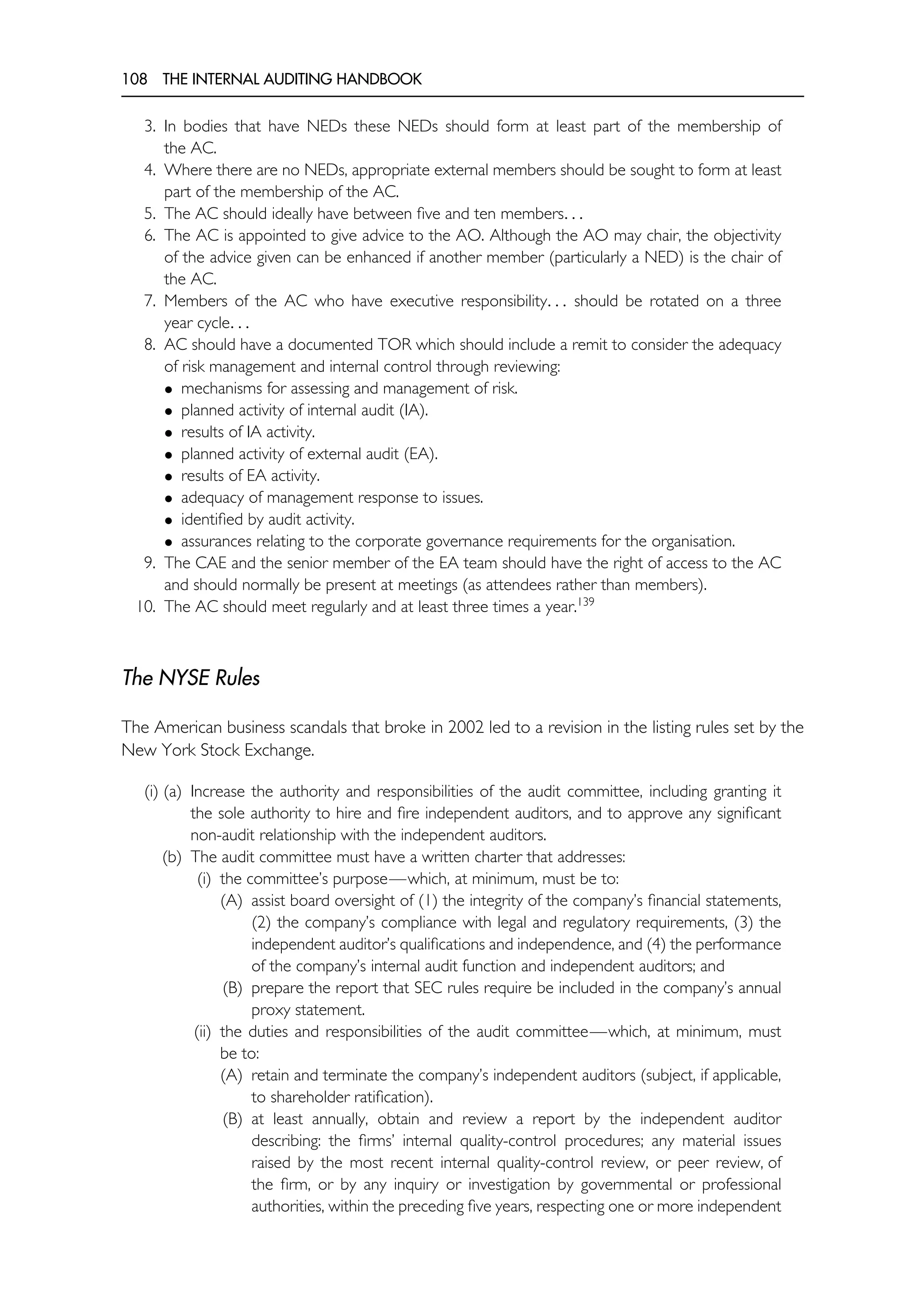 108 THE INTERNAL AUDITING HANDBOOK
3. In bodies that have NEDs these NEDs should form at least part of the membership of
the AC.
4. Where there are no NEDs, appropriate external members should be sought to form at least
part of the membership of the AC.
5. The AC should ideally have between five and ten members. . .
6. The AC is appointed to give advice to the AO. Although the AO may chair, the objectivity
of the advice given can be enhanced if another member (particularly a NED) is the chair of
the AC.
7. Members of the AC who have executive responsibility. . . should be rotated on a three
year cycle. . .
8. AC should have a documented TOR which should include a remit to consider the adequacy
of risk management and internal control through reviewing:
• mechanisms for assessing and management of risk.
• planned activity of internal audit (IA).
• results of IA activity.
• planned activity of external audit (EA).
• results of EA activity.
• adequacy of management response to issues.
• identified by audit activity.
• assurances relating to the corporate governance requirements for the organisation.
9. The CAE and the senior member of the EA team should have the right of access to the AC
and should normally be present at meetings (as attendees rather than members).
10. The AC should meet regularly and at least three times a year.139
The NYSE Rules
The American business scandals that broke in 2002 led to a revision in the listing rules set by the
New York Stock Exchange.
(i) (a) Increase the authority and responsibilities of the audit committee, including granting it
the sole authority to hire and fire independent auditors, and to approve any significant
non-audit relationship with the independent auditors.
(b) The audit committee must have a written charter that addresses:
(i) the committee’s purpose—which, at minimum, must be to:
(A) assist board oversight of (1) the integrity of the company’s financial statements,
(2) the company’s compliance with legal and regulatory requirements, (3) the
independent auditor’s qualifications and independence, and (4) the performance
of the company’s internal audit function and independent auditors; and
(B) prepare the report that SEC rules require be included in the company’s annual
proxy statement.
(ii) the duties and responsibilities of the audit committee—which, at minimum, must
be to:
(A) retain and terminate the company’s independent auditors (subject, if applicable,
to shareholder ratification).
(B) at least annually, obtain and review a report by the independent auditor
describing: the firms’ internal quality-control procedures; any material issues
raised by the most recent internal quality-control review, or peer review, of
the firm, or by any inquiry or investigation by governmental or professional
authorities, within the preceding five years, respecting one or more independent
 
