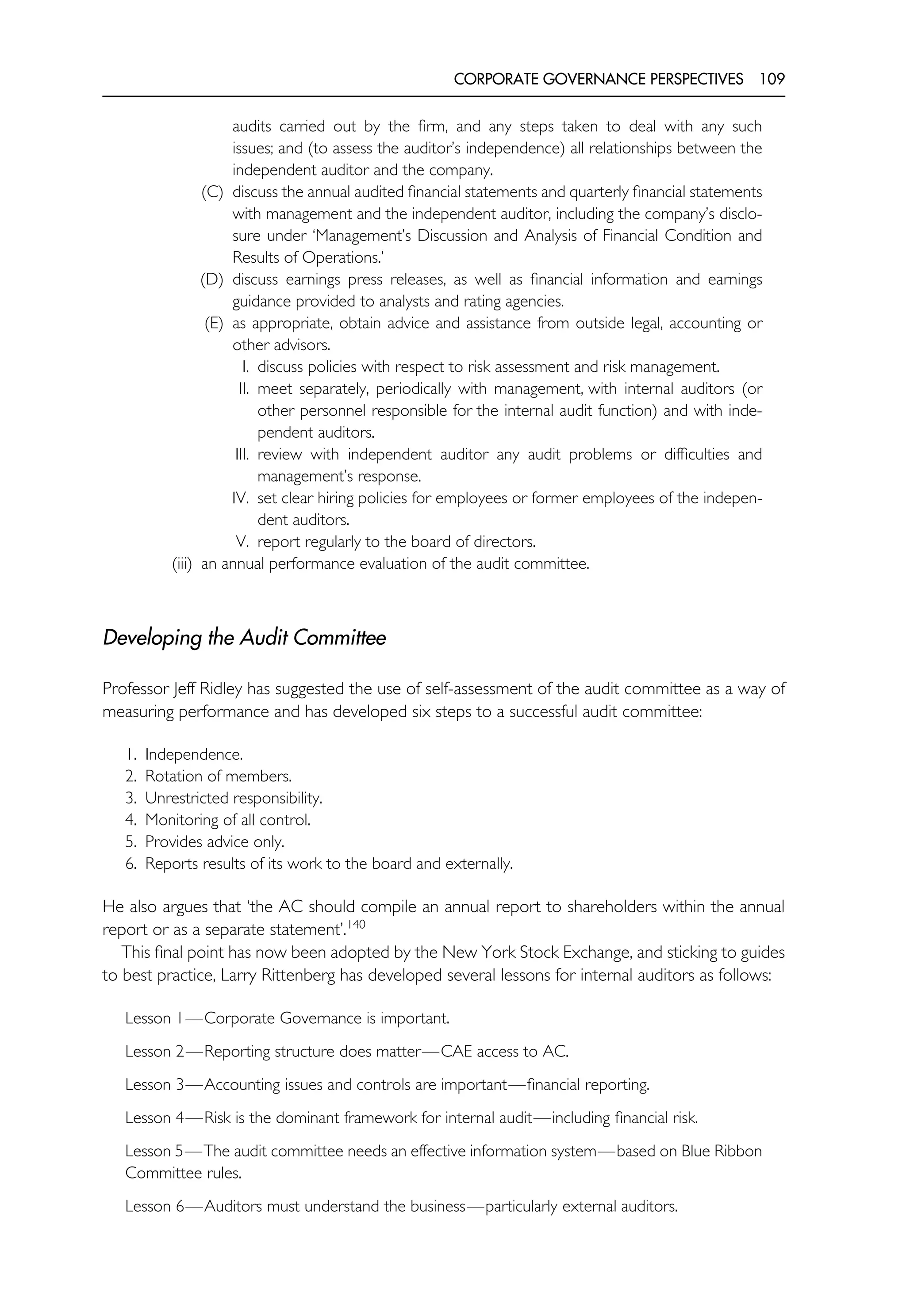 CORPORATE GOVERNANCE PERSPECTIVES 109
audits carried out by the firm, and any steps taken to deal with any such
issues; and (to assess the auditor’s independence) all relationships between the
independent auditor and the company.
(C) discuss the annual audited financial statements and quarterly financial statements
with management and the independent auditor, including the company’s disclo-
sure under ‘Management’s Discussion and Analysis of Financial Condition and
Results of Operations.’
(D) discuss earnings press releases, as well as financial information and earnings
guidance provided to analysts and rating agencies.
(E) as appropriate, obtain advice and assistance from outside legal, accounting or
other advisors.
I. discuss policies with respect to risk assessment and risk management.
II. meet separately, periodically with management, with internal auditors (or
other personnel responsible for the internal audit function) and with inde-
pendent auditors.
III. review with independent auditor any audit problems or difficulties and
management’s response.
IV. set clear hiring policies for employees or former employees of the indepen-
dent auditors.
V. report regularly to the board of directors.
(iii) an annual performance evaluation of the audit committee.
Developing the Audit Committee
Professor Jeff Ridley has suggested the use of self-assessment of the audit committee as a way of
measuring performance and has developed six steps to a successful audit committee:
1. Independence.
2. Rotation of members.
3. Unrestricted responsibility.
4. Monitoring of all control.
5. Provides advice only.
6. Reports results of its work to the board and externally.
He also argues that ‘the AC should compile an annual report to shareholders within the annual
report or as a separate statement’.140
This final point has now been adopted by the New York Stock Exchange, and sticking to guides
to best practice, Larry Rittenberg has developed several lessons for internal auditors as follows:
Lesson 1—Corporate Governance is important.
Lesson 2—Reporting structure does matter—CAE access to AC.
Lesson 3—Accounting issues and controls are important—financial reporting.
Lesson 4—Risk is the dominant framework for internal audit—including financial risk.
Lesson 5—The audit committee needs an effective information system—based on Blue Ribbon
Committee rules.
Lesson 6—Auditors must understand the business—particularly external auditors.
 