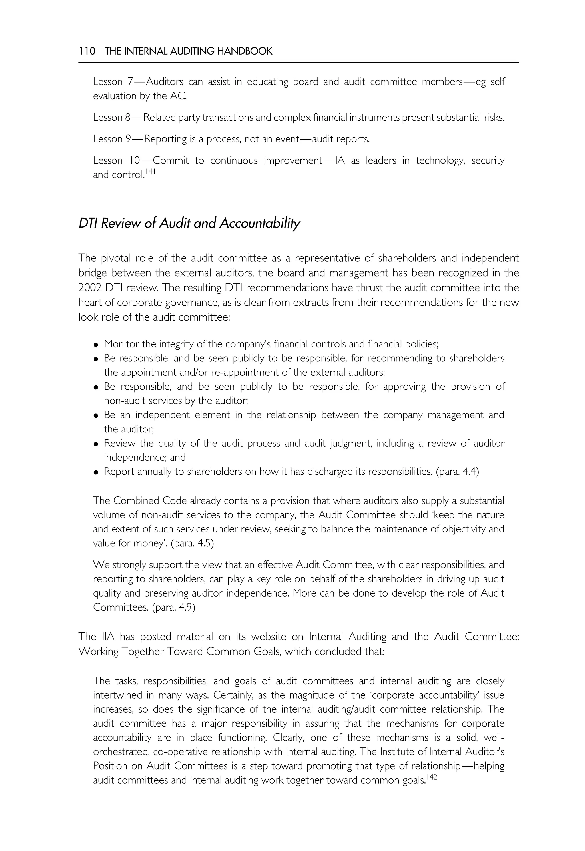 110 THE INTERNAL AUDITING HANDBOOK
Lesson 7—Auditors can assist in educating board and audit committee members—eg self
evaluation by the AC.
Lesson 8—Related party transactions and complex financial instruments present substantial risks.
Lesson 9—Reporting is a process, not an event—audit reports.
Lesson 10—Commit to continuous improvement—IA as leaders in technology, security
and control.141
DTI Review of Audit and Accountability
The pivotal role of the audit committee as a representative of shareholders and independent
bridge between the external auditors, the board and management has been recognized in the
2002 DTI review. The resulting DTI recommendations have thrust the audit committee into the
heart of corporate governance, as is clear from extracts from their recommendations for the new
look role of the audit committee:
• Monitor the integrity of the company’s financial controls and financial policies;
• Be responsible, and be seen publicly to be responsible, for recommending to shareholders
the appointment and/or re-appointment of the external auditors;
• Be responsible, and be seen publicly to be responsible, for approving the provision of
non-audit services by the auditor;
• Be an independent element in the relationship between the company management and
the auditor;
• Review the quality of the audit process and audit judgment, including a review of auditor
independence; and
• Report annually to shareholders on how it has discharged its responsibilities. (para. 4.4)
The Combined Code already contains a provision that where auditors also supply a substantial
volume of non-audit services to the company, the Audit Committee should ‘keep the nature
and extent of such services under review, seeking to balance the maintenance of objectivity and
value for money’. (para. 4.5)
We strongly support the view that an effective Audit Committee, with clear responsibilities, and
reporting to shareholders, can play a key role on behalf of the shareholders in driving up audit
quality and preserving auditor independence. More can be done to develop the role of Audit
Committees. (para. 4.9)
The IIA has posted material on its website on Internal Auditing and the Audit Committee:
Working Together Toward Common Goals, which concluded that:
The tasks, responsibilities, and goals of audit committees and internal auditing are closely
intertwined in many ways. Certainly, as the magnitude of the ‘corporate accountability’ issue
increases, so does the significance of the internal auditing/audit committee relationship. The
audit committee has a major responsibility in assuring that the mechanisms for corporate
accountability are in place functioning. Clearly, one of these mechanisms is a solid, well-
orchestrated, co-operative relationship with internal auditing. The Institute of Internal Auditor’s
Position on Audit Committees is a step toward promoting that type of relationship—helping
audit committees and internal auditing work together toward common goals.142
 