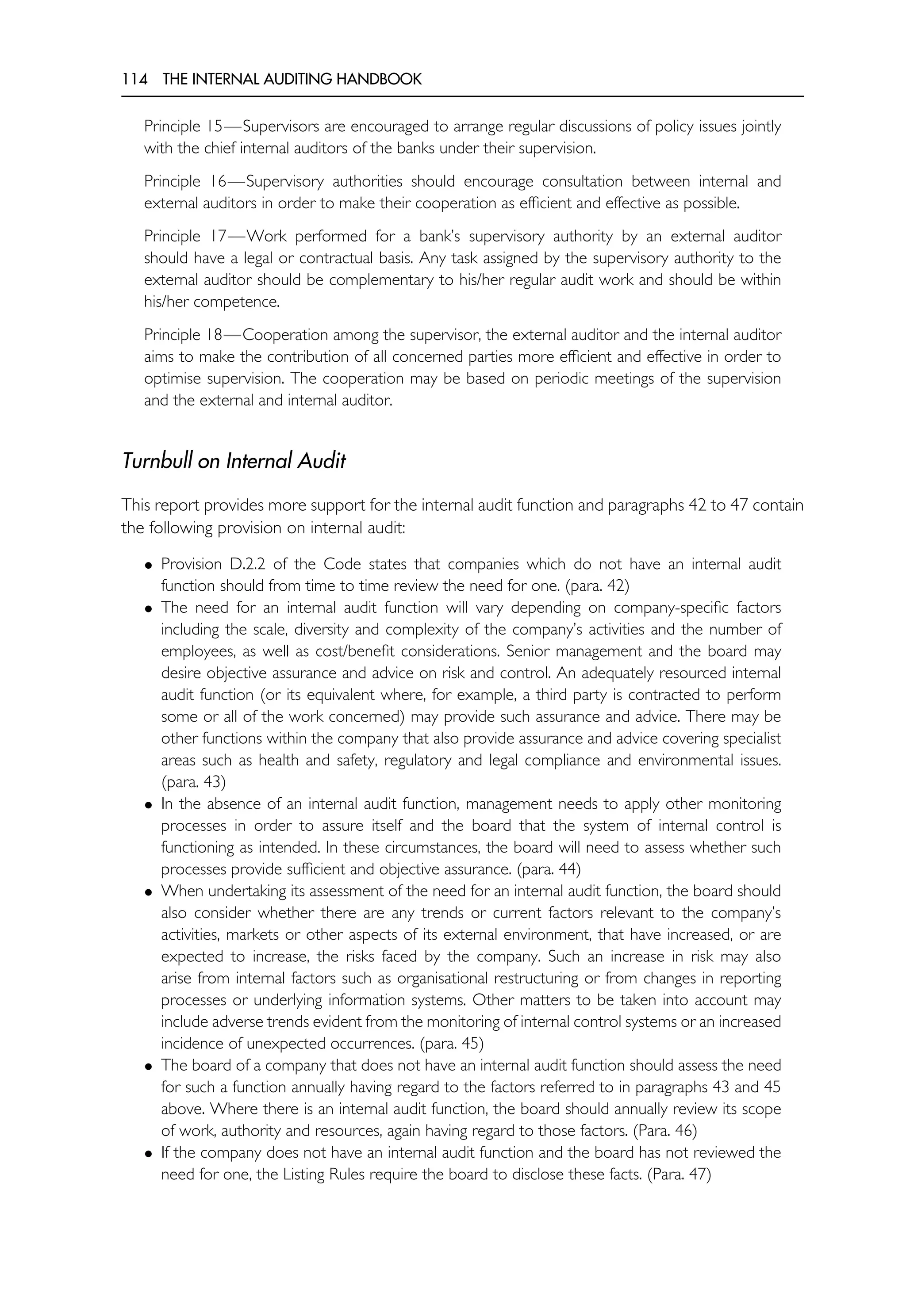 114 THE INTERNAL AUDITING HANDBOOK
Principle 15—Supervisors are encouraged to arrange regular discussions of policy issues jointly
with the chief internal auditors of the banks under their supervision.
Principle 16—Supervisory authorities should encourage consultation between internal and
external auditors in order to make their cooperation as efficient and effective as possible.
Principle 17—Work performed for a bank’s supervisory authority by an external auditor
should have a legal or contractual basis. Any task assigned by the supervisory authority to the
external auditor should be complementary to his/her regular audit work and should be within
his/her competence.
Principle 18—Cooperation among the supervisor, the external auditor and the internal auditor
aims to make the contribution of all concerned parties more efficient and effective in order to
optimise supervision. The cooperation may be based on periodic meetings of the supervision
and the external and internal auditor.
Turnbull on Internal Audit
This report provides more support for the internal audit function and paragraphs 42 to 47 contain
the following provision on internal audit:
• Provision D.2.2 of the Code states that companies which do not have an internal audit
function should from time to time review the need for one. (para. 42)
• The need for an internal audit function will vary depending on company-specific factors
including the scale, diversity and complexity of the company’s activities and the number of
employees, as well as cost/benefit considerations. Senior management and the board may
desire objective assurance and advice on risk and control. An adequately resourced internal
audit function (or its equivalent where, for example, a third party is contracted to perform
some or all of the work concerned) may provide such assurance and advice. There may be
other functions within the company that also provide assurance and advice covering specialist
areas such as health and safety, regulatory and legal compliance and environmental issues.
(para. 43)
• In the absence of an internal audit function, management needs to apply other monitoring
processes in order to assure itself and the board that the system of internal control is
functioning as intended. In these circumstances, the board will need to assess whether such
processes provide sufficient and objective assurance. (para. 44)
• When undertaking its assessment of the need for an internal audit function, the board should
also consider whether there are any trends or current factors relevant to the company’s
activities, markets or other aspects of its external environment, that have increased, or are
expected to increase, the risks faced by the company. Such an increase in risk may also
arise from internal factors such as organisational restructuring or from changes in reporting
processes or underlying information systems. Other matters to be taken into account may
include adverse trends evident from the monitoring of internal control systems or an increased
incidence of unexpected occurrences. (para. 45)
• The board of a company that does not have an internal audit function should assess the need
for such a function annually having regard to the factors referred to in paragraphs 43 and 45
above. Where there is an internal audit function, the board should annually review its scope
of work, authority and resources, again having regard to those factors. (Para. 46)
• If the company does not have an internal audit function and the board has not reviewed the
need for one, the Listing Rules require the board to disclose these facts. (Para. 47)
 