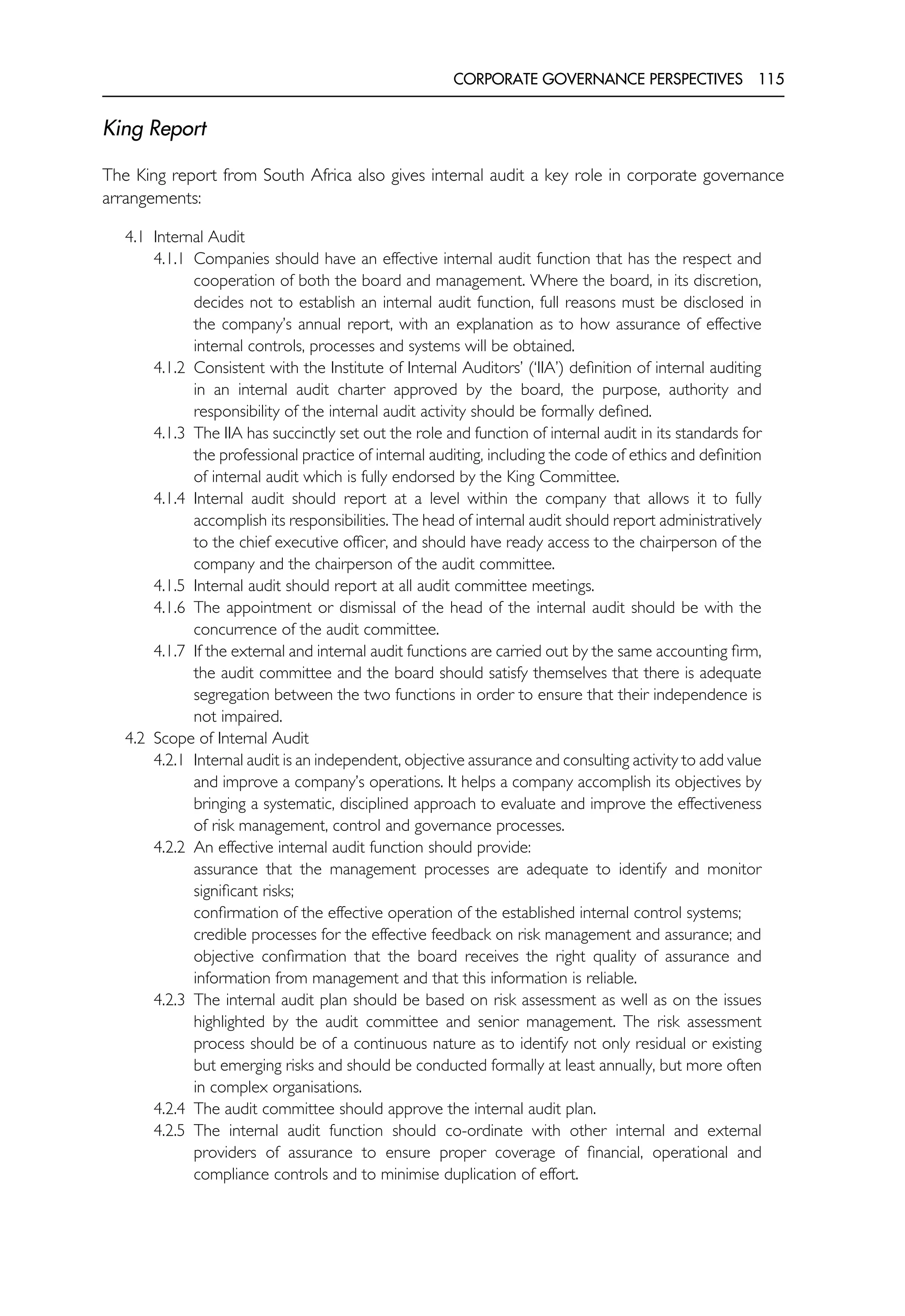 CORPORATE GOVERNANCE PERSPECTIVES 115
King Report
The King report from South Africa also gives internal audit a key role in corporate governance
arrangements:
4.1 Internal Audit
4.1.1 Companies should have an effective internal audit function that has the respect and
cooperation of both the board and management. Where the board, in its discretion,
decides not to establish an internal audit function, full reasons must be disclosed in
the company’s annual report, with an explanation as to how assurance of effective
internal controls, processes and systems will be obtained.
4.1.2 Consistent with the Institute of Internal Auditors’ (‘IIA’) definition of internal auditing
in an internal audit charter approved by the board, the purpose, authority and
responsibility of the internal audit activity should be formally defined.
4.1.3 The IIA has succinctly set out the role and function of internal audit in its standards for
the professional practice of internal auditing, including the code of ethics and definition
of internal audit which is fully endorsed by the King Committee.
4.1.4 Internal audit should report at a level within the company that allows it to fully
accomplish its responsibilities. The head of internal audit should report administratively
to the chief executive officer, and should have ready access to the chairperson of the
company and the chairperson of the audit committee.
4.1.5 Internal audit should report at all audit committee meetings.
4.1.6 The appointment or dismissal of the head of the internal audit should be with the
concurrence of the audit committee.
4.1.7 If the external and internal audit functions are carried out by the same accounting firm,
the audit committee and the board should satisfy themselves that there is adequate
segregation between the two functions in order to ensure that their independence is
not impaired.
4.2 Scope of Internal Audit
4.2.1 Internal audit is an independent, objective assurance and consulting activity to add value
and improve a company’s operations. It helps a company accomplish its objectives by
bringing a systematic, disciplined approach to evaluate and improve the effectiveness
of risk management, control and governance processes.
4.2.2 An effective internal audit function should provide:
assurance that the management processes are adequate to identify and monitor
significant risks;
confirmation of the effective operation of the established internal control systems;
credible processes for the effective feedback on risk management and assurance; and
objective confirmation that the board receives the right quality of assurance and
information from management and that this information is reliable.
4.2.3 The internal audit plan should be based on risk assessment as well as on the issues
highlighted by the audit committee and senior management. The risk assessment
process should be of a continuous nature as to identify not only residual or existing
but emerging risks and should be conducted formally at least annually, but more often
in complex organisations.
4.2.4 The audit committee should approve the internal audit plan.
4.2.5 The internal audit function should co-ordinate with other internal and external
providers of assurance to ensure proper coverage of financial, operational and
compliance controls and to minimise duplication of effort.
 