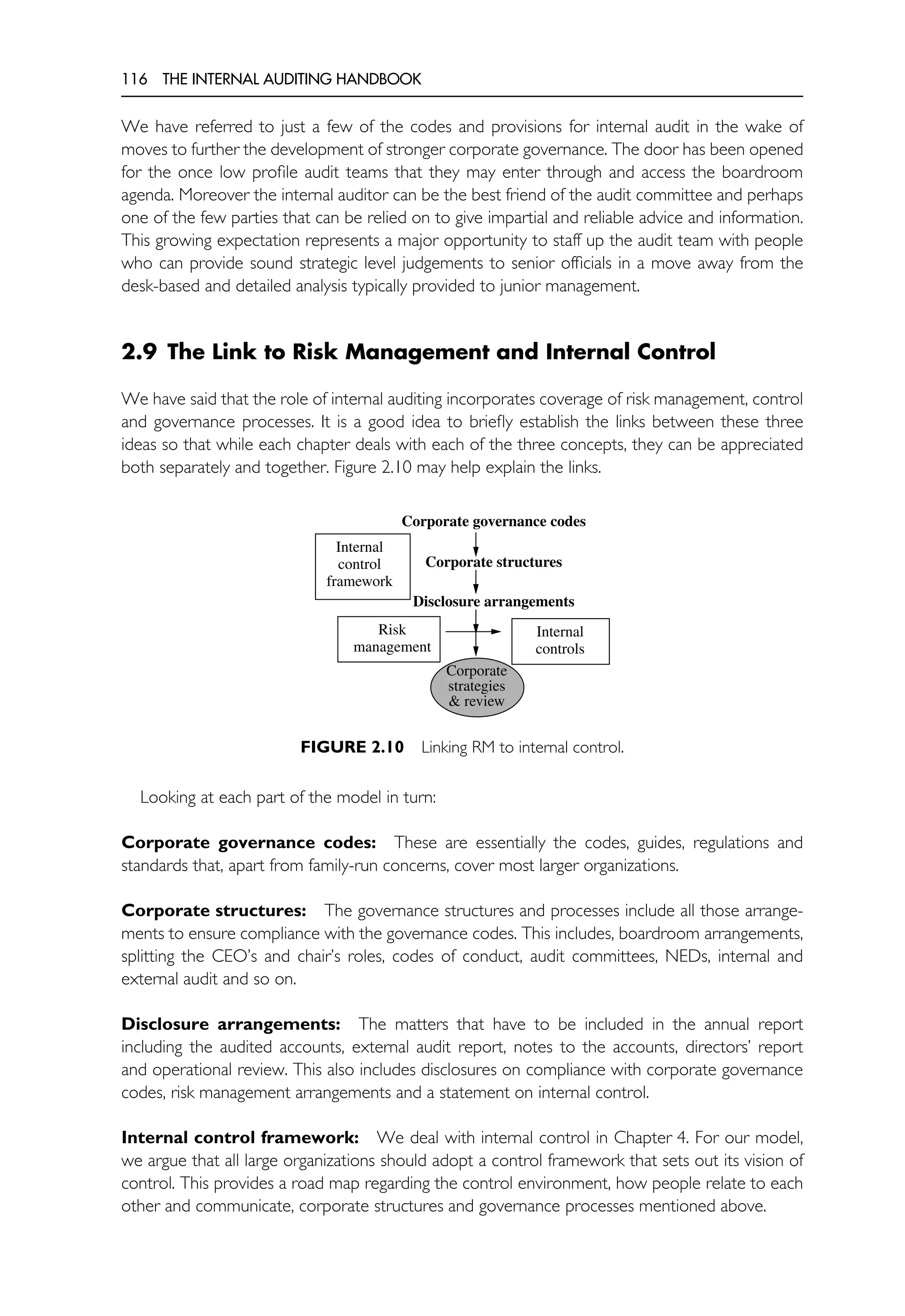116 THE INTERNAL AUDITING HANDBOOK
We have referred to just a few of the codes and provisions for internal audit in the wake of
moves to further the development of stronger corporate governance. The door has been opened
for the once low profile audit teams that they may enter through and access the boardroom
agenda. Moreover the internal auditor can be the best friend of the audit committee and perhaps
one of the few parties that can be relied on to give impartial and reliable advice and information.
This growing expectation represents a major opportunity to staff up the audit team with people
who can provide sound strategic level judgements to senior officials in a move away from the
desk-based and detailed analysis typically provided to junior management.
2.9 The Link to Risk Management and Internal Control
We have said that the role of internal auditing incorporates coverage of risk management, control
and governance processes. It is a good idea to briefly establish the links between these three
ideas so that while each chapter deals with each of the three concepts, they can be appreciated
both separately and together. Figure 2.10 may help explain the links.
Corporate governance codes
Corporate structures
Disclosure arrangements
Risk
management
Internal
controls
Corporate
strategies
& review
Internal
control
framework
FIGURE 2.10 Linking RM to internal control.
Looking at each part of the model in turn:
Corporate governance codes: These are essentially the codes, guides, regulations and
standards that, apart from family-run concerns, cover most larger organizations.
Corporate structures: The governance structures and processes include all those arrange-
ments to ensure compliance with the governance codes. This includes, boardroom arrangements,
splitting the CEO’s and chair’s roles, codes of conduct, audit committees, NEDs, internal and
external audit and so on.
Disclosure arrangements: The matters that have to be included in the annual report
including the audited accounts, external audit report, notes to the accounts, directors’ report
and operational review. This also includes disclosures on compliance with corporate governance
codes, risk management arrangements and a statement on internal control.
Internal control framework: We deal with internal control in Chapter 4. For our model,
we argue that all large organizations should adopt a control framework that sets out its vision of
control. This provides a road map regarding the control environment, how people relate to each
other and communicate, corporate structures and governance processes mentioned above.
 