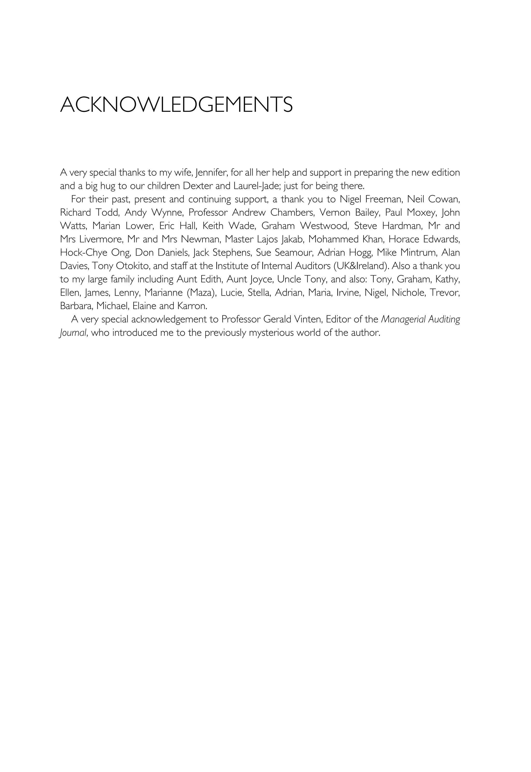 ACKNOWLEDGEMENTS
A very special thanks to my wife, Jennifer, for all her help and support in preparing the new edition
and a big hug to our children Dexter and Laurel-Jade; just for being there.
For their past, present and continuing support, a thank you to Nigel Freeman, Neil Cowan,
Richard Todd, Andy Wynne, Professor Andrew Chambers, Vernon Bailey, Paul Moxey, John
Watts, Marian Lower, Eric Hall, Keith Wade, Graham Westwood, Steve Hardman, Mr and
Mrs Livermore, Mr and Mrs Newman, Master Lajos Jakab, Mohammed Khan, Horace Edwards,
Hock-Chye Ong, Don Daniels, Jack Stephens, Sue Seamour, Adrian Hogg, Mike Mintrum, Alan
Davies, Tony Otokito, and staff at the Institute of Internal Auditors (UK&Ireland). Also a thank you
to my large family including Aunt Edith, Aunt Joyce, Uncle Tony, and also: Tony, Graham, Kathy,
Ellen, James, Lenny, Marianne (Maza), Lucie, Stella, Adrian, Maria, Irvine, Nigel, Nichole, Trevor,
Barbara, Michael, Elaine and Karron.
A very special acknowledgement to Professor Gerald Vinten, Editor of the Managerial Auditing
Journal, who introduced me to the previously mysterious world of the author.
 
