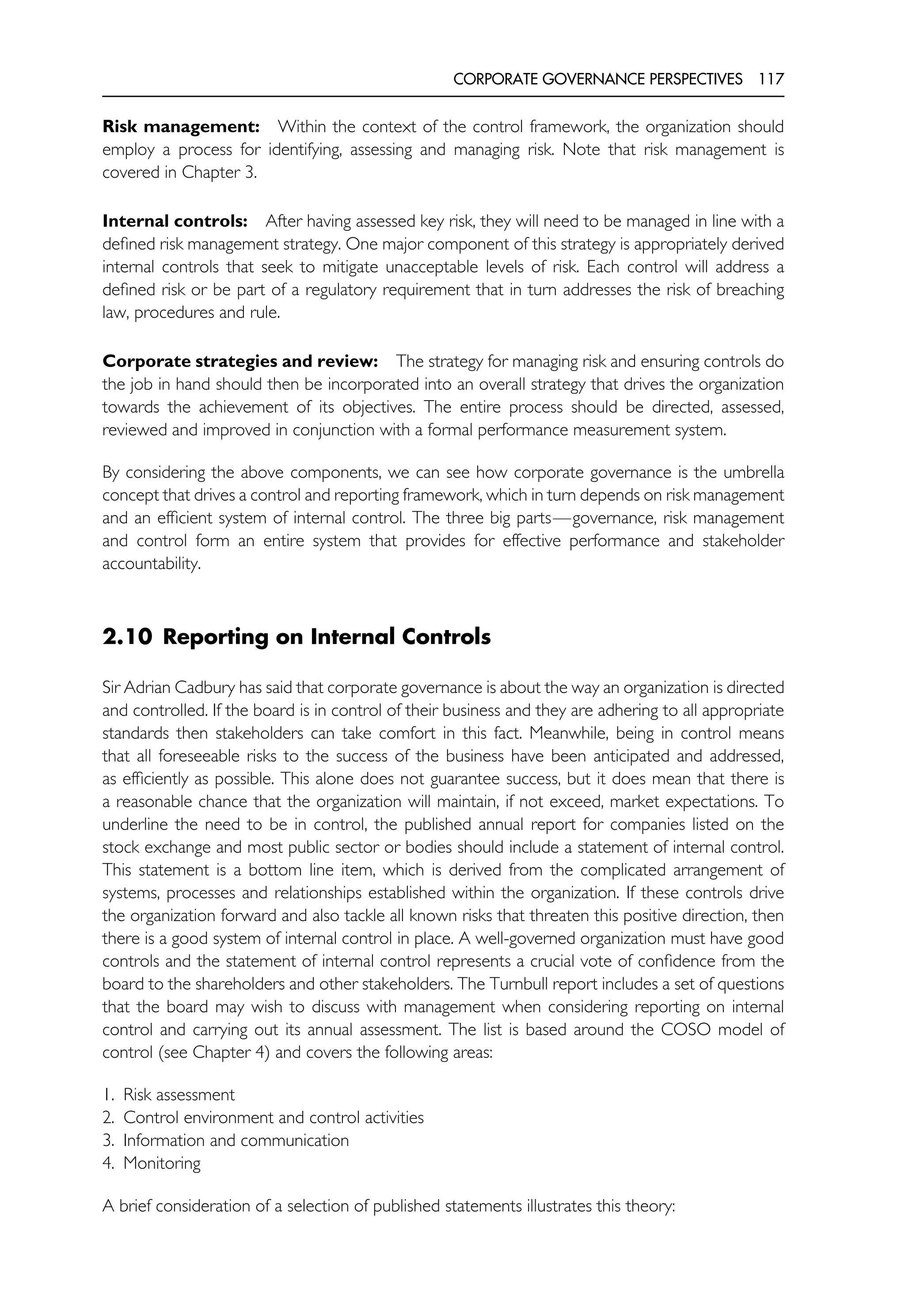 CORPORATE GOVERNANCE PERSPECTIVES 117
Risk management: Within the context of the control framework, the organization should
employ a process for identifying, assessing and managing risk. Note that risk management is
covered in Chapter 3.
Internal controls: After having assessed key risk, they will need to be managed in line with a
defined risk management strategy. One major component of this strategy is appropriately derived
internal controls that seek to mitigate unacceptable levels of risk. Each control will address a
defined risk or be part of a regulatory requirement that in turn addresses the risk of breaching
law, procedures and rule.
Corporate strategies and review: The strategy for managing risk and ensuring controls do
the job in hand should then be incorporated into an overall strategy that drives the organization
towards the achievement of its objectives. The entire process should be directed, assessed,
reviewed and improved in conjunction with a formal performance measurement system.
By considering the above components, we can see how corporate governance is the umbrella
concept that drives a control and reporting framework, which in turn depends on risk management
and an efficient system of internal control. The three big parts—governance, risk management
and control form an entire system that provides for effective performance and stakeholder
accountability.
2.10 Reporting on Internal Controls
Sir Adrian Cadbury has said that corporate governance is about the way an organization is directed
and controlled. If the board is in control of their business and they are adhering to all appropriate
standards then stakeholders can take comfort in this fact. Meanwhile, being in control means
that all foreseeable risks to the success of the business have been anticipated and addressed,
as efficiently as possible. This alone does not guarantee success, but it does mean that there is
a reasonable chance that the organization will maintain, if not exceed, market expectations. To
underline the need to be in control, the published annual report for companies listed on the
stock exchange and most public sector or bodies should include a statement of internal control.
This statement is a bottom line item, which is derived from the complicated arrangement of
systems, processes and relationships established within the organization. If these controls drive
the organization forward and also tackle all known risks that threaten this positive direction, then
there is a good system of internal control in place. A well-governed organization must have good
controls and the statement of internal control represents a crucial vote of confidence from the
board to the shareholders and other stakeholders. The Turnbull report includes a set of questions
that the board may wish to discuss with management when considering reporting on internal
control and carrying out its annual assessment. The list is based around the COSO model of
control (see Chapter 4) and covers the following areas:
1. Risk assessment
2. Control environment and control activities
3. Information and communication
4. Monitoring
A brief consideration of a selection of published statements illustrates this theory:
 