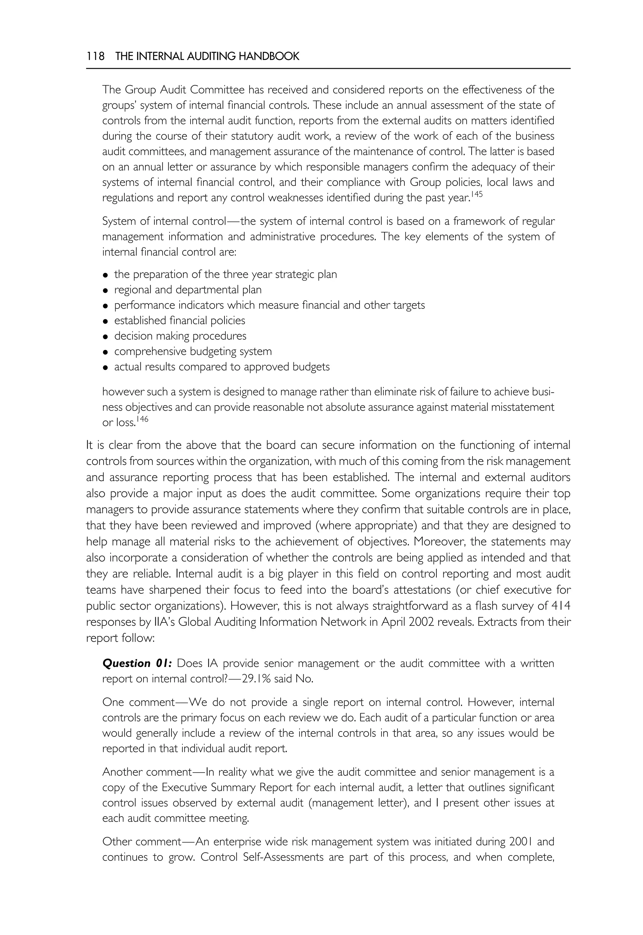118 THE INTERNAL AUDITING HANDBOOK
The Group Audit Committee has received and considered reports on the effectiveness of the
groups’ system of internal financial controls. These include an annual assessment of the state of
controls from the internal audit function, reports from the external audits on matters identified
during the course of their statutory audit work, a review of the work of each of the business
audit committees, and management assurance of the maintenance of control. The latter is based
on an annual letter or assurance by which responsible managers confirm the adequacy of their
systems of internal financial control, and their compliance with Group policies, local laws and
regulations and report any control weaknesses identified during the past year.145
System of internal control—the system of internal control is based on a framework of regular
management information and administrative procedures. The key elements of the system of
internal financial control are:
• the preparation of the three year strategic plan
• regional and departmental plan
• performance indicators which measure financial and other targets
• established financial policies
• decision making procedures
• comprehensive budgeting system
• actual results compared to approved budgets
however such a system is designed to manage rather than eliminate risk of failure to achieve busi-
ness objectives and can provide reasonable not absolute assurance against material misstatement
or loss.146
It is clear from the above that the board can secure information on the functioning of internal
controls from sources within the organization, with much of this coming from the risk management
and assurance reporting process that has been established. The internal and external auditors
also provide a major input as does the audit committee. Some organizations require their top
managers to provide assurance statements where they confirm that suitable controls are in place,
that they have been reviewed and improved (where appropriate) and that they are designed to
help manage all material risks to the achievement of objectives. Moreover, the statements may
also incorporate a consideration of whether the controls are being applied as intended and that
they are reliable. Internal audit is a big player in this field on control reporting and most audit
teams have sharpened their focus to feed into the board’s attestations (or chief executive for
public sector organizations). However, this is not always straightforward as a flash survey of 414
responses by IIA’s Global Auditing Information Network in April 2002 reveals. Extracts from their
report follow:
Question 01: Does IA provide senior management or the audit committee with a written
report on internal control?—29.1% said No.
One comment—We do not provide a single report on internal control. However, internal
controls are the primary focus on each review we do. Each audit of a particular function or area
would generally include a review of the internal controls in that area, so any issues would be
reported in that individual audit report.
Another comment—In reality what we give the audit committee and senior management is a
copy of the Executive Summary Report for each internal audit, a letter that outlines significant
control issues observed by external audit (management letter), and I present other issues at
each audit committee meeting.
Other comment—An enterprise wide risk management system was initiated during 2001 and
continues to grow. Control Self-Assessments are part of this process, and when complete,
 