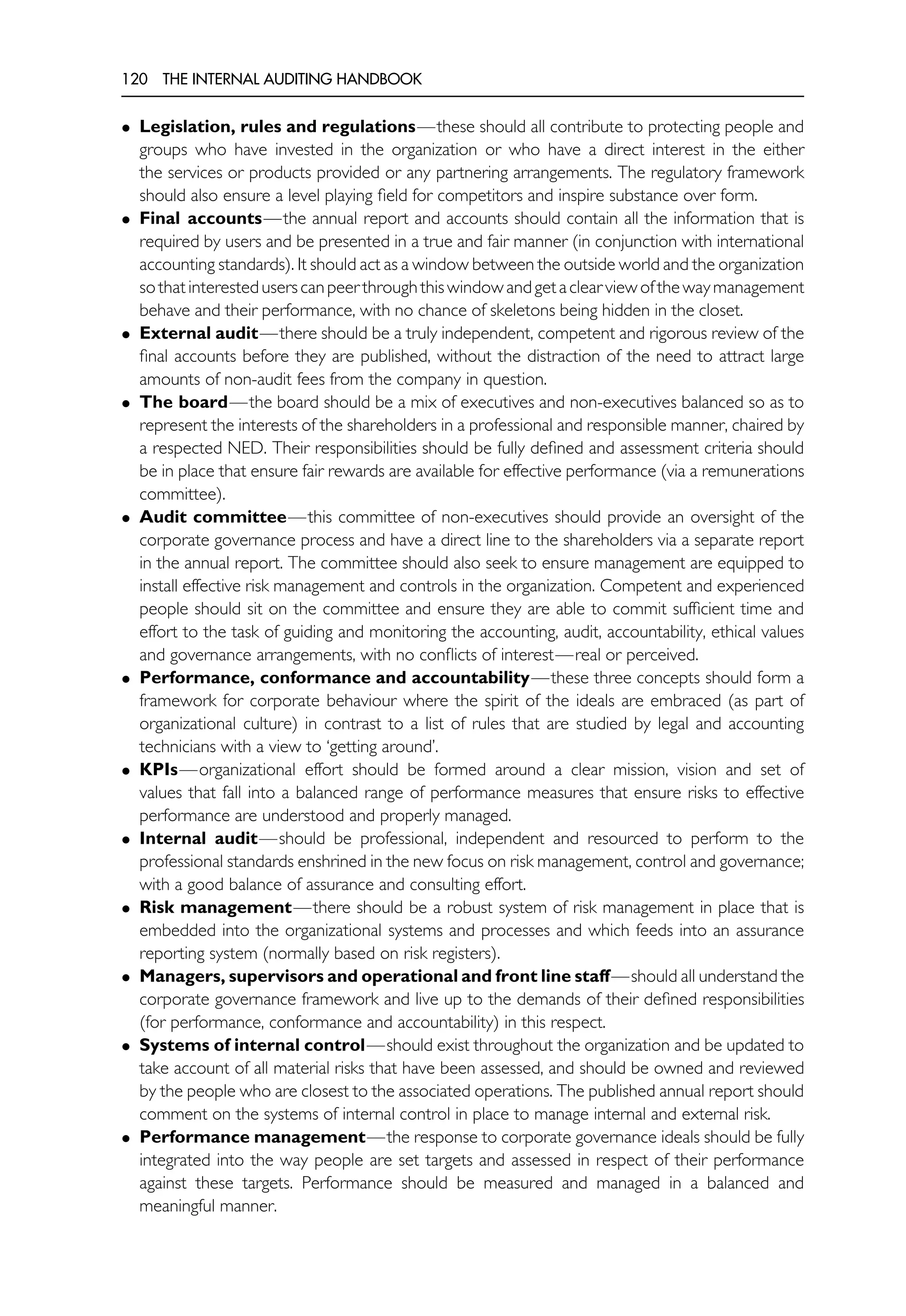 120 THE INTERNAL AUDITING HANDBOOK
• Legislation, rules and regulations—these should all contribute to protecting people and
groups who have invested in the organization or who have a direct interest in the either
the services or products provided or any partnering arrangements. The regulatory framework
should also ensure a level playing field for competitors and inspire substance over form.
• Final accounts—the annual report and accounts should contain all the information that is
required by users and be presented in a true and fair manner (in conjunction with international
accounting standards). It should act as a window between the outside world and the organization
sothatinteresteduserscanpeerthroughthiswindowandgetaclearviewofthewaymanagement
behave and their performance, with no chance of skeletons being hidden in the closet.
• External audit—there should be a truly independent, competent and rigorous review of the
final accounts before they are published, without the distraction of the need to attract large
amounts of non-audit fees from the company in question.
• The board—the board should be a mix of executives and non-executives balanced so as to
represent the interests of the shareholders in a professional and responsible manner, chaired by
a respected NED. Their responsibilities should be fully defined and assessment criteria should
be in place that ensure fair rewards are available for effective performance (via a remunerations
committee).
• Audit committee—this committee of non-executives should provide an oversight of the
corporate governance process and have a direct line to the shareholders via a separate report
in the annual report. The committee should also seek to ensure management are equipped to
install effective risk management and controls in the organization. Competent and experienced
people should sit on the committee and ensure they are able to commit sufficient time and
effort to the task of guiding and monitoring the accounting, audit, accountability, ethical values
and governance arrangements, with no conflicts of interest—real or perceived.
• Performance, conformance and accountability—these three concepts should form a
framework for corporate behaviour where the spirit of the ideals are embraced (as part of
organizational culture) in contrast to a list of rules that are studied by legal and accounting
technicians with a view to ‘getting around’.
• KPIs—organizational effort should be formed around a clear mission, vision and set of
values that fall into a balanced range of performance measures that ensure risks to effective
performance are understood and properly managed.
• Internal audit—should be professional, independent and resourced to perform to the
professional standards enshrined in the new focus on risk management, control and governance;
with a good balance of assurance and consulting effort.
• Risk management—there should be a robust system of risk management in place that is
embedded into the organizational systems and processes and which feeds into an assurance
reporting system (normally based on risk registers).
• Managers, supervisors and operational and front line staff—should all understand the
corporate governance framework and live up to the demands of their defined responsibilities
(for performance, conformance and accountability) in this respect.
• Systems of internal control—should exist throughout the organization and be updated to
take account of all material risks that have been assessed, and should be owned and reviewed
by the people who are closest to the associated operations. The published annual report should
comment on the systems of internal control in place to manage internal and external risk.
• Performance management—the response to corporate governance ideals should be fully
integrated into the way people are set targets and assessed in respect of their performance
against these targets. Performance should be measured and managed in a balanced and
meaningful manner.
 