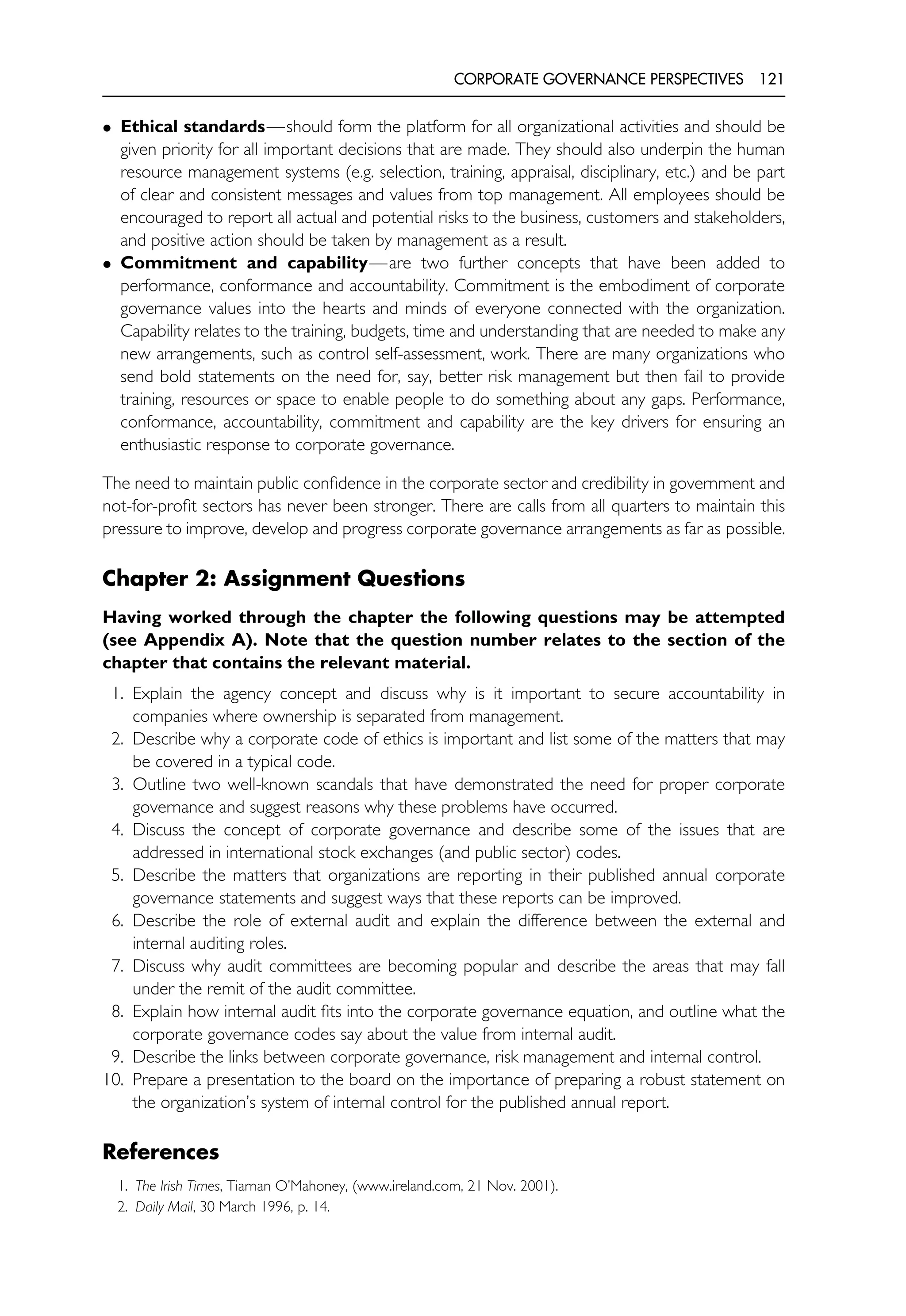 CORPORATE GOVERNANCE PERSPECTIVES 121
• Ethical standards—should form the platform for all organizational activities and should be
given priority for all important decisions that are made. They should also underpin the human
resource management systems (e.g. selection, training, appraisal, disciplinary, etc.) and be part
of clear and consistent messages and values from top management. All employees should be
encouraged to report all actual and potential risks to the business, customers and stakeholders,
and positive action should be taken by management as a result.
• Commitment and capability—are two further concepts that have been added to
performance, conformance and accountability. Commitment is the embodiment of corporate
governance values into the hearts and minds of everyone connected with the organization.
Capability relates to the training, budgets, time and understanding that are needed to make any
new arrangements, such as control self-assessment, work. There are many organizations who
send bold statements on the need for, say, better risk management but then fail to provide
training, resources or space to enable people to do something about any gaps. Performance,
conformance, accountability, commitment and capability are the key drivers for ensuring an
enthusiastic response to corporate governance.
The need to maintain public confidence in the corporate sector and credibility in government and
not-for-profit sectors has never been stronger. There are calls from all quarters to maintain this
pressure to improve, develop and progress corporate governance arrangements as far as possible.
Chapter 2: Assignment Questions
Having worked through the chapter the following questions may be attempted
(see Appendix A). Note that the question number relates to the section of the
chapter that contains the relevant material.
1. Explain the agency concept and discuss why is it important to secure accountability in
companies where ownership is separated from management.
2. Describe why a corporate code of ethics is important and list some of the matters that may
be covered in a typical code.
3. Outline two well-known scandals that have demonstrated the need for proper corporate
governance and suggest reasons why these problems have occurred.
4. Discuss the concept of corporate governance and describe some of the issues that are
addressed in international stock exchanges (and public sector) codes.
5. Describe the matters that organizations are reporting in their published annual corporate
governance statements and suggest ways that these reports can be improved.
6. Describe the role of external audit and explain the difference between the external and
internal auditing roles.
7. Discuss why audit committees are becoming popular and describe the areas that may fall
under the remit of the audit committee.
8. Explain how internal audit fits into the corporate governance equation, and outline what the
corporate governance codes say about the value from internal audit.
9. Describe the links between corporate governance, risk management and internal control.
10. Prepare a presentation to the board on the importance of preparing a robust statement on
the organization’s system of internal control for the published annual report.
References
1. The Irish Times, Tiarnan O’Mahoney, (www.ireland.com, 21 Nov. 2001).
2. Daily Mail, 30 March 1996, p. 14.
 