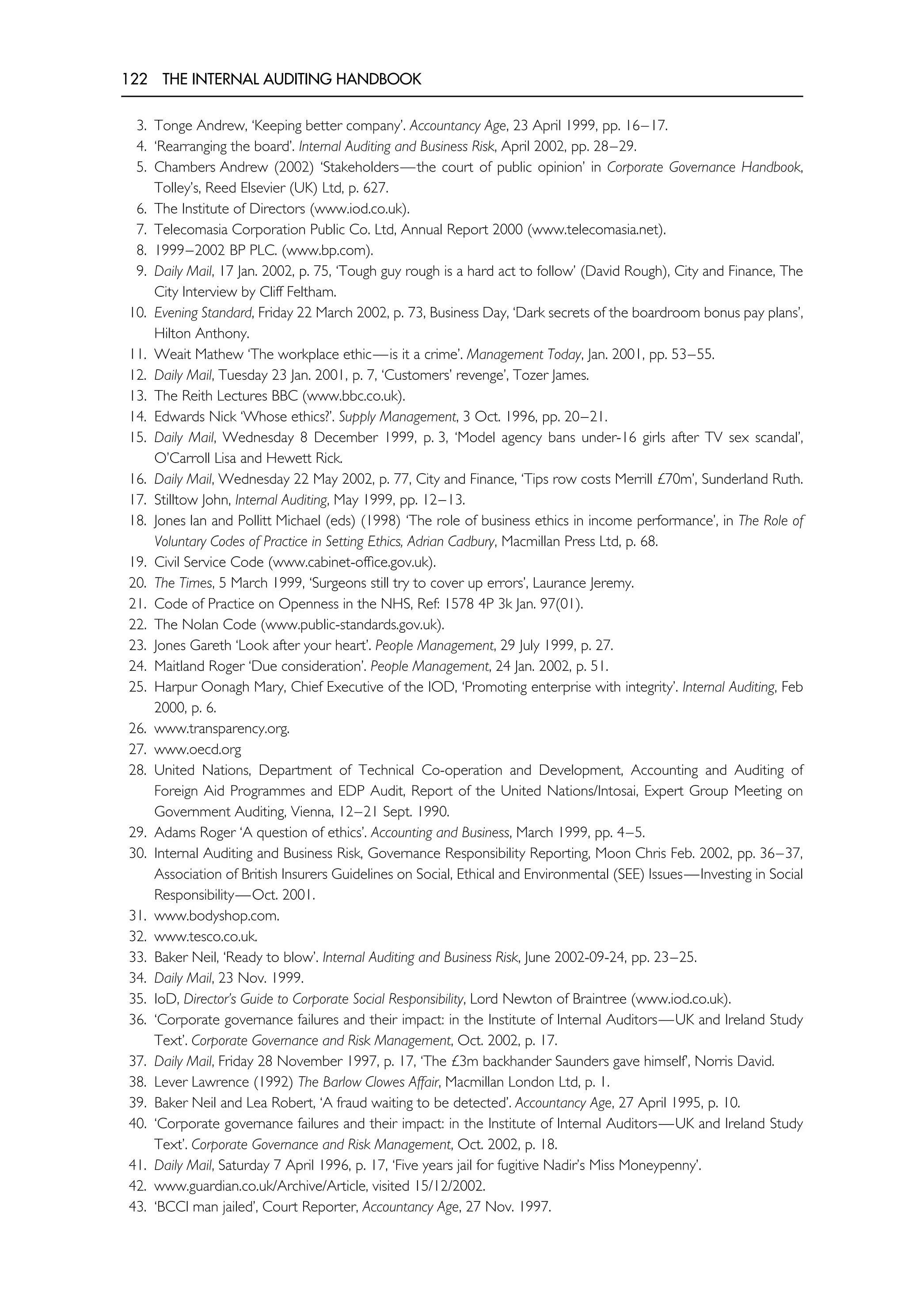 122 THE INTERNAL AUDITING HANDBOOK
3. Tonge Andrew, ‘Keeping better company’. Accountancy Age, 23 April 1999, pp. 16–17.
4. ‘Rearranging the board’. Internal Auditing and Business Risk, April 2002, pp. 28–29.
5. Chambers Andrew (2002) ‘Stakeholders—the court of public opinion’ in Corporate Governance Handbook,
Tolley’s, Reed Elsevier (UK) Ltd, p. 627.
6. The Institute of Directors (www.iod.co.uk).
7. Telecomasia Corporation Public Co. Ltd, Annual Report 2000 (www.telecomasia.net).
8. 1999–2002 BP PLC. (www.bp.com).
9. Daily Mail, 17 Jan. 2002, p. 75, ‘Tough guy rough is a hard act to follow’ (David Rough), City and Finance, The
City Interview by Cliff Feltham.
10. Evening Standard, Friday 22 March 2002, p. 73, Business Day, ‘Dark secrets of the boardroom bonus pay plans’,
Hilton Anthony.
11. Weait Mathew ‘The workplace ethic—is it a crime’. Management Today, Jan. 2001, pp. 53–55.
12. Daily Mail, Tuesday 23 Jan. 2001, p. 7, ‘Customers’ revenge’, Tozer James.
13. The Reith Lectures BBC (www.bbc.co.uk).
14. Edwards Nick ‘Whose ethics?’. Supply Management, 3 Oct. 1996, pp. 20–21.
15. Daily Mail, Wednesday 8 December 1999, p. 3, ‘Model agency bans under-16 girls after TV sex scandal’,
O’Carroll Lisa and Hewett Rick.
16. Daily Mail, Wednesday 22 May 2002, p. 77, City and Finance, ‘Tips row costs Merrill £70m’, Sunderland Ruth.
17. Stilltow John, Internal Auditing, May 1999, pp. 12–13.
18. Jones Ian and Pollitt Michael (eds) (1998) ‘The role of business ethics in income performance’, in The Role of
Voluntary Codes of Practice in Setting Ethics, Adrian Cadbury, Macmillan Press Ltd, p. 68.
19. Civil Service Code (www.cabinet-office.gov.uk).
20. The Times, 5 March 1999, ‘Surgeons still try to cover up errors’, Laurance Jeremy.
21. Code of Practice on Openness in the NHS, Ref: 1578 4P 3k Jan. 97(01).
22. The Nolan Code (www.public-standards.gov.uk).
23. Jones Gareth ‘Look after your heart’. People Management, 29 July 1999, p. 27.
24. Maitland Roger ‘Due consideration’. People Management, 24 Jan. 2002, p. 51.
25. Harpur Oonagh Mary, Chief Executive of the IOD, ‘Promoting enterprise with integrity’. Internal Auditing, Feb
2000, p. 6.
26. www.transparency.org.
27. www.oecd.org
28. United Nations, Department of Technical Co-operation and Development, Accounting and Auditing of
Foreign Aid Programmes and EDP Audit, Report of the United Nations/Intosai, Expert Group Meeting on
Government Auditing, Vienna, 12–21 Sept. 1990.
29. Adams Roger ‘A question of ethics’. Accounting and Business, March 1999, pp. 4–5.
30. Internal Auditing and Business Risk, Governance Responsibility Reporting, Moon Chris Feb. 2002, pp. 36–37,
Association of British Insurers Guidelines on Social, Ethical and Environmental (SEE) Issues—Investing in Social
Responsibility—Oct. 2001.
31. www.bodyshop.com.
32. www.tesco.co.uk.
33. Baker Neil, ‘Ready to blow’. Internal Auditing and Business Risk, June 2002-09-24, pp. 23–25.
34. Daily Mail, 23 Nov. 1999.
35. IoD, Director’s Guide to Corporate Social Responsibility, Lord Newton of Braintree (www.iod.co.uk).
36. ‘Corporate governance failures and their impact: in the Institute of Internal Auditors—UK and Ireland Study
Text’. Corporate Governance and Risk Management, Oct. 2002, p. 17.
37. Daily Mail, Friday 28 November 1997, p. 17, ‘The £3m backhander Saunders gave himself’, Norris David.
38. Lever Lawrence (1992) The Barlow Clowes Affair, Macmillan London Ltd, p. 1.
39. Baker Neil and Lea Robert, ‘A fraud waiting to be detected’. Accountancy Age, 27 April 1995, p. 10.
40. ‘Corporate governance failures and their impact: in the Institute of Internal Auditors—UK and Ireland Study
Text’. Corporate Governance and Risk Management, Oct. 2002, p. 18.
41. Daily Mail, Saturday 7 April 1996, p. 17, ‘Five years jail for fugitive Nadir’s Miss Moneypenny’.
42. www.guardian.co.uk/Archive/Article, visited 15/12/2002.
43. ‘BCCI man jailed’, Court Reporter, Accountancy Age, 27 Nov. 1997.
 