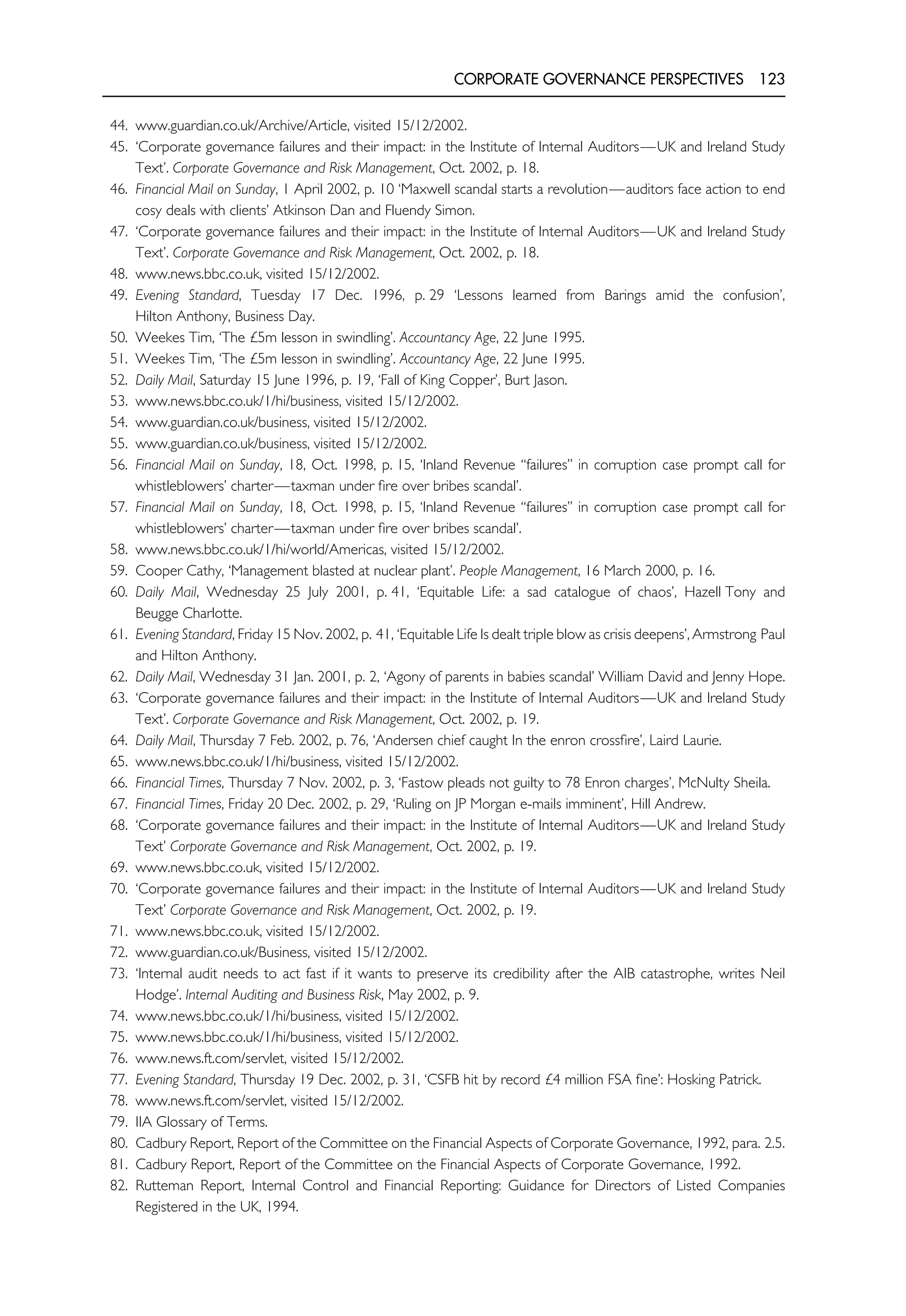 CORPORATE GOVERNANCE PERSPECTIVES 123
44. www.guardian.co.uk/Archive/Article, visited 15/12/2002.
45. ‘Corporate governance failures and their impact: in the Institute of Internal Auditors—UK and Ireland Study
Text’. Corporate Governance and Risk Management, Oct. 2002, p. 18.
46. Financial Mail on Sunday, 1 April 2002, p. 10 ‘Maxwell scandal starts a revolution—auditors face action to end
cosy deals with clients’ Atkinson Dan and Fluendy Simon.
47. ‘Corporate governance failures and their impact: in the Institute of Internal Auditors—UK and Ireland Study
Text’. Corporate Governance and Risk Management, Oct. 2002, p. 18.
48. www.news.bbc.co.uk, visited 15/12/2002.
49. Evening Standard, Tuesday 17 Dec. 1996, p. 29 ‘Lessons learned from Barings amid the confusion’,
Hilton Anthony, Business Day.
50. Weekes Tim, ‘The £5m lesson in swindling’. Accountancy Age, 22 June 1995.
51. Weekes Tim, ‘The £5m lesson in swindling’. Accountancy Age, 22 June 1995.
52. Daily Mail, Saturday 15 June 1996, p. 19, ‘Fall of King Copper’, Burt Jason.
53. www.news.bbc.co.uk/1/hi/business, visited 15/12/2002.
54. www.guardian.co.uk/business, visited 15/12/2002.
55. www.guardian.co.uk/business, visited 15/12/2002.
56. Financial Mail on Sunday, 18, Oct. 1998, p. 15, ‘Inland Revenue ‘‘failures’’ in corruption case prompt call for
whistleblowers’ charter—taxman under fire over bribes scandal’.
57. Financial Mail on Sunday, 18, Oct. 1998, p. 15, ‘Inland Revenue ‘‘failures’’ in corruption case prompt call for
whistleblowers’ charter—taxman under fire over bribes scandal’.
58. www.news.bbc.co.uk/1/hi/world/Americas, visited 15/12/2002.
59. Cooper Cathy, ‘Management blasted at nuclear plant’. People Management, 16 March 2000, p. 16.
60. Daily Mail, Wednesday 25 July 2001, p. 41, ‘Equitable Life: a sad catalogue of chaos’, Hazell Tony and
Beugge Charlotte.
61. Evening Standard, Friday 15 Nov. 2002, p. 41, ‘Equitable Life Is dealt triple blow as crisis deepens’, Armstrong Paul
and Hilton Anthony.
62. Daily Mail, Wednesday 31 Jan. 2001, p. 2, ‘Agony of parents in babies scandal’ William David and Jenny Hope.
63. ‘Corporate governance failures and their impact: in the Institute of Internal Auditors—UK and Ireland Study
Text’. Corporate Governance and Risk Management, Oct. 2002, p. 19.
64. Daily Mail, Thursday 7 Feb. 2002, p. 76, ‘Andersen chief caught In the enron crossfire’, Laird Laurie.
65. www.news.bbc.co.uk/1/hi/business, visited 15/12/2002.
66. Financial Times, Thursday 7 Nov. 2002, p. 3, ‘Fastow pleads not guilty to 78 Enron charges’, McNulty Sheila.
67. Financial Times, Friday 20 Dec. 2002, p. 29, ‘Ruling on JP Morgan e-mails imminent’, Hill Andrew.
68. ‘Corporate governance failures and their impact: in the Institute of Internal Auditors—UK and Ireland Study
Text’ Corporate Governance and Risk Management, Oct. 2002, p. 19.
69. www.news.bbc.co.uk, visited 15/12/2002.
70. ‘Corporate governance failures and their impact: in the Institute of Internal Auditors—UK and Ireland Study
Text’ Corporate Governance and Risk Management, Oct. 2002, p. 19.
71. www.news.bbc.co.uk, visited 15/12/2002.
72. www.guardian.co.uk/Business, visited 15/12/2002.
73. ‘Internal audit needs to act fast if it wants to preserve its credibility after the AIB catastrophe, writes Neil
Hodge’. Internal Auditing and Business Risk, May 2002, p. 9.
74. www.news.bbc.co.uk/1/hi/business, visited 15/12/2002.
75. www.news.bbc.co.uk/1/hi/business, visited 15/12/2002.
76. www.news.ft.com/servlet, visited 15/12/2002.
77. Evening Standard, Thursday 19 Dec. 2002, p. 31, ‘CSFB hit by record £4 million FSA fine’: Hosking Patrick.
78. www.news.ft.com/servlet, visited 15/12/2002.
79. IIA Glossary of Terms.
80. Cadbury Report, Report of the Committee on the Financial Aspects of Corporate Governance, 1992, para. 2.5.
81. Cadbury Report, Report of the Committee on the Financial Aspects of Corporate Governance, 1992.
82. Rutteman Report, Internal Control and Financial Reporting: Guidance for Directors of Listed Companies
Registered in the UK, 1994.
 