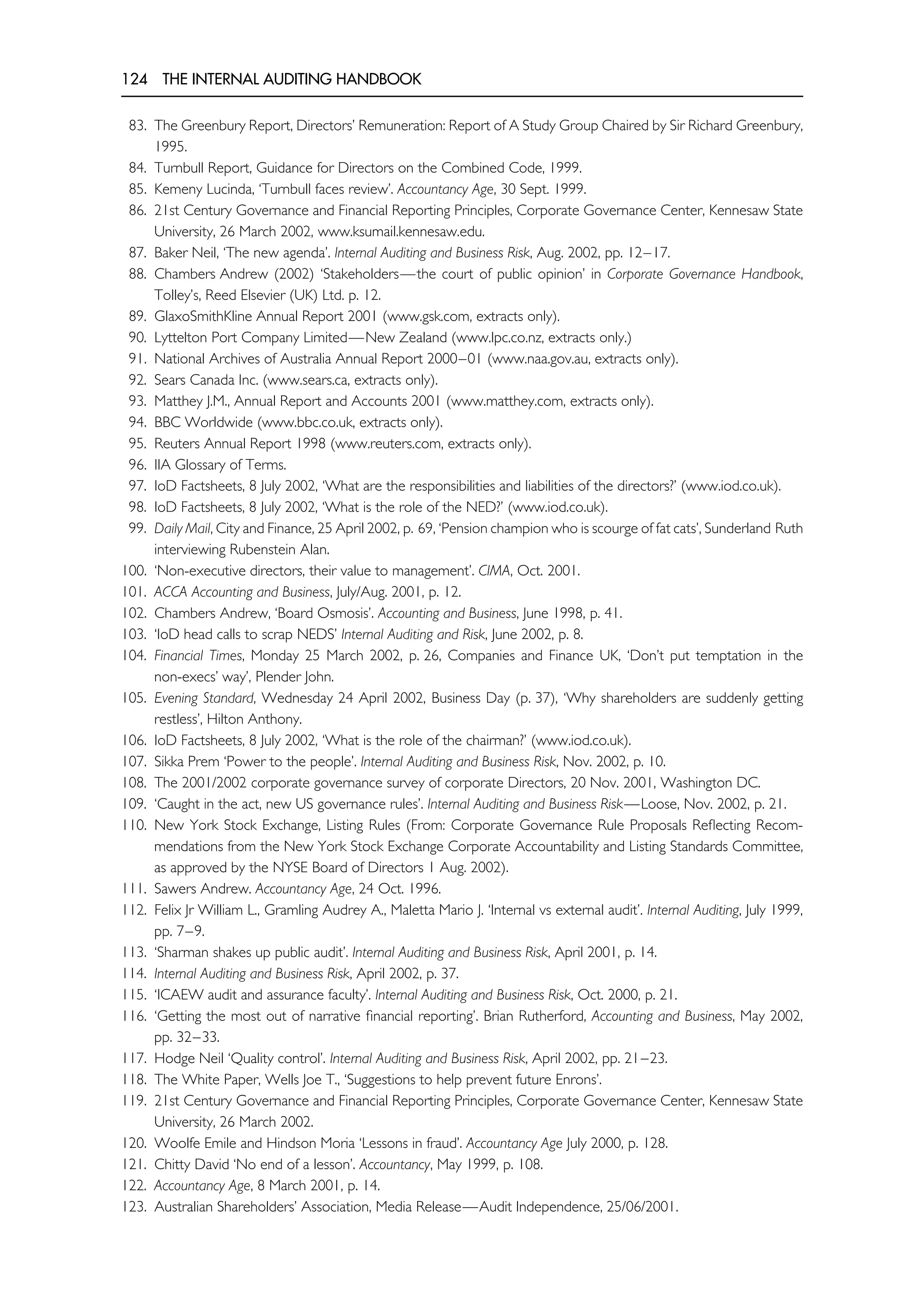 124 THE INTERNAL AUDITING HANDBOOK
83. The Greenbury Report, Directors’ Remuneration: Report of A Study Group Chaired by Sir Richard Greenbury,
1995.
84. Turnbull Report, Guidance for Directors on the Combined Code, 1999.
85. Kemeny Lucinda, ‘Turnbull faces review’. Accountancy Age, 30 Sept. 1999.
86. 21st Century Governance and Financial Reporting Principles, Corporate Governance Center, Kennesaw State
University, 26 March 2002, www.ksumail.kennesaw.edu.
87. Baker Neil, ‘The new agenda’. Internal Auditing and Business Risk, Aug. 2002, pp. 12–17.
88. Chambers Andrew (2002) ‘Stakeholders—the court of public opinion’ in Corporate Governance Handbook,
Tolley’s, Reed Elsevier (UK) Ltd. p. 12.
89. GlaxoSmithKline Annual Report 2001 (www.gsk.com, extracts only).
90. Lyttelton Port Company Limited—New Zealand (www.lpc.co.nz, extracts only.)
91. National Archives of Australia Annual Report 2000–01 (www.naa.gov.au, extracts only).
92. Sears Canada Inc. (www.sears.ca, extracts only).
93. Matthey J.M., Annual Report and Accounts 2001 (www.matthey.com, extracts only).
94. BBC Worldwide (www.bbc.co.uk, extracts only).
95. Reuters Annual Report 1998 (www.reuters.com, extracts only).
96. IIA Glossary of Terms.
97. IoD Factsheets, 8 July 2002, ‘What are the responsibilities and liabilities of the directors?’ (www.iod.co.uk).
98. IoD Factsheets, 8 July 2002, ‘What is the role of the NED?’ (www.iod.co.uk).
99. Daily Mail, City and Finance, 25 April 2002, p. 69, ‘Pension champion who is scourge of fat cats’, Sunderland Ruth
interviewing Rubenstein Alan.
100. ‘Non-executive directors, their value to management’. CIMA, Oct. 2001.
101. ACCA Accounting and Business, July/Aug. 2001, p. 12.
102. Chambers Andrew, ‘Board Osmosis’. Accounting and Business, June 1998, p. 41.
103. ‘IoD head calls to scrap NEDS’ Internal Auditing and Risk, June 2002, p. 8.
104. Financial Times, Monday 25 March 2002, p. 26, Companies and Finance UK, ‘Don’t put temptation in the
non-execs’ way’, Plender John.
105. Evening Standard, Wednesday 24 April 2002, Business Day (p. 37), ‘Why shareholders are suddenly getting
restless’, Hilton Anthony.
106. IoD Factsheets, 8 July 2002, ‘What is the role of the chairman?’ (www.iod.co.uk).
107. Sikka Prem ‘Power to the people’. Internal Auditing and Business Risk, Nov. 2002, p. 10.
108. The 2001/2002 corporate governance survey of corporate Directors, 20 Nov. 2001, Washington DC.
109. ‘Caught in the act, new US governance rules’. Internal Auditing and Business Risk—Loose, Nov. 2002, p. 21.
110. New York Stock Exchange, Listing Rules (From: Corporate Governance Rule Proposals Reflecting Recom-
mendations from the New York Stock Exchange Corporate Accountability and Listing Standards Committee,
as approved by the NYSE Board of Directors 1 Aug. 2002).
111. Sawers Andrew. Accountancy Age, 24 Oct. 1996.
112. Felix Jr William L., Gramling Audrey A., Maletta Mario J. ‘Internal vs external audit’. Internal Auditing, July 1999,
pp. 7–9.
113. ‘Sharman shakes up public audit’. Internal Auditing and Business Risk, April 2001, p. 14.
114. Internal Auditing and Business Risk, April 2002, p. 37.
115. ‘ICAEW audit and assurance faculty’. Internal Auditing and Business Risk, Oct. 2000, p. 21.
116. ‘Getting the most out of narrative financial reporting’. Brian Rutherford, Accounting and Business, May 2002,
pp. 32–33.
117. Hodge Neil ‘Quality control’. Internal Auditing and Business Risk, April 2002, pp. 21–23.
118. The White Paper, Wells Joe T., ‘Suggestions to help prevent future Enrons’.
119. 21st Century Governance and Financial Reporting Principles, Corporate Governance Center, Kennesaw State
University, 26 March 2002.
120. Woolfe Emile and Hindson Moria ‘Lessons in fraud’. Accountancy Age July 2000, p. 128.
121. Chitty David ‘No end of a lesson’. Accountancy, May 1999, p. 108.
122. Accountancy Age, 8 March 2001, p. 14.
123. Australian Shareholders’ Association, Media Release—Audit Independence, 25/06/2001.
 