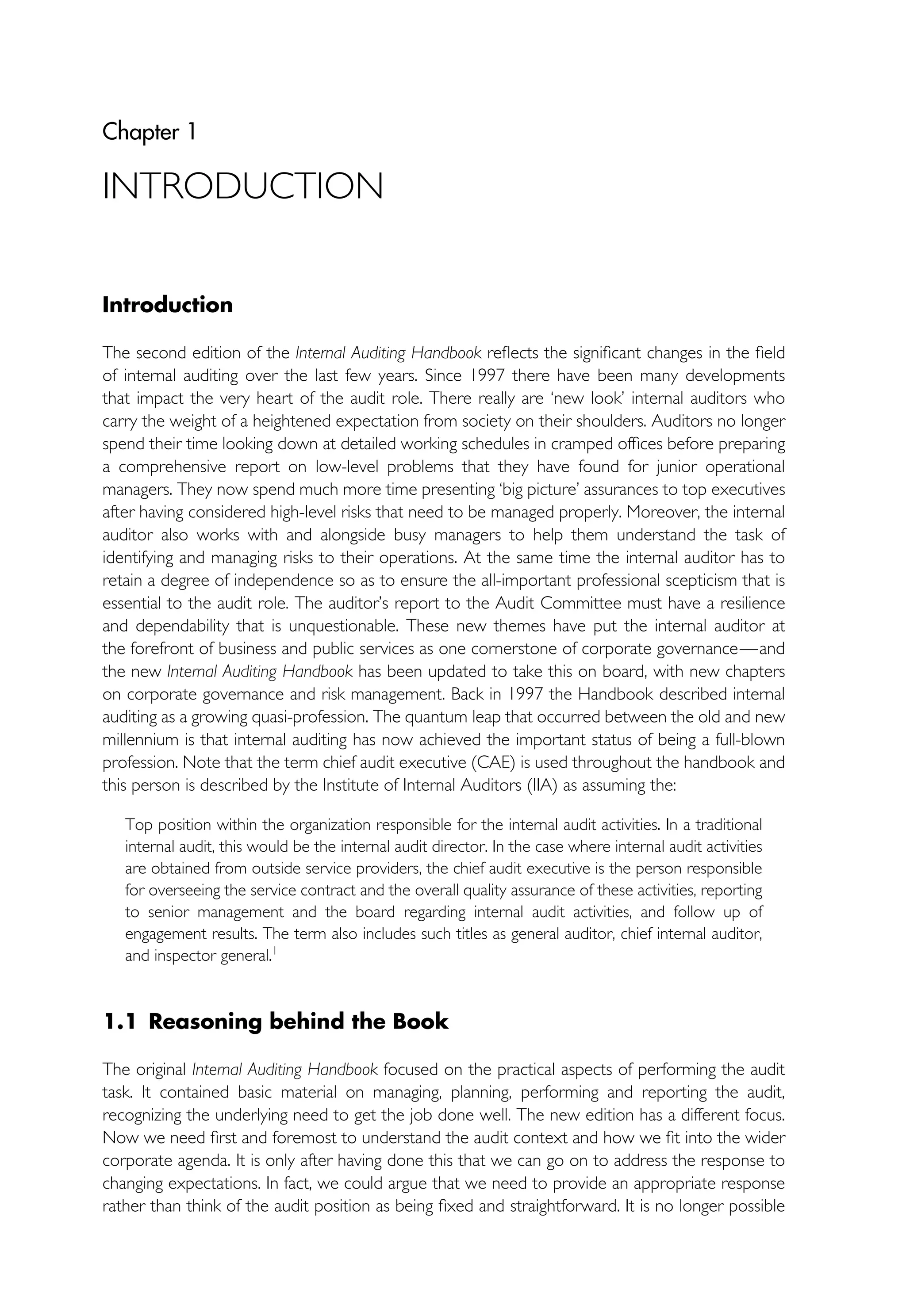 Chapter 1
INTRODUCTION
Introduction
The second edition of the Internal Auditing Handbook reflects the significant changes in the field
of internal auditing over the last few years. Since 1997 there have been many developments
that impact the very heart of the audit role. There really are ‘new look’ internal auditors who
carry the weight of a heightened expectation from society on their shoulders. Auditors no longer
spend their time looking down at detailed working schedules in cramped offices before preparing
a comprehensive report on low-level problems that they have found for junior operational
managers. They now spend much more time presenting ‘big picture’ assurances to top executives
after having considered high-level risks that need to be managed properly. Moreover, the internal
auditor also works with and alongside busy managers to help them understand the task of
identifying and managing risks to their operations. At the same time the internal auditor has to
retain a degree of independence so as to ensure the all-important professional scepticism that is
essential to the audit role. The auditor’s report to the Audit Committee must have a resilience
and dependability that is unquestionable. These new themes have put the internal auditor at
the forefront of business and public services as one cornerstone of corporate governance—and
the new Internal Auditing Handbook has been updated to take this on board, with new chapters
on corporate governance and risk management. Back in 1997 the Handbook described internal
auditing as a growing quasi-profession. The quantum leap that occurred between the old and new
millennium is that internal auditing has now achieved the important status of being a full-blown
profession. Note that the term chief audit executive (CAE) is used throughout the handbook and
this person is described by the Institute of Internal Auditors (IIA) as assuming the:
Top position within the organization responsible for the internal audit activities. In a traditional
internal audit, this would be the internal audit director. In the case where internal audit activities
are obtained from outside service providers, the chief audit executive is the person responsible
for overseeing the service contract and the overall quality assurance of these activities, reporting
to senior management and the board regarding internal audit activities, and follow up of
engagement results. The term also includes such titles as general auditor, chief internal auditor,
and inspector general.1
1.1 Reasoning behind the Book
The original Internal Auditing Handbook focused on the practical aspects of performing the audit
task. It contained basic material on managing, planning, performing and reporting the audit,
recognizing the underlying need to get the job done well. The new edition has a different focus.
Now we need first and foremost to understand the audit context and how we fit into the wider
corporate agenda. It is only after having done this that we can go on to address the response to
changing expectations. In fact, we could argue that we need to provide an appropriate response
rather than think of the audit position as being fixed and straightforward. It is no longer possible
 