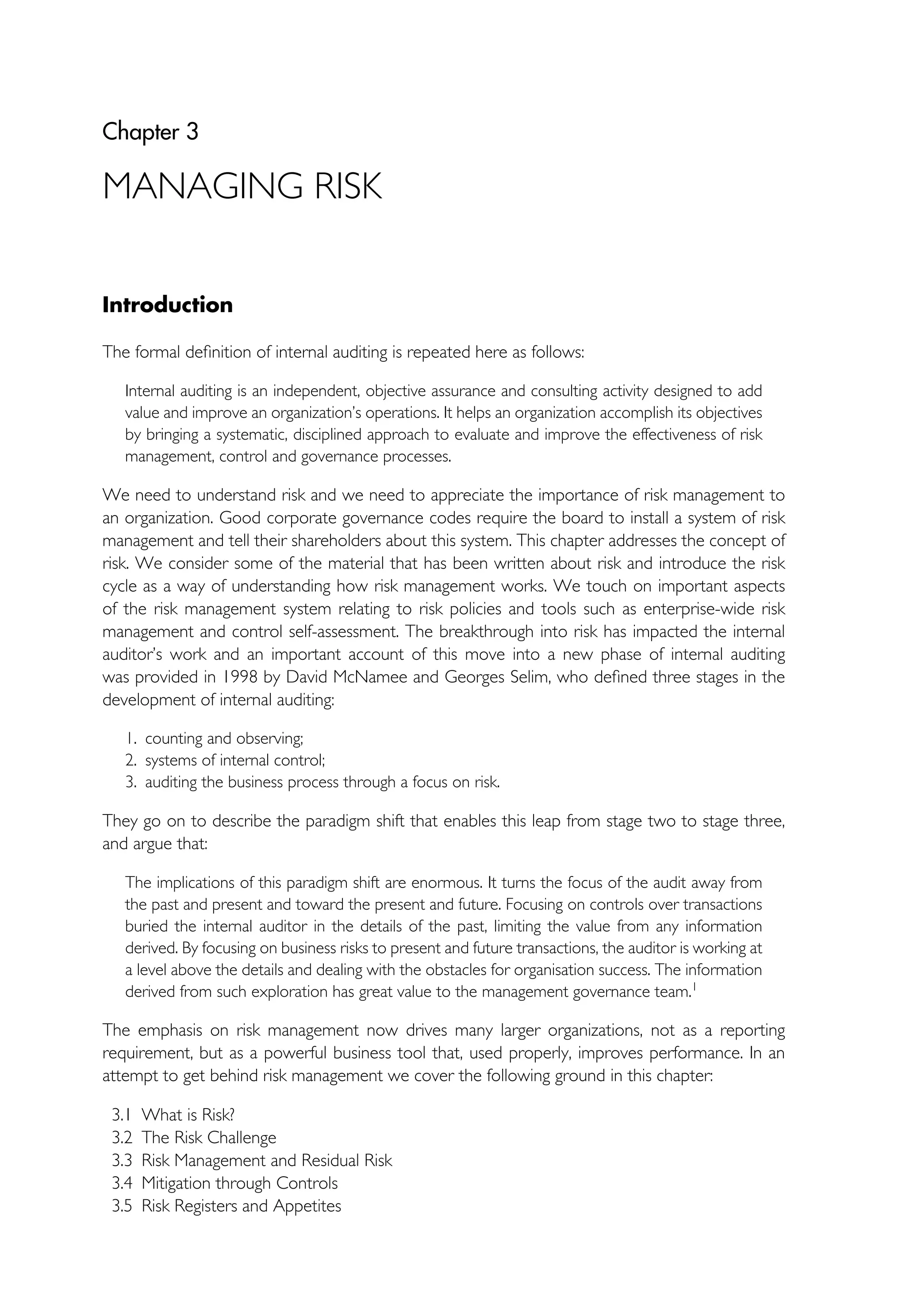 Chapter 3
MANAGING RISK
Introduction
The formal definition of internal auditing is repeated here as follows:
Internal auditing is an independent, objective assurance and consulting activity designed to add
value and improve an organization’s operations. It helps an organization accomplish its objectives
by bringing a systematic, disciplined approach to evaluate and improve the effectiveness of risk
management, control and governance processes.
We need to understand risk and we need to appreciate the importance of risk management to
an organization. Good corporate governance codes require the board to install a system of risk
management and tell their shareholders about this system. This chapter addresses the concept of
risk. We consider some of the material that has been written about risk and introduce the risk
cycle as a way of understanding how risk management works. We touch on important aspects
of the risk management system relating to risk policies and tools such as enterprise-wide risk
management and control self-assessment. The breakthrough into risk has impacted the internal
auditor’s work and an important account of this move into a new phase of internal auditing
was provided in 1998 by David McNamee and Georges Selim, who defined three stages in the
development of internal auditing:
1. counting and observing;
2. systems of internal control;
3. auditing the business process through a focus on risk.
They go on to describe the paradigm shift that enables this leap from stage two to stage three,
and argue that:
The implications of this paradigm shift are enormous. It turns the focus of the audit away from
the past and present and toward the present and future. Focusing on controls over transactions
buried the internal auditor in the details of the past, limiting the value from any information
derived. By focusing on business risks to present and future transactions, the auditor is working at
a level above the details and dealing with the obstacles for organisation success. The information
derived from such exploration has great value to the management governance team.1
The emphasis on risk management now drives many larger organizations, not as a reporting
requirement, but as a powerful business tool that, used properly, improves performance. In an
attempt to get behind risk management we cover the following ground in this chapter:
3.1 What is Risk?
3.2 The Risk Challenge
3.3 Risk Management and Residual Risk
3.4 Mitigation through Controls
3.5 Risk Registers and Appetites
 
