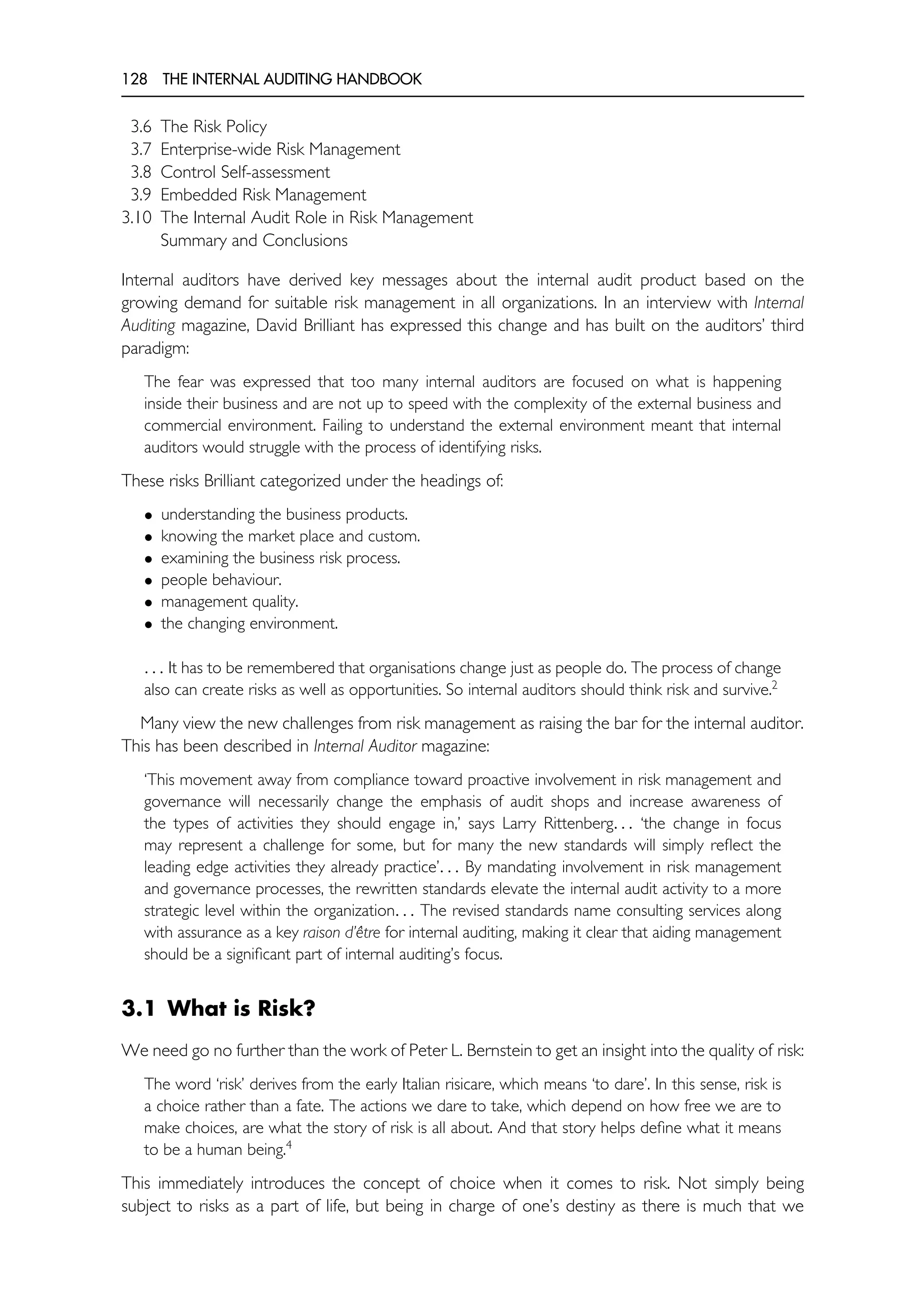 128 THE INTERNAL AUDITING HANDBOOK
3.6 The Risk Policy
3.7 Enterprise-wide Risk Management
3.8 Control Self-assessment
3.9 Embedded Risk Management
3.10 The Internal Audit Role in Risk Management
Summary and Conclusions
Internal auditors have derived key messages about the internal audit product based on the
growing demand for suitable risk management in all organizations. In an interview with Internal
Auditing magazine, David Brilliant has expressed this change and has built on the auditors’ third
paradigm:
The fear was expressed that too many internal auditors are focused on what is happening
inside their business and are not up to speed with the complexity of the external business and
commercial environment. Failing to understand the external environment meant that internal
auditors would struggle with the process of identifying risks.
These risks Brilliant categorized under the headings of:
• understanding the business products.
• knowing the market place and custom.
• examining the business risk process.
• people behaviour.
• management quality.
• the changing environment.
. . . It has to be remembered that organisations change just as people do. The process of change
also can create risks as well as opportunities. So internal auditors should think risk and survive.2
Many view the new challenges from risk management as raising the bar for the internal auditor.
This has been described in Internal Auditor magazine:
‘This movement away from compliance toward proactive involvement in risk management and
governance will necessarily change the emphasis of audit shops and increase awareness of
the types of activities they should engage in,’ says Larry Rittenberg. . . ‘the change in focus
may represent a challenge for some, but for many the new standards will simply reflect the
leading edge activities they already practice’. . . By mandating involvement in risk management
and governance processes, the rewritten standards elevate the internal audit activity to a more
strategic level within the organization. . . The revised standards name consulting services along
with assurance as a key raison d’être for internal auditing, making it clear that aiding management
should be a significant part of internal auditing’s focus.
3.1 What is Risk?
We need go no further than the work of Peter L. Bernstein to get an insight into the quality of risk:
The word ‘risk’ derives from the early Italian risicare, which means ‘to dare’. In this sense, risk is
a choice rather than a fate. The actions we dare to take, which depend on how free we are to
make choices, are what the story of risk is all about. And that story helps define what it means
to be a human being.4
This immediately introduces the concept of choice when it comes to risk. Not simply being
subject to risks as a part of life, but being in charge of one’s destiny as there is much that we
 
