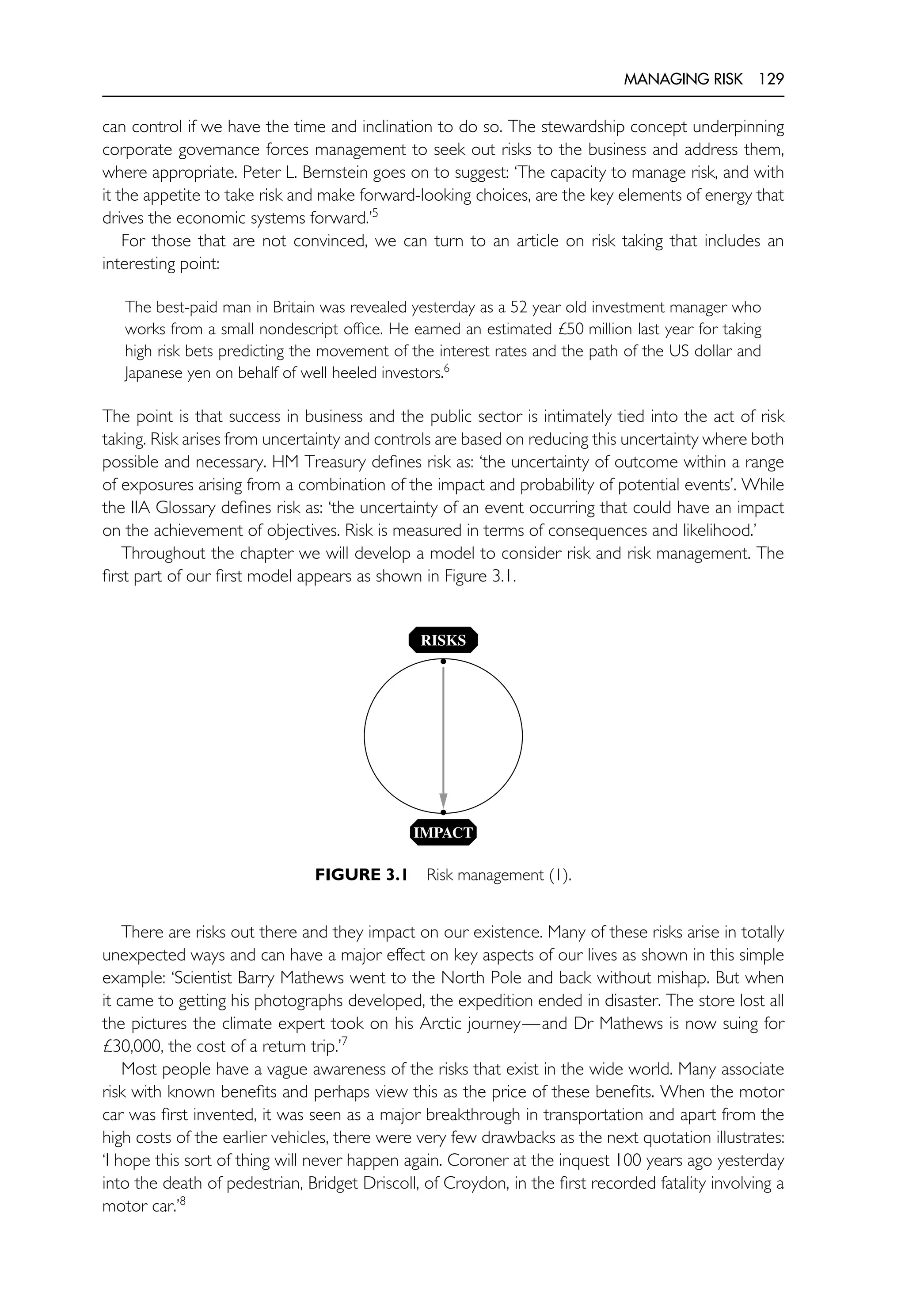 MANAGING RISK 129
can control if we have the time and inclination to do so. The stewardship concept underpinning
corporate governance forces management to seek out risks to the business and address them,
where appropriate. Peter L. Bernstein goes on to suggest: ‘The capacity to manage risk, and with
it the appetite to take risk and make forward-looking choices, are the key elements of energy that
drives the economic systems forward.’5
For those that are not convinced, we can turn to an article on risk taking that includes an
interesting point:
The best-paid man in Britain was revealed yesterday as a 52 year old investment manager who
works from a small nondescript office. He earned an estimated £50 million last year for taking
high risk bets predicting the movement of the interest rates and the path of the US dollar and
Japanese yen on behalf of well heeled investors.6
The point is that success in business and the public sector is intimately tied into the act of risk
taking. Risk arises from uncertainty and controls are based on reducing this uncertainty where both
possible and necessary. HM Treasury defines risk as: ‘the uncertainty of outcome within a range
of exposures arising from a combination of the impact and probability of potential events’. While
the IIA Glossary defines risk as: ‘the uncertainty of an event occurring that could have an impact
on the achievement of objectives. Risk is measured in terms of consequences and likelihood.’
Throughout the chapter we will develop a model to consider risk and risk management. The
first part of our first model appears as shown in Figure 3.1.
•
•
RISKS
IMPACT
FIGURE 3.1 Risk management (1).
There are risks out there and they impact on our existence. Many of these risks arise in totally
unexpected ways and can have a major effect on key aspects of our lives as shown in this simple
example: ‘Scientist Barry Mathews went to the North Pole and back without mishap. But when
it came to getting his photographs developed, the expedition ended in disaster. The store lost all
the pictures the climate expert took on his Arctic journey—and Dr Mathews is now suing for
£30,000, the cost of a return trip.’7
Most people have a vague awareness of the risks that exist in the wide world. Many associate
risk with known benefits and perhaps view this as the price of these benefits. When the motor
car was first invented, it was seen as a major breakthrough in transportation and apart from the
high costs of the earlier vehicles, there were very few drawbacks as the next quotation illustrates:
‘I hope this sort of thing will never happen again. Coroner at the inquest 100 years ago yesterday
into the death of pedestrian, Bridget Driscoll, of Croydon, in the first recorded fatality involving a
motor car.’8
 
