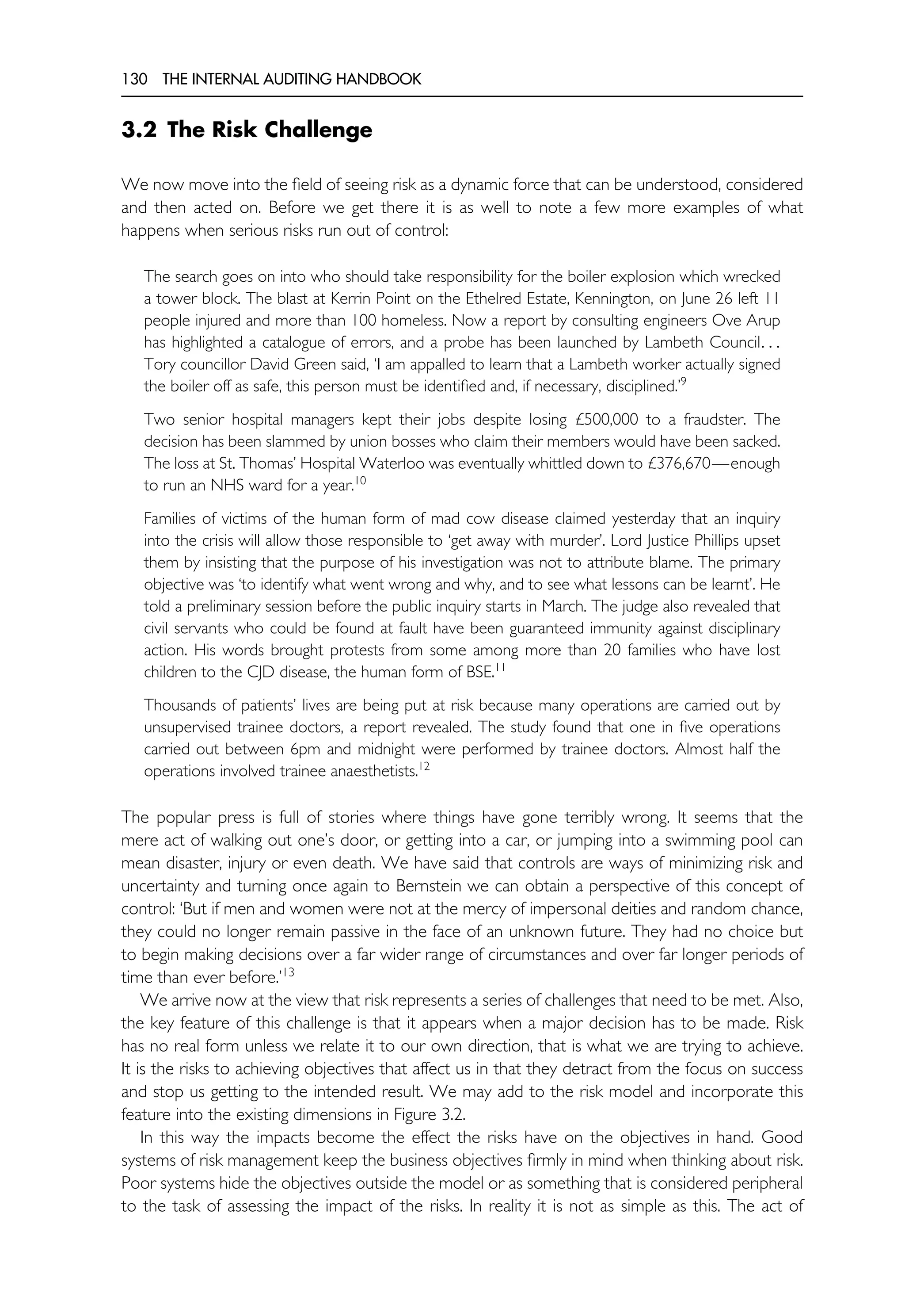 130 THE INTERNAL AUDITING HANDBOOK
3.2 The Risk Challenge
We now move into the field of seeing risk as a dynamic force that can be understood, considered
and then acted on. Before we get there it is as well to note a few more examples of what
happens when serious risks run out of control:
The search goes on into who should take responsibility for the boiler explosion which wrecked
a tower block. The blast at Kerrin Point on the Ethelred Estate, Kennington, on June 26 left 11
people injured and more than 100 homeless. Now a report by consulting engineers Ove Arup
has highlighted a catalogue of errors, and a probe has been launched by Lambeth Council. . .
Tory councillor David Green said, ‘I am appalled to learn that a Lambeth worker actually signed
the boiler off as safe, this person must be identified and, if necessary, disciplined.’9
Two senior hospital managers kept their jobs despite losing £500,000 to a fraudster. The
decision has been slammed by union bosses who claim their members would have been sacked.
The loss at St. Thomas’ Hospital Waterloo was eventually whittled down to £376,670—enough
to run an NHS ward for a year.10
Families of victims of the human form of mad cow disease claimed yesterday that an inquiry
into the crisis will allow those responsible to ‘get away with murder’. Lord Justice Phillips upset
them by insisting that the purpose of his investigation was not to attribute blame. The primary
objective was ‘to identify what went wrong and why, and to see what lessons can be learnt’. He
told a preliminary session before the public inquiry starts in March. The judge also revealed that
civil servants who could be found at fault have been guaranteed immunity against disciplinary
action. His words brought protests from some among more than 20 families who have lost
children to the CJD disease, the human form of BSE.11
Thousands of patients’ lives are being put at risk because many operations are carried out by
unsupervised trainee doctors, a report revealed. The study found that one in five operations
carried out between 6pm and midnight were performed by trainee doctors. Almost half the
operations involved trainee anaesthetists.12
The popular press is full of stories where things have gone terribly wrong. It seems that the
mere act of walking out one’s door, or getting into a car, or jumping into a swimming pool can
mean disaster, injury or even death. We have said that controls are ways of minimizing risk and
uncertainty and turning once again to Bernstein we can obtain a perspective of this concept of
control: ‘But if men and women were not at the mercy of impersonal deities and random chance,
they could no longer remain passive in the face of an unknown future. They had no choice but
to begin making decisions over a far wider range of circumstances and over far longer periods of
time than ever before.’13
We arrive now at the view that risk represents a series of challenges that need to be met. Also,
the key feature of this challenge is that it appears when a major decision has to be made. Risk
has no real form unless we relate it to our own direction, that is what we are trying to achieve.
It is the risks to achieving objectives that affect us in that they detract from the focus on success
and stop us getting to the intended result. We may add to the risk model and incorporate this
feature into the existing dimensions in Figure 3.2.
In this way the impacts become the effect the risks have on the objectives in hand. Good
systems of risk management keep the business objectives firmly in mind when thinking about risk.
Poor systems hide the objectives outside the model or as something that is considered peripheral
to the task of assessing the impact of the risks. In reality it is not as simple as this. The act of
 