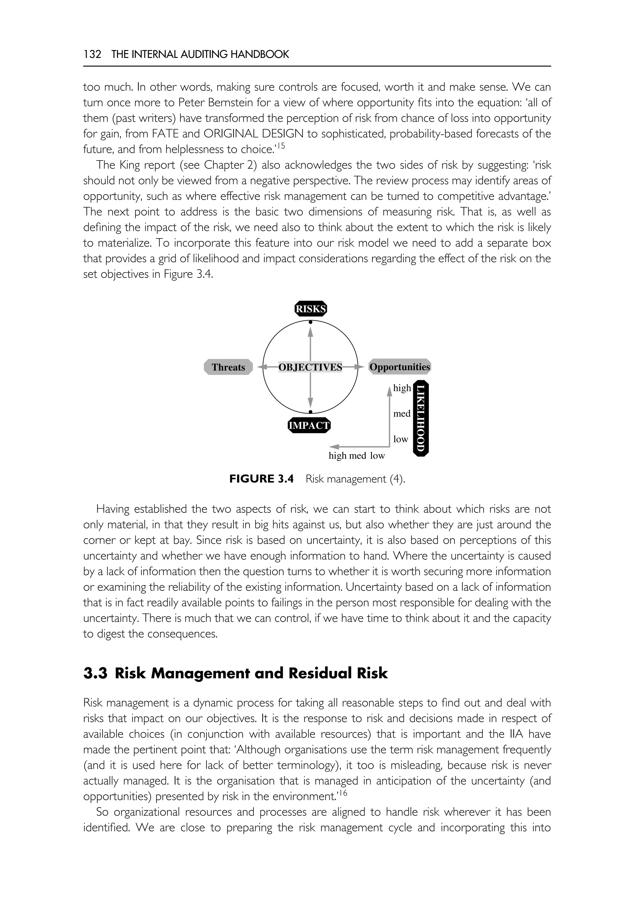 132 THE INTERNAL AUDITING HANDBOOK
too much. In other words, making sure controls are focused, worth it and make sense. We can
turn once more to Peter Bernstein for a view of where opportunity fits into the equation: ‘all of
them (past writers) have transformed the perception of risk from chance of loss into opportunity
for gain, from FATE and ORIGINAL DESIGN to sophisticated, probability-based forecasts of the
future, and from helplessness to choice.’15
The King report (see Chapter 2) also acknowledges the two sides of risk by suggesting: ‘risk
should not only be viewed from a negative perspective. The review process may identify areas of
opportunity, such as where effective risk management can be turned to competitive advantage.’
The next point to address is the basic two dimensions of measuring risk. That is, as well as
defining the impact of the risk, we need also to think about the extent to which the risk is likely
to materialize. To incorporate this feature into our risk model we need to add a separate box
that provides a grid of likelihood and impact considerations regarding the effect of the risk on the
set objectives in Figure 3.4.
•
•
RISKS
IMPACT
Threats Opportunities
OBJECTIVES
LIKELIHOOD
high
med
low
high med low
FIGURE 3.4 Risk management (4).
Having established the two aspects of risk, we can start to think about which risks are not
only material, in that they result in big hits against us, but also whether they are just around the
corner or kept at bay. Since risk is based on uncertainty, it is also based on perceptions of this
uncertainty and whether we have enough information to hand. Where the uncertainty is caused
by a lack of information then the question turns to whether it is worth securing more information
or examining the reliability of the existing information. Uncertainty based on a lack of information
that is in fact readily available points to failings in the person most responsible for dealing with the
uncertainty. There is much that we can control, if we have time to think about it and the capacity
to digest the consequences.
3.3 Risk Management and Residual Risk
Risk management is a dynamic process for taking all reasonable steps to find out and deal with
risks that impact on our objectives. It is the response to risk and decisions made in respect of
available choices (in conjunction with available resources) that is important and the IIA have
made the pertinent point that: ‘Although organisations use the term risk management frequently
(and it is used here for lack of better terminology), it too is misleading, because risk is never
actually managed. It is the organisation that is managed in anticipation of the uncertainty (and
opportunities) presented by risk in the environment.’16
So organizational resources and processes are aligned to handle risk wherever it has been
identified. We are close to preparing the risk management cycle and incorporating this into
 