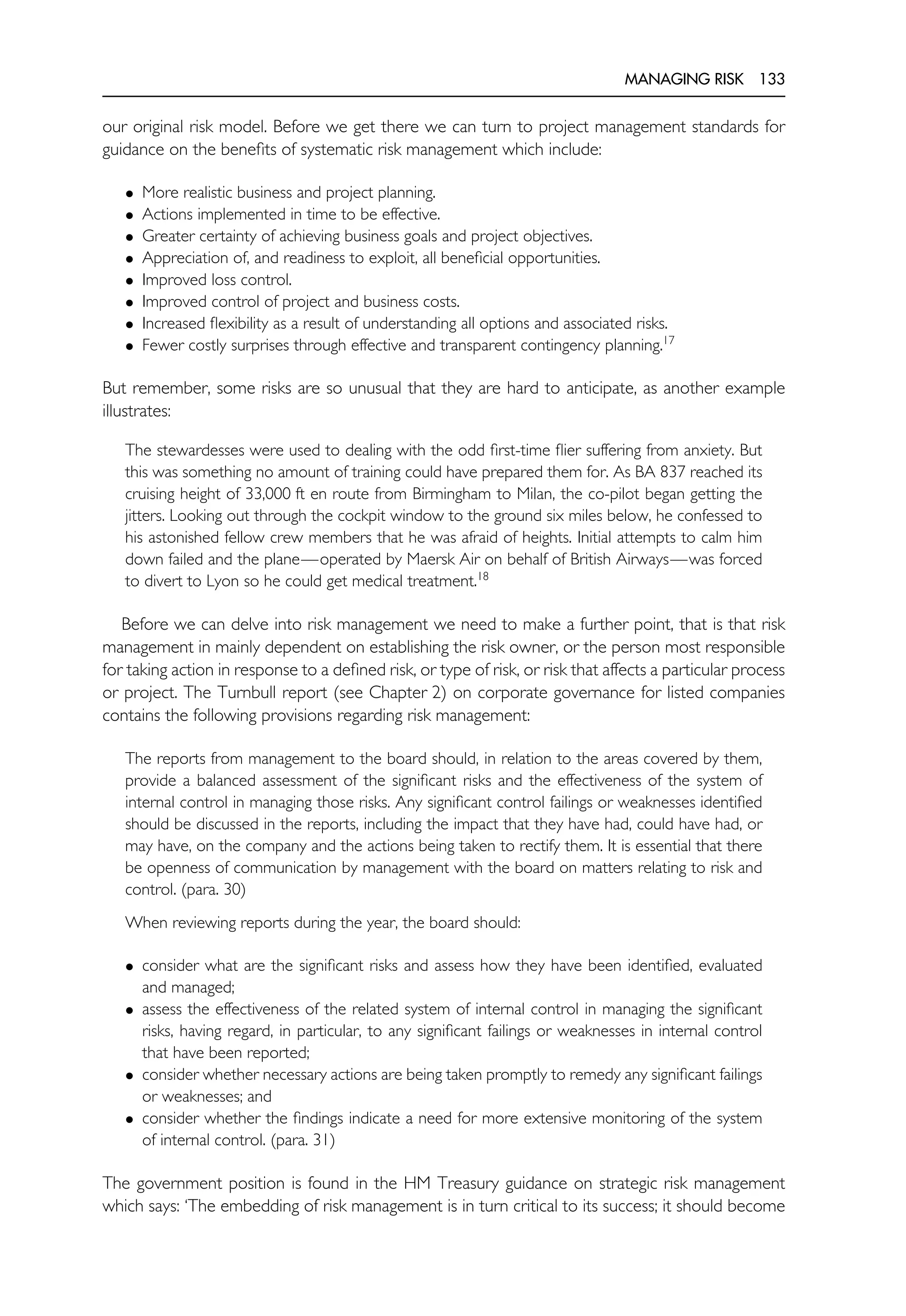 MANAGING RISK 133
our original risk model. Before we get there we can turn to project management standards for
guidance on the benefits of systematic risk management which include:
• More realistic business and project planning.
• Actions implemented in time to be effective.
• Greater certainty of achieving business goals and project objectives.
• Appreciation of, and readiness to exploit, all beneficial opportunities.
• Improved loss control.
• Improved control of project and business costs.
• Increased flexibility as a result of understanding all options and associated risks.
• Fewer costly surprises through effective and transparent contingency planning.17
But remember, some risks are so unusual that they are hard to anticipate, as another example
illustrates:
The stewardesses were used to dealing with the odd first-time flier suffering from anxiety. But
this was something no amount of training could have prepared them for. As BA 837 reached its
cruising height of 33,000 ft en route from Birmingham to Milan, the co-pilot began getting the
jitters. Looking out through the cockpit window to the ground six miles below, he confessed to
his astonished fellow crew members that he was afraid of heights. Initial attempts to calm him
down failed and the plane—operated by Maersk Air on behalf of British Airways—was forced
to divert to Lyon so he could get medical treatment.18
Before we can delve into risk management we need to make a further point, that is that risk
management in mainly dependent on establishing the risk owner, or the person most responsible
for taking action in response to a defined risk, or type of risk, or risk that affects a particular process
or project. The Turnbull report (see Chapter 2) on corporate governance for listed companies
contains the following provisions regarding risk management:
The reports from management to the board should, in relation to the areas covered by them,
provide a balanced assessment of the significant risks and the effectiveness of the system of
internal control in managing those risks. Any significant control failings or weaknesses identified
should be discussed in the reports, including the impact that they have had, could have had, or
may have, on the company and the actions being taken to rectify them. It is essential that there
be openness of communication by management with the board on matters relating to risk and
control. (para. 30)
When reviewing reports during the year, the board should:
• consider what are the significant risks and assess how they have been identified, evaluated
and managed;
• assess the effectiveness of the related system of internal control in managing the significant
risks, having regard, in particular, to any significant failings or weaknesses in internal control
that have been reported;
• consider whether necessary actions are being taken promptly to remedy any significant failings
or weaknesses; and
• consider whether the findings indicate a need for more extensive monitoring of the system
of internal control. (para. 31)
The government position is found in the HM Treasury guidance on strategic risk management
which says: ‘The embedding of risk management is in turn critical to its success; it should become
 