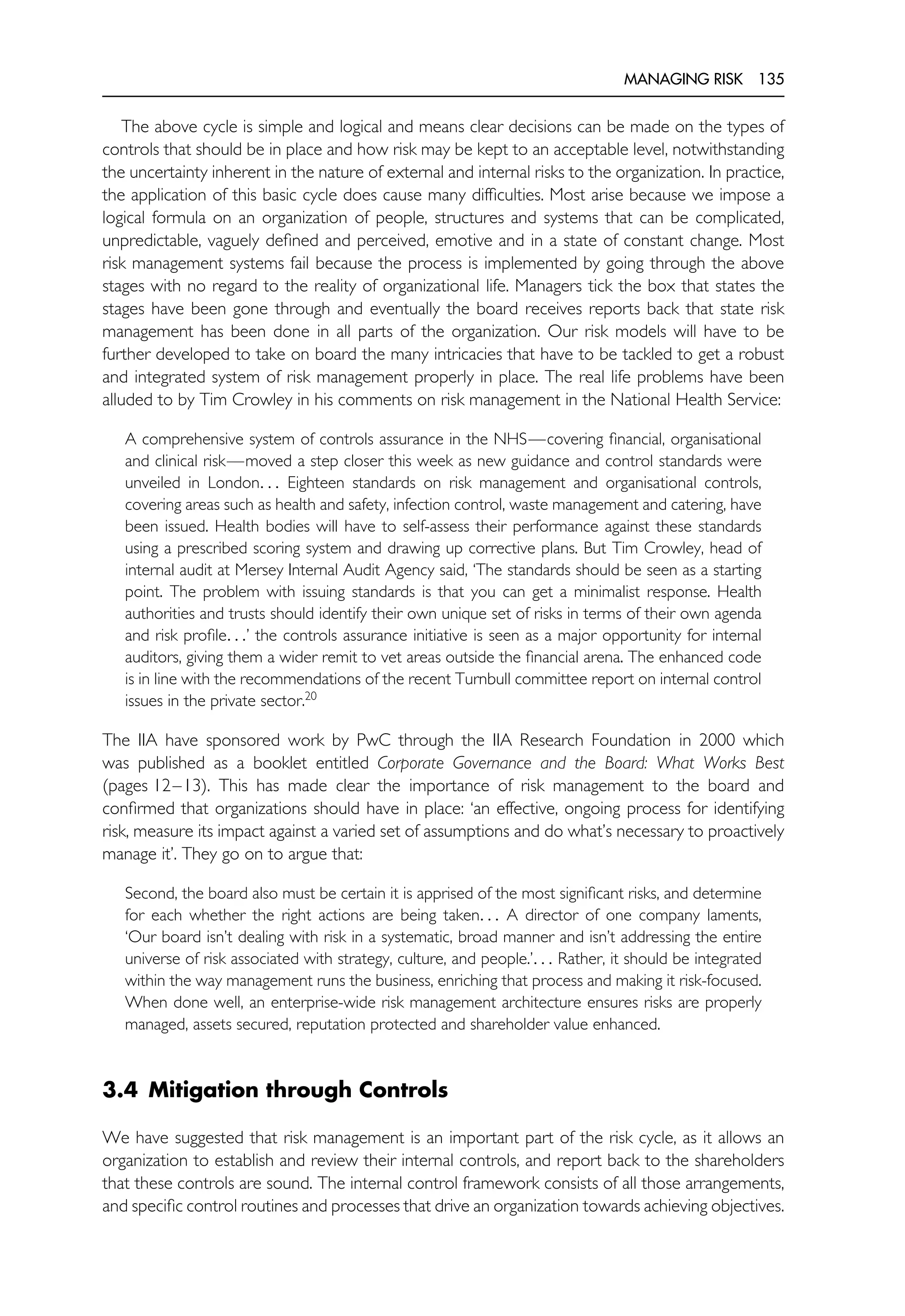 MANAGING RISK 135
The above cycle is simple and logical and means clear decisions can be made on the types of
controls that should be in place and how risk may be kept to an acceptable level, notwithstanding
the uncertainty inherent in the nature of external and internal risks to the organization. In practice,
the application of this basic cycle does cause many difficulties. Most arise because we impose a
logical formula on an organization of people, structures and systems that can be complicated,
unpredictable, vaguely defined and perceived, emotive and in a state of constant change. Most
risk management systems fail because the process is implemented by going through the above
stages with no regard to the reality of organizational life. Managers tick the box that states the
stages have been gone through and eventually the board receives reports back that state risk
management has been done in all parts of the organization. Our risk models will have to be
further developed to take on board the many intricacies that have to be tackled to get a robust
and integrated system of risk management properly in place. The real life problems have been
alluded to by Tim Crowley in his comments on risk management in the National Health Service:
A comprehensive system of controls assurance in the NHS—covering financial, organisational
and clinical risk—moved a step closer this week as new guidance and control standards were
unveiled in London. . . Eighteen standards on risk management and organisational controls,
covering areas such as health and safety, infection control, waste management and catering, have
been issued. Health bodies will have to self-assess their performance against these standards
using a prescribed scoring system and drawing up corrective plans. But Tim Crowley, head of
internal audit at Mersey Internal Audit Agency said, ‘The standards should be seen as a starting
point. The problem with issuing standards is that you can get a minimalist response. Health
authorities and trusts should identify their own unique set of risks in terms of their own agenda
and risk profile. . .’ the controls assurance initiative is seen as a major opportunity for internal
auditors, giving them a wider remit to vet areas outside the financial arena. The enhanced code
is in line with the recommendations of the recent Turnbull committee report on internal control
issues in the private sector.20
The IIA have sponsored work by PwC through the IIA Research Foundation in 2000 which
was published as a booklet entitled Corporate Governance and the Board: What Works Best
(pages 12–13). This has made clear the importance of risk management to the board and
confirmed that organizations should have in place: ‘an effective, ongoing process for identifying
risk, measure its impact against a varied set of assumptions and do what’s necessary to proactively
manage it’. They go on to argue that:
Second, the board also must be certain it is apprised of the most significant risks, and determine
for each whether the right actions are being taken. . . A director of one company laments,
‘Our board isn’t dealing with risk in a systematic, broad manner and isn’t addressing the entire
universe of risk associated with strategy, culture, and people.’. . . Rather, it should be integrated
within the way management runs the business, enriching that process and making it risk-focused.
When done well, an enterprise-wide risk management architecture ensures risks are properly
managed, assets secured, reputation protected and shareholder value enhanced.
3.4 Mitigation through Controls
We have suggested that risk management is an important part of the risk cycle, as it allows an
organization to establish and review their internal controls, and report back to the shareholders
that these controls are sound. The internal control framework consists of all those arrangements,
and specific control routines and processes that drive an organization towards achieving objectives.
 