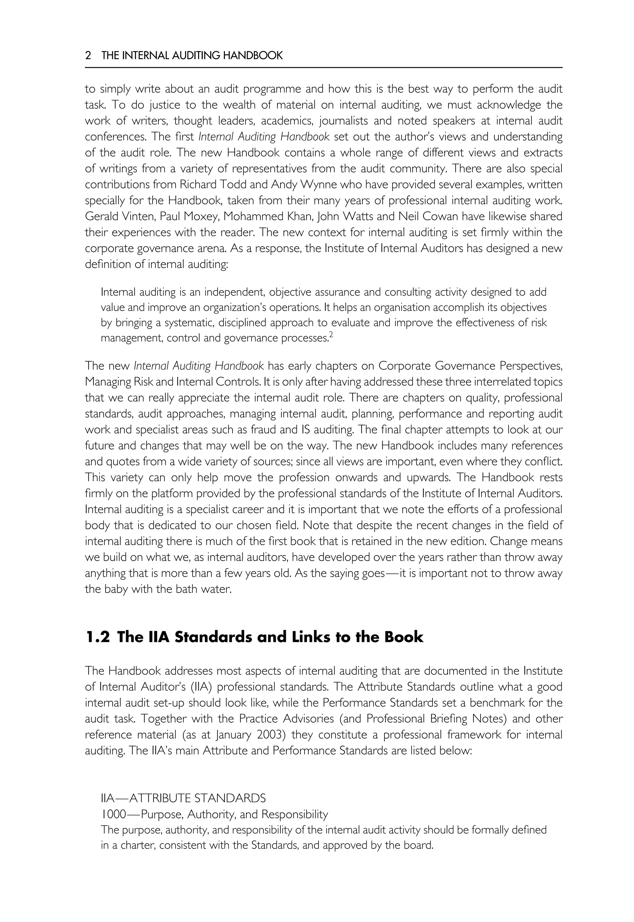 2 THE INTERNAL AUDITING HANDBOOK
to simply write about an audit programme and how this is the best way to perform the audit
task. To do justice to the wealth of material on internal auditing, we must acknowledge the
work of writers, thought leaders, academics, journalists and noted speakers at internal audit
conferences. The first Internal Auditing Handbook set out the author’s views and understanding
of the audit role. The new Handbook contains a whole range of different views and extracts
of writings from a variety of representatives from the audit community. There are also special
contributions from Richard Todd and Andy Wynne who have provided several examples, written
specially for the Handbook, taken from their many years of professional internal auditing work.
Gerald Vinten, Paul Moxey, Mohammed Khan, John Watts and Neil Cowan have likewise shared
their experiences with the reader. The new context for internal auditing is set firmly within the
corporate governance arena. As a response, the Institute of Internal Auditors has designed a new
definition of internal auditing:
Internal auditing is an independent, objective assurance and consulting activity designed to add
value and improve an organization’s operations. It helps an organisation accomplish its objectives
by bringing a systematic, disciplined approach to evaluate and improve the effectiveness of risk
management, control and governance processes.2
The new Internal Auditing Handbook has early chapters on Corporate Governance Perspectives,
Managing Risk and Internal Controls. It is only after having addressed these three interrelated topics
that we can really appreciate the internal audit role. There are chapters on quality, professional
standards, audit approaches, managing internal audit, planning, performance and reporting audit
work and specialist areas such as fraud and IS auditing. The final chapter attempts to look at our
future and changes that may well be on the way. The new Handbook includes many references
and quotes from a wide variety of sources; since all views are important, even where they conflict.
This variety can only help move the profession onwards and upwards. The Handbook rests
firmly on the platform provided by the professional standards of the Institute of Internal Auditors.
Internal auditing is a specialist career and it is important that we note the efforts of a professional
body that is dedicated to our chosen field. Note that despite the recent changes in the field of
internal auditing there is much of the first book that is retained in the new edition. Change means
we build on what we, as internal auditors, have developed over the years rather than throw away
anything that is more than a few years old. As the saying goes—it is important not to throw away
the baby with the bath water.
1.2 The IIA Standards and Links to the Book
The Handbook addresses most aspects of internal auditing that are documented in the Institute
of Internal Auditor’s (IIA) professional standards. The Attribute Standards outline what a good
internal audit set-up should look like, while the Performance Standards set a benchmark for the
audit task. Together with the Practice Advisories (and Professional Briefing Notes) and other
reference material (as at January 2003) they constitute a professional framework for internal
auditing. The IIA’s main Attribute and Performance Standards are listed below:
IIA—ATTRIBUTE STANDARDS
1000—Purpose, Authority, and Responsibility
The purpose, authority, and responsibility of the internal audit activity should be formally defined
in a charter, consistent with the Standards, and approved by the board.
 