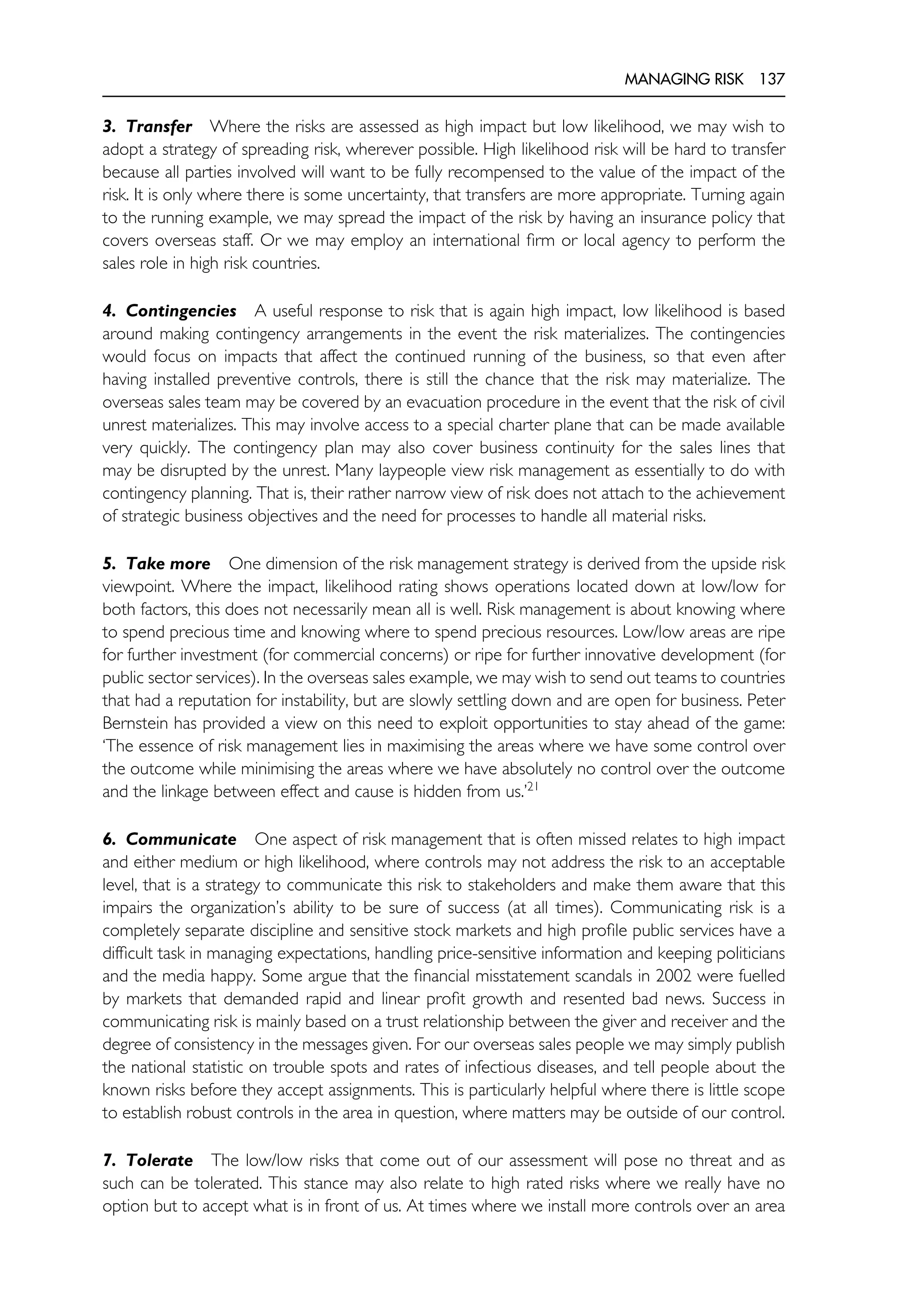 MANAGING RISK 137
3. Transfer Where the risks are assessed as high impact but low likelihood, we may wish to
adopt a strategy of spreading risk, wherever possible. High likelihood risk will be hard to transfer
because all parties involved will want to be fully recompensed to the value of the impact of the
risk. It is only where there is some uncertainty, that transfers are more appropriate. Turning again
to the running example, we may spread the impact of the risk by having an insurance policy that
covers overseas staff. Or we may employ an international firm or local agency to perform the
sales role in high risk countries.
4. Contingencies A useful response to risk that is again high impact, low likelihood is based
around making contingency arrangements in the event the risk materializes. The contingencies
would focus on impacts that affect the continued running of the business, so that even after
having installed preventive controls, there is still the chance that the risk may materialize. The
overseas sales team may be covered by an evacuation procedure in the event that the risk of civil
unrest materializes. This may involve access to a special charter plane that can be made available
very quickly. The contingency plan may also cover business continuity for the sales lines that
may be disrupted by the unrest. Many laypeople view risk management as essentially to do with
contingency planning. That is, their rather narrow view of risk does not attach to the achievement
of strategic business objectives and the need for processes to handle all material risks.
5. Take more One dimension of the risk management strategy is derived from the upside risk
viewpoint. Where the impact, likelihood rating shows operations located down at low/low for
both factors, this does not necessarily mean all is well. Risk management is about knowing where
to spend precious time and knowing where to spend precious resources. Low/low areas are ripe
for further investment (for commercial concerns) or ripe for further innovative development (for
public sector services). In the overseas sales example, we may wish to send out teams to countries
that had a reputation for instability, but are slowly settling down and are open for business. Peter
Bernstein has provided a view on this need to exploit opportunities to stay ahead of the game:
‘The essence of risk management lies in maximising the areas where we have some control over
the outcome while minimising the areas where we have absolutely no control over the outcome
and the linkage between effect and cause is hidden from us.’21
6. Communicate One aspect of risk management that is often missed relates to high impact
and either medium or high likelihood, where controls may not address the risk to an acceptable
level, that is a strategy to communicate this risk to stakeholders and make them aware that this
impairs the organization’s ability to be sure of success (at all times). Communicating risk is a
completely separate discipline and sensitive stock markets and high profile public services have a
difficult task in managing expectations, handling price-sensitive information and keeping politicians
and the media happy. Some argue that the financial misstatement scandals in 2002 were fuelled
by markets that demanded rapid and linear profit growth and resented bad news. Success in
communicating risk is mainly based on a trust relationship between the giver and receiver and the
degree of consistency in the messages given. For our overseas sales people we may simply publish
the national statistic on trouble spots and rates of infectious diseases, and tell people about the
known risks before they accept assignments. This is particularly helpful where there is little scope
to establish robust controls in the area in question, where matters may be outside of our control.
7. Tolerate The low/low risks that come out of our assessment will pose no threat and as
such can be tolerated. This stance may also relate to high rated risks where we really have no
option but to accept what is in front of us. At times where we install more controls over an area
 