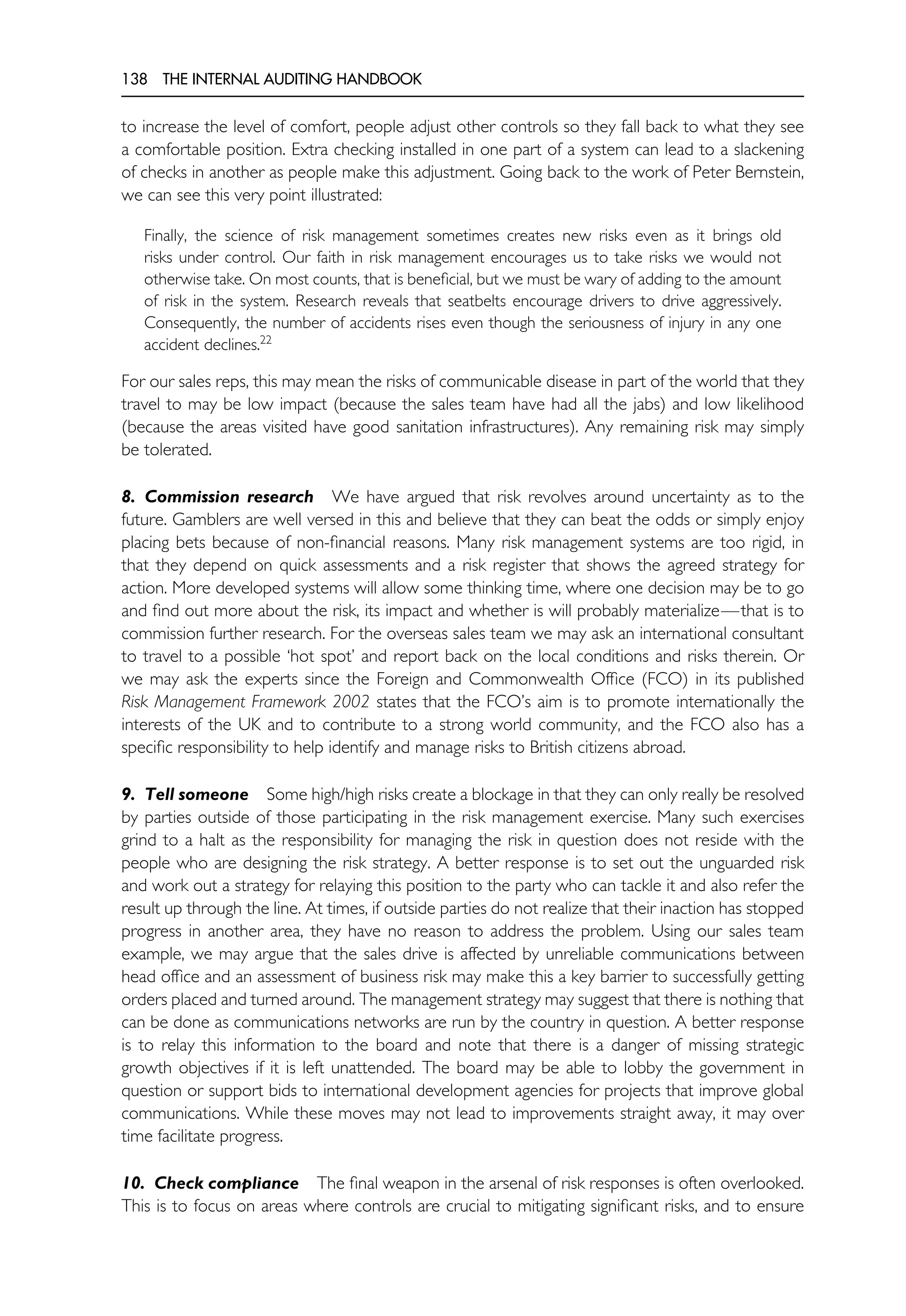 138 THE INTERNAL AUDITING HANDBOOK
to increase the level of comfort, people adjust other controls so they fall back to what they see
a comfortable position. Extra checking installed in one part of a system can lead to a slackening
of checks in another as people make this adjustment. Going back to the work of Peter Bernstein,
we can see this very point illustrated:
Finally, the science of risk management sometimes creates new risks even as it brings old
risks under control. Our faith in risk management encourages us to take risks we would not
otherwise take. On most counts, that is beneficial, but we must be wary of adding to the amount
of risk in the system. Research reveals that seatbelts encourage drivers to drive aggressively.
Consequently, the number of accidents rises even though the seriousness of injury in any one
accident declines.22
For our sales reps, this may mean the risks of communicable disease in part of the world that they
travel to may be low impact (because the sales team have had all the jabs) and low likelihood
(because the areas visited have good sanitation infrastructures). Any remaining risk may simply
be tolerated.
8. Commission research We have argued that risk revolves around uncertainty as to the
future. Gamblers are well versed in this and believe that they can beat the odds or simply enjoy
placing bets because of non-financial reasons. Many risk management systems are too rigid, in
that they depend on quick assessments and a risk register that shows the agreed strategy for
action. More developed systems will allow some thinking time, where one decision may be to go
and find out more about the risk, its impact and whether is will probably materialize—that is to
commission further research. For the overseas sales team we may ask an international consultant
to travel to a possible ‘hot spot’ and report back on the local conditions and risks therein. Or
we may ask the experts since the Foreign and Commonwealth Office (FCO) in its published
Risk Management Framework 2002 states that the FCO’s aim is to promote internationally the
interests of the UK and to contribute to a strong world community, and the FCO also has a
specific responsibility to help identify and manage risks to British citizens abroad.
9. Tell someone Some high/high risks create a blockage in that they can only really be resolved
by parties outside of those participating in the risk management exercise. Many such exercises
grind to a halt as the responsibility for managing the risk in question does not reside with the
people who are designing the risk strategy. A better response is to set out the unguarded risk
and work out a strategy for relaying this position to the party who can tackle it and also refer the
result up through the line. At times, if outside parties do not realize that their inaction has stopped
progress in another area, they have no reason to address the problem. Using our sales team
example, we may argue that the sales drive is affected by unreliable communications between
head office and an assessment of business risk may make this a key barrier to successfully getting
orders placed and turned around. The management strategy may suggest that there is nothing that
can be done as communications networks are run by the country in question. A better response
is to relay this information to the board and note that there is a danger of missing strategic
growth objectives if it is left unattended. The board may be able to lobby the government in
question or support bids to international development agencies for projects that improve global
communications. While these moves may not lead to improvements straight away, it may over
time facilitate progress.
10. Check compliance The final weapon in the arsenal of risk responses is often overlooked.
This is to focus on areas where controls are crucial to mitigating significant risks, and to ensure
 