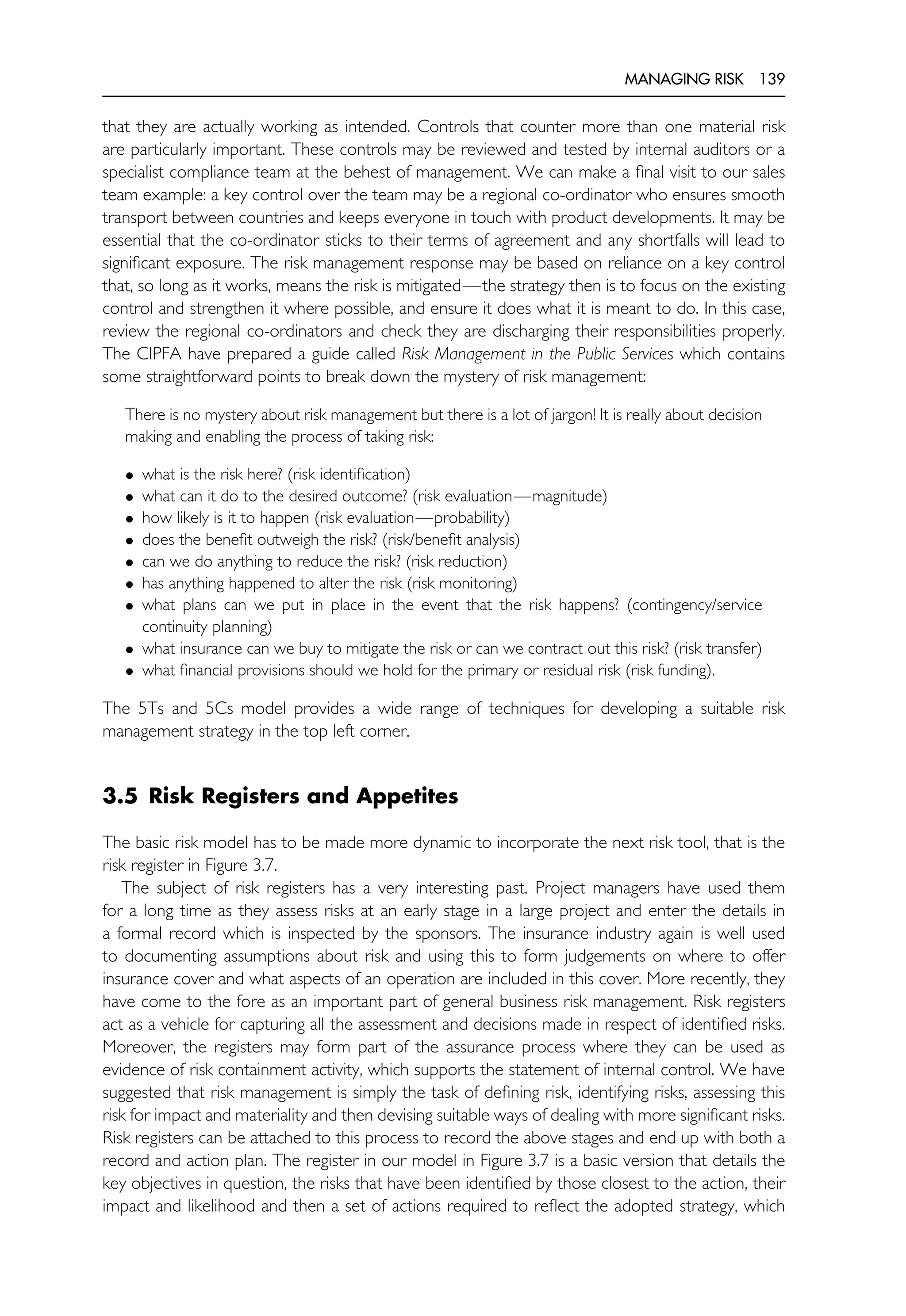 MANAGING RISK 139
that they are actually working as intended. Controls that counter more than one material risk
are particularly important. These controls may be reviewed and tested by internal auditors or a
specialist compliance team at the behest of management. We can make a final visit to our sales
team example: a key control over the team may be a regional co-ordinator who ensures smooth
transport between countries and keeps everyone in touch with product developments. It may be
essential that the co-ordinator sticks to their terms of agreement and any shortfalls will lead to
significant exposure. The risk management response may be based on reliance on a key control
that, so long as it works, means the risk is mitigated—the strategy then is to focus on the existing
control and strengthen it where possible, and ensure it does what it is meant to do. In this case,
review the regional co-ordinators and check they are discharging their responsibilities properly.
The CIPFA have prepared a guide called Risk Management in the Public Services which contains
some straightforward points to break down the mystery of risk management:
There is no mystery about risk management but there is a lot of jargon! It is really about decision
making and enabling the process of taking risk:
• what is the risk here? (risk identification)
• what can it do to the desired outcome? (risk evaluation—magnitude)
• how likely is it to happen (risk evaluation—probability)
• does the benefit outweigh the risk? (risk/benefit analysis)
• can we do anything to reduce the risk? (risk reduction)
• has anything happened to alter the risk (risk monitoring)
• what plans can we put in place in the event that the risk happens? (contingency/service
continuity planning)
• what insurance can we buy to mitigate the risk or can we contract out this risk? (risk transfer)
• what financial provisions should we hold for the primary or residual risk (risk funding).
The 5Ts and 5Cs model provides a wide range of techniques for developing a suitable risk
management strategy in the top left corner.
3.5 Risk Registers and Appetites
The basic risk model has to be made more dynamic to incorporate the next risk tool, that is the
risk register in Figure 3.7.
The subject of risk registers has a very interesting past. Project managers have used them
for a long time as they assess risks at an early stage in a large project and enter the details in
a formal record which is inspected by the sponsors. The insurance industry again is well used
to documenting assumptions about risk and using this to form judgements on where to offer
insurance cover and what aspects of an operation are included in this cover. More recently, they
have come to the fore as an important part of general business risk management. Risk registers
act as a vehicle for capturing all the assessment and decisions made in respect of identified risks.
Moreover, the registers may form part of the assurance process where they can be used as
evidence of risk containment activity, which supports the statement of internal control. We have
suggested that risk management is simply the task of defining risk, identifying risks, assessing this
risk for impact and materiality and then devising suitable ways of dealing with more significant risks.
Risk registers can be attached to this process to record the above stages and end up with both a
record and action plan. The register in our model in Figure 3.7 is a basic version that details the
key objectives in question, the risks that have been identified by those closest to the action, their
impact and likelihood and then a set of actions required to reflect the adopted strategy, which
 