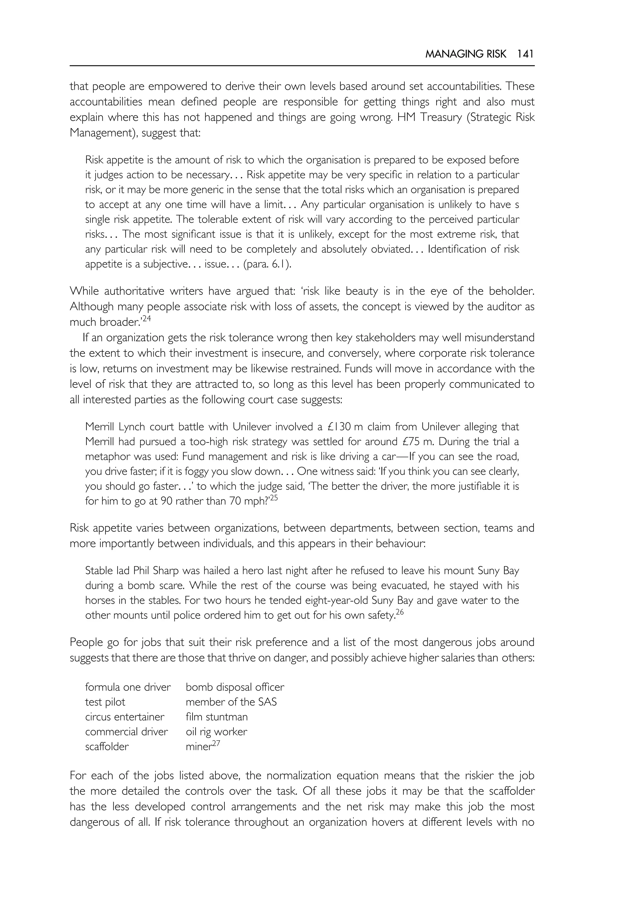 MANAGING RISK 141
that people are empowered to derive their own levels based around set accountabilities. These
accountabilities mean defined people are responsible for getting things right and also must
explain where this has not happened and things are going wrong. HM Treasury (Strategic Risk
Management), suggest that:
Risk appetite is the amount of risk to which the organisation is prepared to be exposed before
it judges action to be necessary. . . Risk appetite may be very specific in relation to a particular
risk, or it may be more generic in the sense that the total risks which an organisation is prepared
to accept at any one time will have a limit. . . Any particular organisation is unlikely to have s
single risk appetite. The tolerable extent of risk will vary according to the perceived particular
risks. . . The most significant issue is that it is unlikely, except for the most extreme risk, that
any particular risk will need to be completely and absolutely obviated. . . Identification of risk
appetite is a subjective. . . issue. . . (para. 6.1).
While authoritative writers have argued that: ‘risk like beauty is in the eye of the beholder.
Although many people associate risk with loss of assets, the concept is viewed by the auditor as
much broader.’24
If an organization gets the risk tolerance wrong then key stakeholders may well misunderstand
the extent to which their investment is insecure, and conversely, where corporate risk tolerance
is low, returns on investment may be likewise restrained. Funds will move in accordance with the
level of risk that they are attracted to, so long as this level has been properly communicated to
all interested parties as the following court case suggests:
Merrill Lynch court battle with Unilever involved a £130 m claim from Unilever alleging that
Merrill had pursued a too-high risk strategy was settled for around £75 m. During the trial a
metaphor was used: Fund management and risk is like driving a car—If you can see the road,
you drive faster; if it is foggy you slow down. . . One witness said: ‘If you think you can see clearly,
you should go faster. . .’ to which the judge said, ‘The better the driver, the more justifiable it is
for him to go at 90 rather than 70 mph?’25
Risk appetite varies between organizations, between departments, between section, teams and
more importantly between individuals, and this appears in their behaviour:
Stable lad Phil Sharp was hailed a hero last night after he refused to leave his mount Suny Bay
during a bomb scare. While the rest of the course was being evacuated, he stayed with his
horses in the stables. For two hours he tended eight-year-old Suny Bay and gave water to the
other mounts until police ordered him to get out for his own safety.26
People go for jobs that suit their risk preference and a list of the most dangerous jobs around
suggests that there are those that thrive on danger, and possibly achieve higher salaries than others:
formula one driver bomb disposal officer
test pilot member of the SAS
circus entertainer film stuntman
commercial driver oil rig worker
scaffolder miner27
For each of the jobs listed above, the normalization equation means that the riskier the job
the more detailed the controls over the task. Of all these jobs it may be that the scaffolder
has the less developed control arrangements and the net risk may make this job the most
dangerous of all. If risk tolerance throughout an organization hovers at different levels with no
 