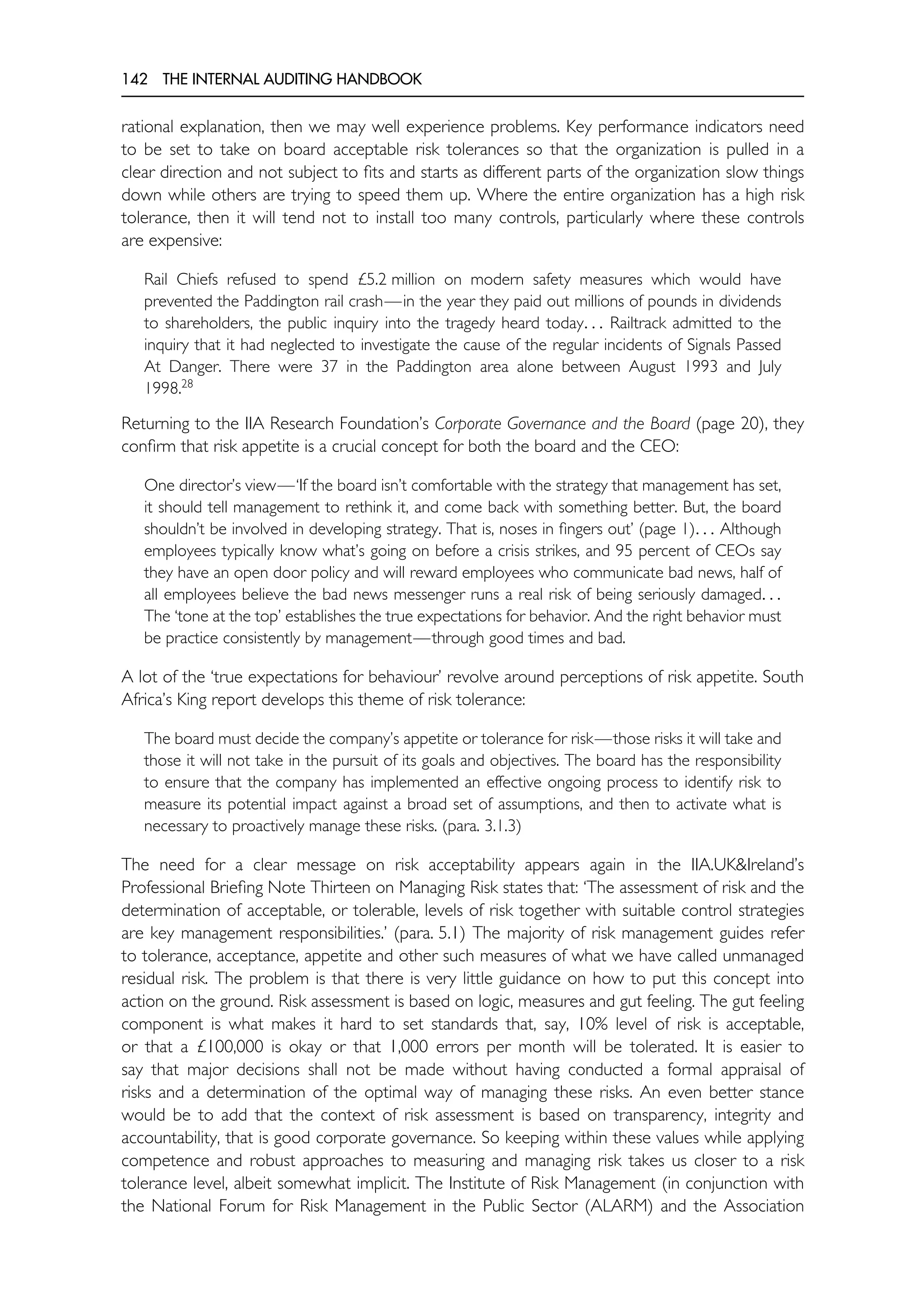 142 THE INTERNAL AUDITING HANDBOOK
rational explanation, then we may well experience problems. Key performance indicators need
to be set to take on board acceptable risk tolerances so that the organization is pulled in a
clear direction and not subject to fits and starts as different parts of the organization slow things
down while others are trying to speed them up. Where the entire organization has a high risk
tolerance, then it will tend not to install too many controls, particularly where these controls
are expensive:
Rail Chiefs refused to spend £5.2 million on modern safety measures which would have
prevented the Paddington rail crash—in the year they paid out millions of pounds in dividends
to shareholders, the public inquiry into the tragedy heard today. . . Railtrack admitted to the
inquiry that it had neglected to investigate the cause of the regular incidents of Signals Passed
At Danger. There were 37 in the Paddington area alone between August 1993 and July
1998.28
Returning to the IIA Research Foundation’s Corporate Governance and the Board (page 20), they
confirm that risk appetite is a crucial concept for both the board and the CEO:
One director’s view—‘If the board isn’t comfortable with the strategy that management has set,
it should tell management to rethink it, and come back with something better. But, the board
shouldn’t be involved in developing strategy. That is, noses in fingers out’ (page 1). . . Although
employees typically know what’s going on before a crisis strikes, and 95 percent of CEOs say
they have an open door policy and will reward employees who communicate bad news, half of
all employees believe the bad news messenger runs a real risk of being seriously damaged. . .
The ‘tone at the top’ establishes the true expectations for behavior. And the right behavior must
be practice consistently by management—through good times and bad.
A lot of the ‘true expectations for behaviour’ revolve around perceptions of risk appetite. South
Africa’s King report develops this theme of risk tolerance:
The board must decide the company’s appetite or tolerance for risk—those risks it will take and
those it will not take in the pursuit of its goals and objectives. The board has the responsibility
to ensure that the company has implemented an effective ongoing process to identify risk to
measure its potential impact against a broad set of assumptions, and then to activate what is
necessary to proactively manage these risks. (para. 3.1.3)
The need for a clear message on risk acceptability appears again in the IIA.UK&Ireland’s
Professional Briefing Note Thirteen on Managing Risk states that: ‘The assessment of risk and the
determination of acceptable, or tolerable, levels of risk together with suitable control strategies
are key management responsibilities.’ (para. 5.1) The majority of risk management guides refer
to tolerance, acceptance, appetite and other such measures of what we have called unmanaged
residual risk. The problem is that there is very little guidance on how to put this concept into
action on the ground. Risk assessment is based on logic, measures and gut feeling. The gut feeling
component is what makes it hard to set standards that, say, 10% level of risk is acceptable,
or that a £100,000 is okay or that 1,000 errors per month will be tolerated. It is easier to
say that major decisions shall not be made without having conducted a formal appraisal of
risks and a determination of the optimal way of managing these risks. An even better stance
would be to add that the context of risk assessment is based on transparency, integrity and
accountability, that is good corporate governance. So keeping within these values while applying
competence and robust approaches to measuring and managing risk takes us closer to a risk
tolerance level, albeit somewhat implicit. The Institute of Risk Management (in conjunction with
the National Forum for Risk Management in the Public Sector (ALARM) and the Association
 