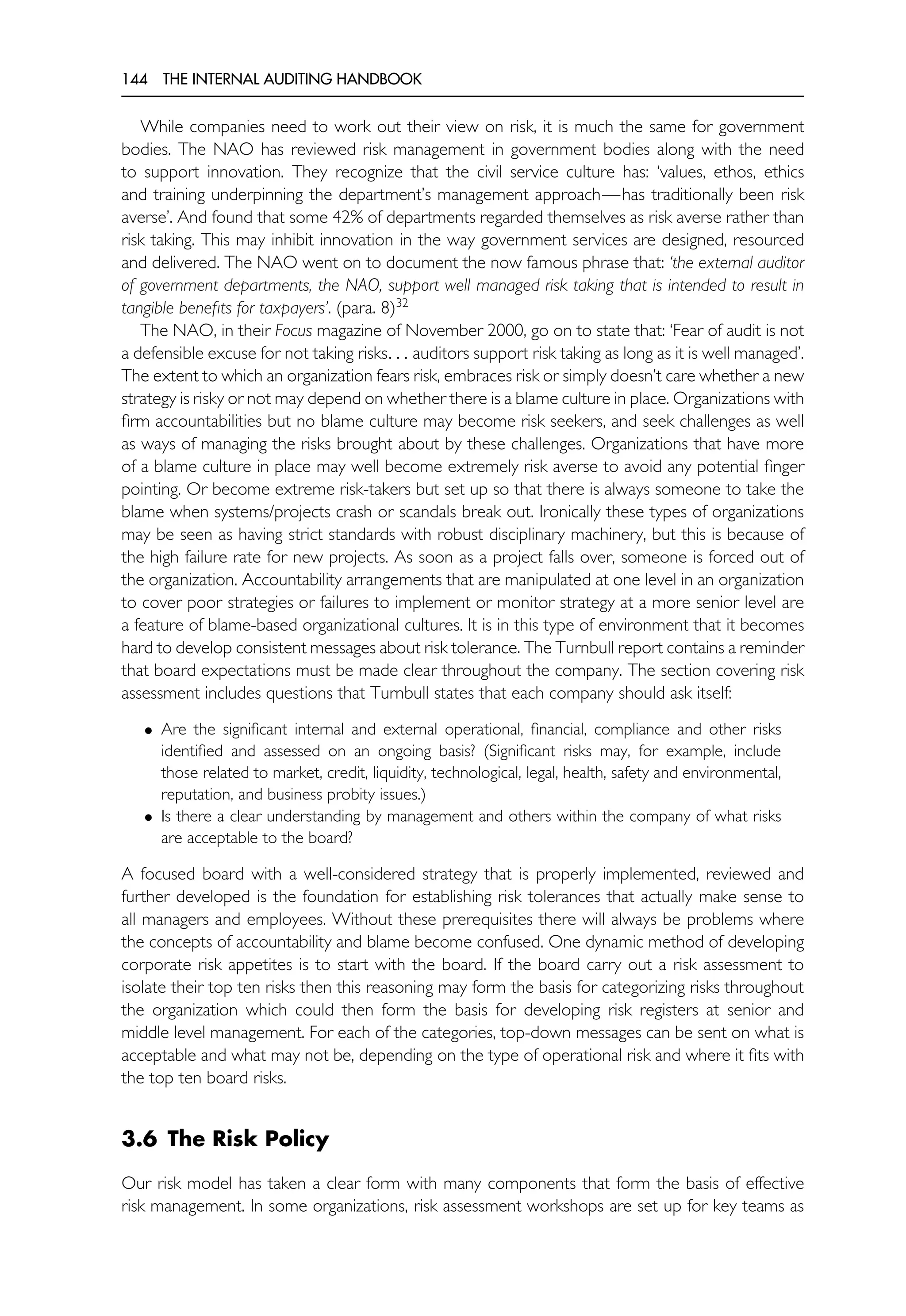 144 THE INTERNAL AUDITING HANDBOOK
While companies need to work out their view on risk, it is much the same for government
bodies. The NAO has reviewed risk management in government bodies along with the need
to support innovation. They recognize that the civil service culture has: ‘values, ethos, ethics
and training underpinning the department’s management approach—has traditionally been risk
averse’. And found that some 42% of departments regarded themselves as risk averse rather than
risk taking. This may inhibit innovation in the way government services are designed, resourced
and delivered. The NAO went on to document the now famous phrase that: ‘the external auditor
of government departments, the NAO, support well managed risk taking that is intended to result in
tangible benefits for taxpayers’. (para. 8)32
The NAO, in their Focus magazine of November 2000, go on to state that: ‘Fear of audit is not
a defensible excuse for not taking risks. . . auditors support risk taking as long as it is well managed’.
The extent to which an organization fears risk, embraces risk or simply doesn’t care whether a new
strategy is risky or not may depend on whether there is a blame culture in place. Organizations with
firm accountabilities but no blame culture may become risk seekers, and seek challenges as well
as ways of managing the risks brought about by these challenges. Organizations that have more
of a blame culture in place may well become extremely risk averse to avoid any potential finger
pointing. Or become extreme risk-takers but set up so that there is always someone to take the
blame when systems/projects crash or scandals break out. Ironically these types of organizations
may be seen as having strict standards with robust disciplinary machinery, but this is because of
the high failure rate for new projects. As soon as a project falls over, someone is forced out of
the organization. Accountability arrangements that are manipulated at one level in an organization
to cover poor strategies or failures to implement or monitor strategy at a more senior level are
a feature of blame-based organizational cultures. It is in this type of environment that it becomes
hard to develop consistent messages about risk tolerance. The Turnbull report contains a reminder
that board expectations must be made clear throughout the company. The section covering risk
assessment includes questions that Turnbull states that each company should ask itself:
• Are the significant internal and external operational, financial, compliance and other risks
identified and assessed on an ongoing basis? (Significant risks may, for example, include
those related to market, credit, liquidity, technological, legal, health, safety and environmental,
reputation, and business probity issues.)
• Is there a clear understanding by management and others within the company of what risks
are acceptable to the board?
A focused board with a well-considered strategy that is properly implemented, reviewed and
further developed is the foundation for establishing risk tolerances that actually make sense to
all managers and employees. Without these prerequisites there will always be problems where
the concepts of accountability and blame become confused. One dynamic method of developing
corporate risk appetites is to start with the board. If the board carry out a risk assessment to
isolate their top ten risks then this reasoning may form the basis for categorizing risks throughout
the organization which could then form the basis for developing risk registers at senior and
middle level management. For each of the categories, top-down messages can be sent on what is
acceptable and what may not be, depending on the type of operational risk and where it fits with
the top ten board risks.
3.6 The Risk Policy
Our risk model has taken a clear form with many components that form the basis of effective
risk management. In some organizations, risk assessment workshops are set up for key teams as
 