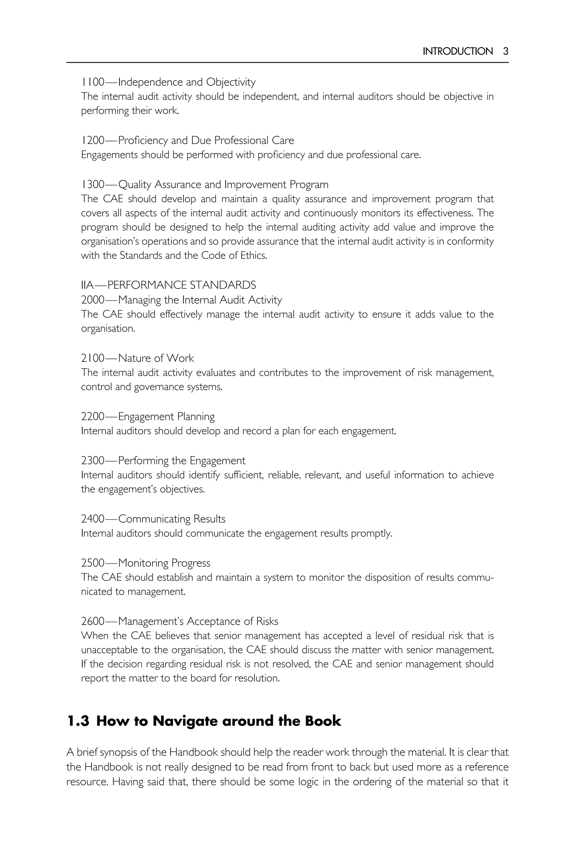 INTRODUCTION 3
1100—Independence and Objectivity
The internal audit activity should be independent, and internal auditors should be objective in
performing their work.
1200—Proficiency and Due Professional Care
Engagements should be performed with proficiency and due professional care.
1300—Quality Assurance and Improvement Program
The CAE should develop and maintain a quality assurance and improvement program that
covers all aspects of the internal audit activity and continuously monitors its effectiveness. The
program should be designed to help the internal auditing activity add value and improve the
organisation’s operations and so provide assurance that the internal audit activity is in conformity
with the Standards and the Code of Ethics.
IIA—PERFORMANCE STANDARDS
2000—Managing the Internal Audit Activity
The CAE should effectively manage the internal audit activity to ensure it adds value to the
organisation.
2100—Nature of Work
The internal audit activity evaluates and contributes to the improvement of risk management,
control and governance systems.
2200—Engagement Planning
Internal auditors should develop and record a plan for each engagement.
2300—Performing the Engagement
Internal auditors should identify sufficient, reliable, relevant, and useful information to achieve
the engagement’s objectives.
2400—Communicating Results
Internal auditors should communicate the engagement results promptly.
2500—Monitoring Progress
The CAE should establish and maintain a system to monitor the disposition of results commu-
nicated to management.
2600—Management’s Acceptance of Risks
When the CAE believes that senior management has accepted a level of residual risk that is
unacceptable to the organisation, the CAE should discuss the matter with senior management.
If the decision regarding residual risk is not resolved, the CAE and senior management should
report the matter to the board for resolution.
1.3 How to Navigate around the Book
A brief synopsis of the Handbook should help the reader work through the material. It is clear that
the Handbook is not really designed to be read from front to back but used more as a reference
resource. Having said that, there should be some logic in the ordering of the material so that it
 