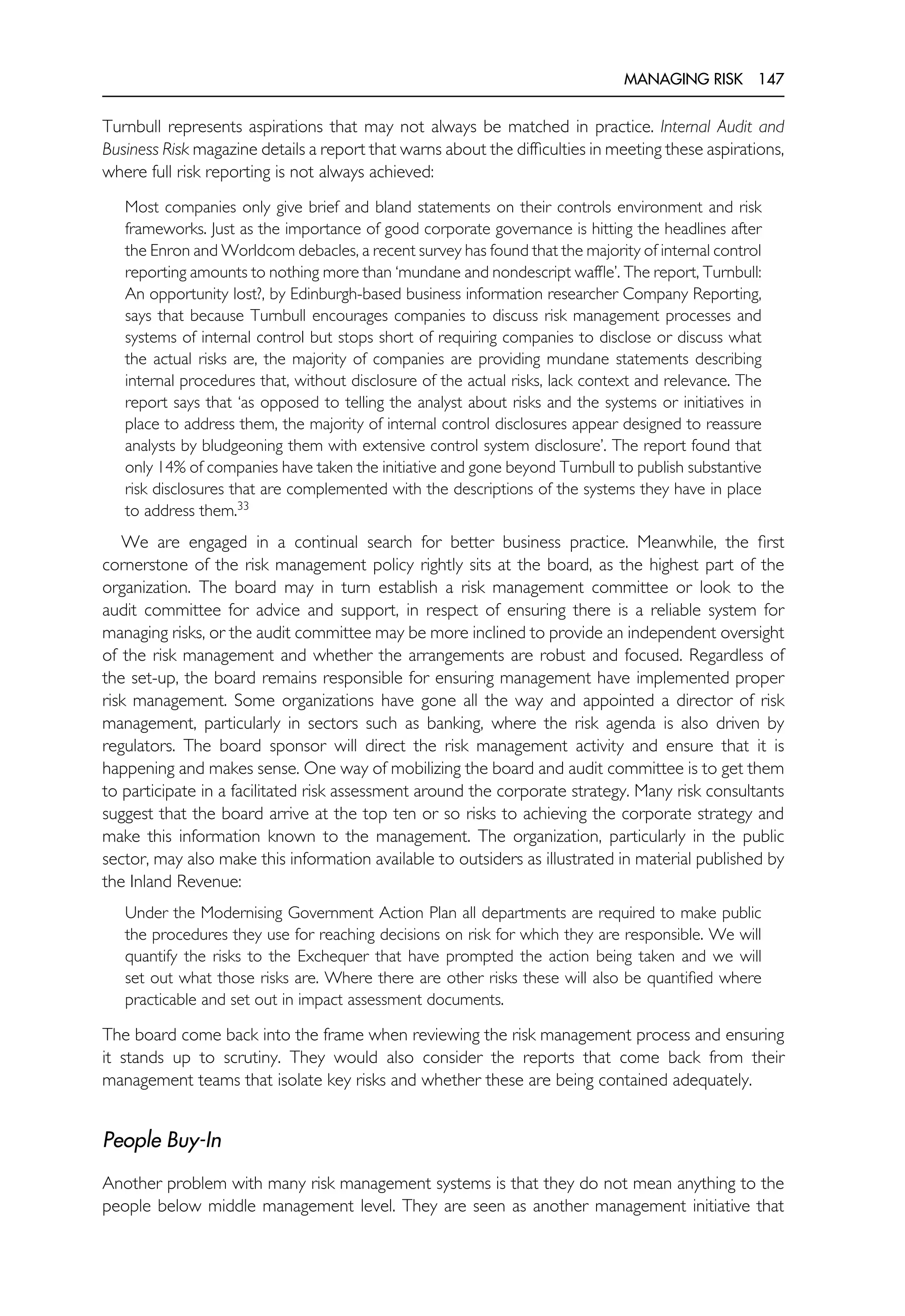 MANAGING RISK 147
Turnbull represents aspirations that may not always be matched in practice. Internal Audit and
Business Risk magazine details a report that warns about the difficulties in meeting these aspirations,
where full risk reporting is not always achieved:
Most companies only give brief and bland statements on their controls environment and risk
frameworks. Just as the importance of good corporate governance is hitting the headlines after
the Enron and Worldcom debacles, a recent survey has found that the majority of internal control
reporting amounts to nothing more than ‘mundane and nondescript waffle’. The report, Turnbull:
An opportunity lost?, by Edinburgh-based business information researcher Company Reporting,
says that because Turnbull encourages companies to discuss risk management processes and
systems of internal control but stops short of requiring companies to disclose or discuss what
the actual risks are, the majority of companies are providing mundane statements describing
internal procedures that, without disclosure of the actual risks, lack context and relevance. The
report says that ‘as opposed to telling the analyst about risks and the systems or initiatives in
place to address them, the majority of internal control disclosures appear designed to reassure
analysts by bludgeoning them with extensive control system disclosure’. The report found that
only 14% of companies have taken the initiative and gone beyond Turnbull to publish substantive
risk disclosures that are complemented with the descriptions of the systems they have in place
to address them.33
We are engaged in a continual search for better business practice. Meanwhile, the first
cornerstone of the risk management policy rightly sits at the board, as the highest part of the
organization. The board may in turn establish a risk management committee or look to the
audit committee for advice and support, in respect of ensuring there is a reliable system for
managing risks, or the audit committee may be more inclined to provide an independent oversight
of the risk management and whether the arrangements are robust and focused. Regardless of
the set-up, the board remains responsible for ensuring management have implemented proper
risk management. Some organizations have gone all the way and appointed a director of risk
management, particularly in sectors such as banking, where the risk agenda is also driven by
regulators. The board sponsor will direct the risk management activity and ensure that it is
happening and makes sense. One way of mobilizing the board and audit committee is to get them
to participate in a facilitated risk assessment around the corporate strategy. Many risk consultants
suggest that the board arrive at the top ten or so risks to achieving the corporate strategy and
make this information known to the management. The organization, particularly in the public
sector, may also make this information available to outsiders as illustrated in material published by
the Inland Revenue:
Under the Modernising Government Action Plan all departments are required to make public
the procedures they use for reaching decisions on risk for which they are responsible. We will
quantify the risks to the Exchequer that have prompted the action being taken and we will
set out what those risks are. Where there are other risks these will also be quantified where
practicable and set out in impact assessment documents.
The board come back into the frame when reviewing the risk management process and ensuring
it stands up to scrutiny. They would also consider the reports that come back from their
management teams that isolate key risks and whether these are being contained adequately.
People Buy-In
Another problem with many risk management systems is that they do not mean anything to the
people below middle management level. They are seen as another management initiative that
 