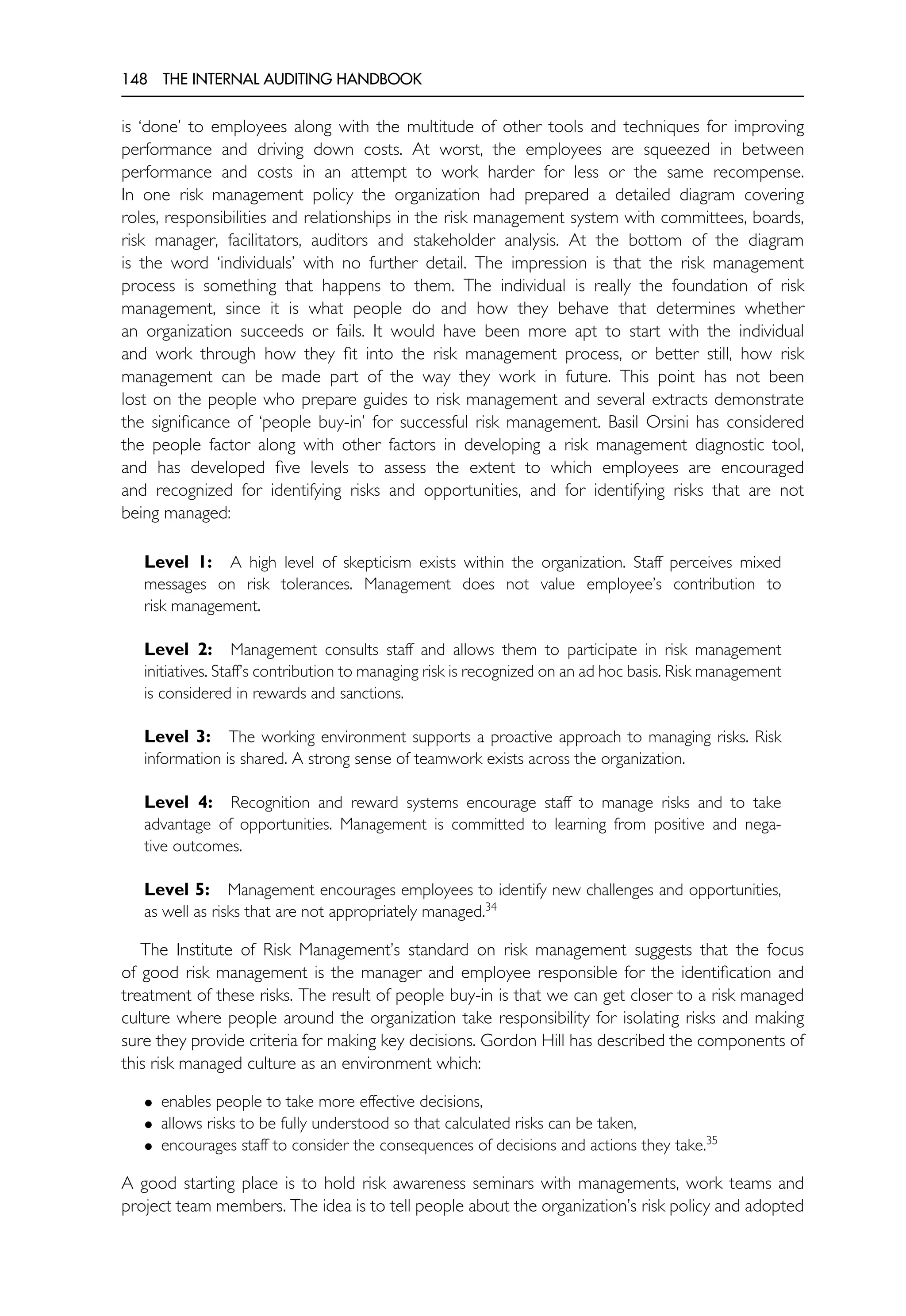 148 THE INTERNAL AUDITING HANDBOOK
is ‘done’ to employees along with the multitude of other tools and techniques for improving
performance and driving down costs. At worst, the employees are squeezed in between
performance and costs in an attempt to work harder for less or the same recompense.
In one risk management policy the organization had prepared a detailed diagram covering
roles, responsibilities and relationships in the risk management system with committees, boards,
risk manager, facilitators, auditors and stakeholder analysis. At the bottom of the diagram
is the word ‘individuals’ with no further detail. The impression is that the risk management
process is something that happens to them. The individual is really the foundation of risk
management, since it is what people do and how they behave that determines whether
an organization succeeds or fails. It would have been more apt to start with the individual
and work through how they fit into the risk management process, or better still, how risk
management can be made part of the way they work in future. This point has not been
lost on the people who prepare guides to risk management and several extracts demonstrate
the significance of ‘people buy-in’ for successful risk management. Basil Orsini has considered
the people factor along with other factors in developing a risk management diagnostic tool,
and has developed five levels to assess the extent to which employees are encouraged
and recognized for identifying risks and opportunities, and for identifying risks that are not
being managed:
Level 1: A high level of skepticism exists within the organization. Staff perceives mixed
messages on risk tolerances. Management does not value employee’s contribution to
risk management.
Level 2: Management consults staff and allows them to participate in risk management
initiatives. Staff’s contribution to managing risk is recognized on an ad hoc basis. Risk management
is considered in rewards and sanctions.
Level 3: The working environment supports a proactive approach to managing risks. Risk
information is shared. A strong sense of teamwork exists across the organization.
Level 4: Recognition and reward systems encourage staff to manage risks and to take
advantage of opportunities. Management is committed to learning from positive and nega-
tive outcomes.
Level 5: Management encourages employees to identify new challenges and opportunities,
as well as risks that are not appropriately managed.34
The Institute of Risk Management’s standard on risk management suggests that the focus
of good risk management is the manager and employee responsible for the identification and
treatment of these risks. The result of people buy-in is that we can get closer to a risk managed
culture where people around the organization take responsibility for isolating risks and making
sure they provide criteria for making key decisions. Gordon Hill has described the components of
this risk managed culture as an environment which:
• enables people to take more effective decisions,
• allows risks to be fully understood so that calculated risks can be taken,
• encourages staff to consider the consequences of decisions and actions they take.35
A good starting place is to hold risk awareness seminars with managements, work teams and
project team members. The idea is to tell people about the organization’s risk policy and adopted
 