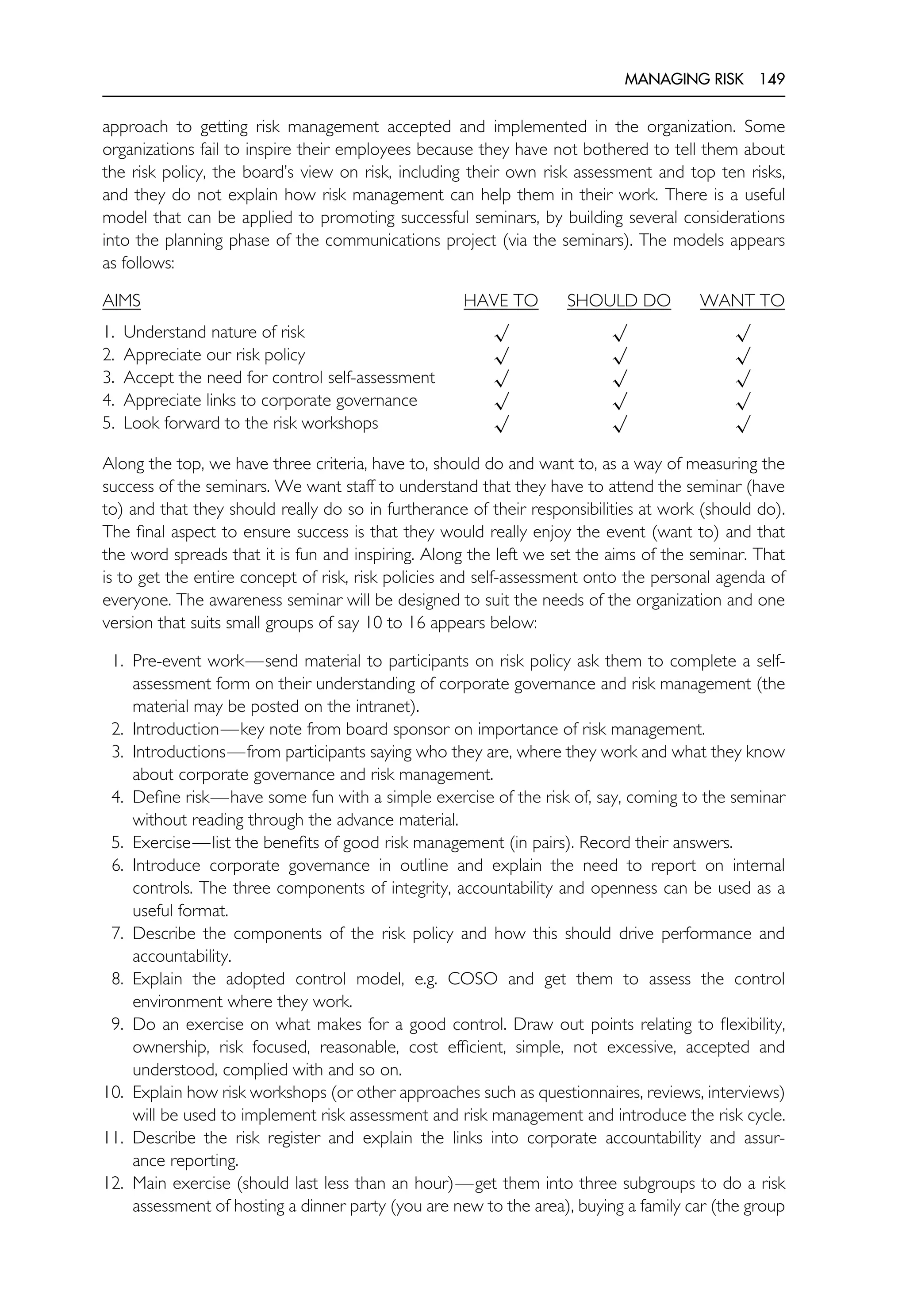 MANAGING RISK 149
approach to getting risk management accepted and implemented in the organization. Some
organizations fail to inspire their employees because they have not bothered to tell them about
the risk policy, the board’s view on risk, including their own risk assessment and top ten risks,
and they do not explain how risk management can help them in their work. There is a useful
model that can be applied to promoting successful seminars, by building several considerations
into the planning phase of the communications project (via the seminars). The models appears
as follows:
AIMS HAVE TO SHOULD DO WANT TO
1. Understand nature of risk
√ √ √
2. Appreciate our risk policy
√ √ √
3. Accept the need for control self-assessment
√ √ √
4. Appreciate links to corporate governance
√ √ √
5. Look forward to the risk workshops
√ √ √
Along the top, we have three criteria, have to, should do and want to, as a way of measuring the
success of the seminars. We want staff to understand that they have to attend the seminar (have
to) and that they should really do so in furtherance of their responsibilities at work (should do).
The final aspect to ensure success is that they would really enjoy the event (want to) and that
the word spreads that it is fun and inspiring. Along the left we set the aims of the seminar. That
is to get the entire concept of risk, risk policies and self-assessment onto the personal agenda of
everyone. The awareness seminar will be designed to suit the needs of the organization and one
version that suits small groups of say 10 to 16 appears below:
1. Pre-event work—send material to participants on risk policy ask them to complete a self-
assessment form on their understanding of corporate governance and risk management (the
material may be posted on the intranet).
2. Introduction—key note from board sponsor on importance of risk management.
3. Introductions—from participants saying who they are, where they work and what they know
about corporate governance and risk management.
4. Define risk—have some fun with a simple exercise of the risk of, say, coming to the seminar
without reading through the advance material.
5. Exercise—list the benefits of good risk management (in pairs). Record their answers.
6. Introduce corporate governance in outline and explain the need to report on internal
controls. The three components of integrity, accountability and openness can be used as a
useful format.
7. Describe the components of the risk policy and how this should drive performance and
accountability.
8. Explain the adopted control model, e.g. COSO and get them to assess the control
environment where they work.
9. Do an exercise on what makes for a good control. Draw out points relating to flexibility,
ownership, risk focused, reasonable, cost efficient, simple, not excessive, accepted and
understood, complied with and so on.
10. Explain how risk workshops (or other approaches such as questionnaires, reviews, interviews)
will be used to implement risk assessment and risk management and introduce the risk cycle.
11. Describe the risk register and explain the links into corporate accountability and assur-
ance reporting.
12. Main exercise (should last less than an hour)—get them into three subgroups to do a risk
assessment of hosting a dinner party (you are new to the area), buying a family car (the group
 