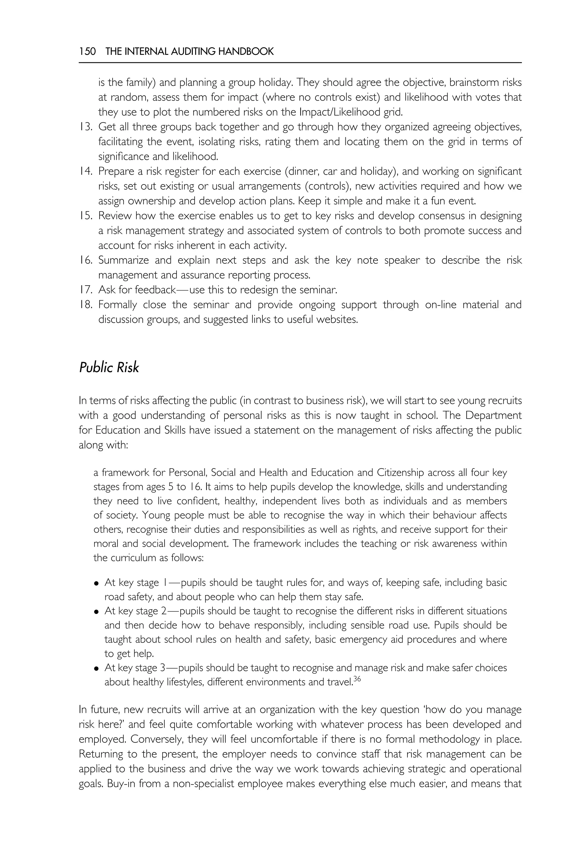 150 THE INTERNAL AUDITING HANDBOOK
is the family) and planning a group holiday. They should agree the objective, brainstorm risks
at random, assess them for impact (where no controls exist) and likelihood with votes that
they use to plot the numbered risks on the Impact/Likelihood grid.
13. Get all three groups back together and go through how they organized agreeing objectives,
facilitating the event, isolating risks, rating them and locating them on the grid in terms of
significance and likelihood.
14. Prepare a risk register for each exercise (dinner, car and holiday), and working on significant
risks, set out existing or usual arrangements (controls), new activities required and how we
assign ownership and develop action plans. Keep it simple and make it a fun event.
15. Review how the exercise enables us to get to key risks and develop consensus in designing
a risk management strategy and associated system of controls to both promote success and
account for risks inherent in each activity.
16. Summarize and explain next steps and ask the key note speaker to describe the risk
management and assurance reporting process.
17. Ask for feedback—use this to redesign the seminar.
18. Formally close the seminar and provide ongoing support through on-line material and
discussion groups, and suggested links to useful websites.
Public Risk
In terms of risks affecting the public (in contrast to business risk), we will start to see young recruits
with a good understanding of personal risks as this is now taught in school. The Department
for Education and Skills have issued a statement on the management of risks affecting the public
along with:
a framework for Personal, Social and Health and Education and Citizenship across all four key
stages from ages 5 to 16. It aims to help pupils develop the knowledge, skills and understanding
they need to live confident, healthy, independent lives both as individuals and as members
of society. Young people must be able to recognise the way in which their behaviour affects
others, recognise their duties and responsibilities as well as rights, and receive support for their
moral and social development. The framework includes the teaching or risk awareness within
the curriculum as follows:
• At key stage 1—pupils should be taught rules for, and ways of, keeping safe, including basic
road safety, and about people who can help them stay safe.
• At key stage 2—pupils should be taught to recognise the different risks in different situations
and then decide how to behave responsibly, including sensible road use. Pupils should be
taught about school rules on health and safety, basic emergency aid procedures and where
to get help.
• At key stage 3—pupils should be taught to recognise and manage risk and make safer choices
about healthy lifestyles, different environments and travel.36
In future, new recruits will arrive at an organization with the key question ‘how do you manage
risk here?’ and feel quite comfortable working with whatever process has been developed and
employed. Conversely, they will feel uncomfortable if there is no formal methodology in place.
Returning to the present, the employer needs to convince staff that risk management can be
applied to the business and drive the way we work towards achieving strategic and operational
goals. Buy-in from a non-specialist employee makes everything else much easier, and means that
 