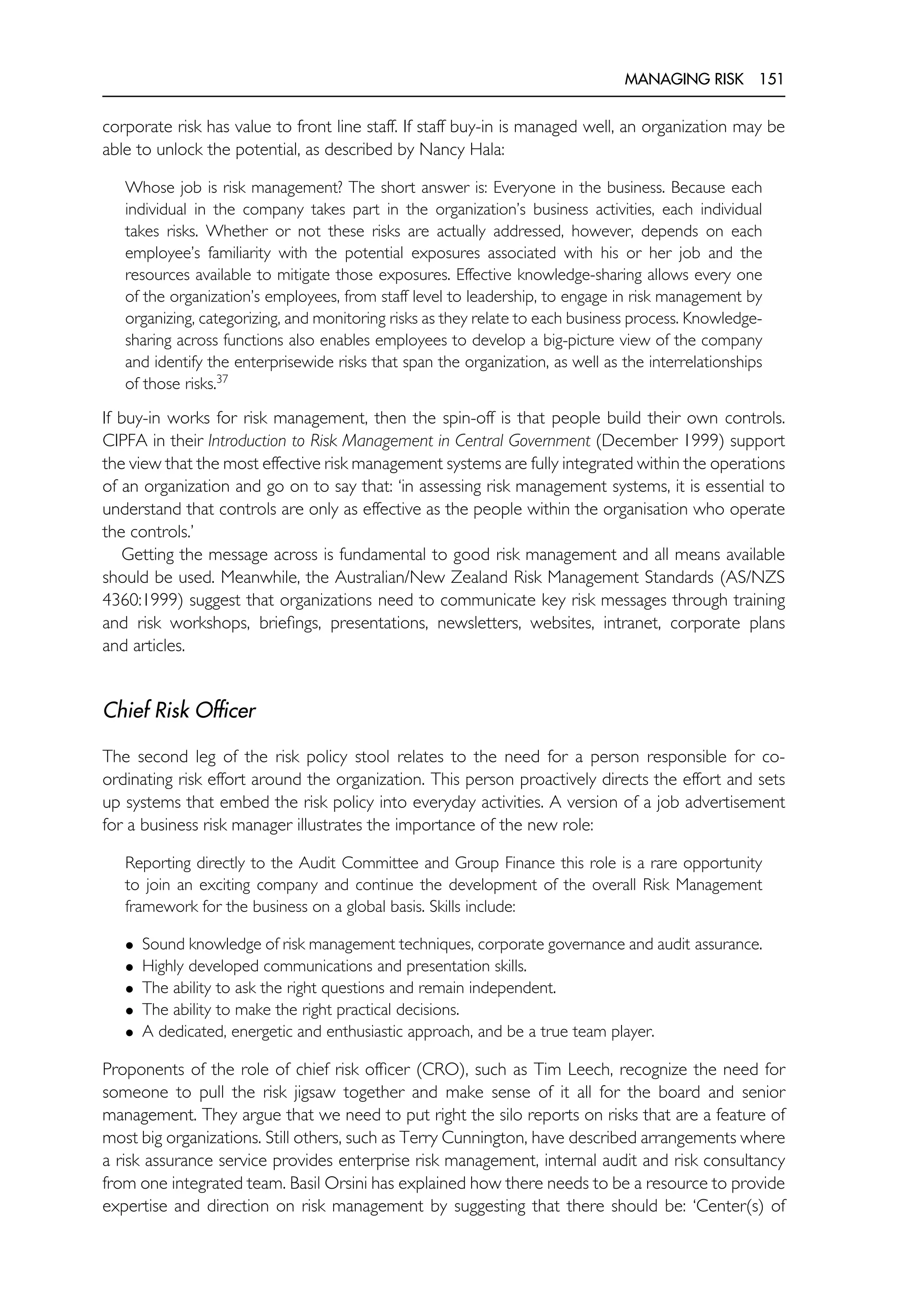 MANAGING RISK 151
corporate risk has value to front line staff. If staff buy-in is managed well, an organization may be
able to unlock the potential, as described by Nancy Hala:
Whose job is risk management? The short answer is: Everyone in the business. Because each
individual in the company takes part in the organization’s business activities, each individual
takes risks. Whether or not these risks are actually addressed, however, depends on each
employee’s familiarity with the potential exposures associated with his or her job and the
resources available to mitigate those exposures. Effective knowledge-sharing allows every one
of the organization’s employees, from staff level to leadership, to engage in risk management by
organizing, categorizing, and monitoring risks as they relate to each business process. Knowledge-
sharing across functions also enables employees to develop a big-picture view of the company
and identify the enterprisewide risks that span the organization, as well as the interrelationships
of those risks.37
If buy-in works for risk management, then the spin-off is that people build their own controls.
CIPFA in their Introduction to Risk Management in Central Government (December 1999) support
the view that the most effective risk management systems are fully integrated within the operations
of an organization and go on to say that: ‘in assessing risk management systems, it is essential to
understand that controls are only as effective as the people within the organisation who operate
the controls.’
Getting the message across is fundamental to good risk management and all means available
should be used. Meanwhile, the Australian/New Zealand Risk Management Standards (AS/NZS
4360:1999) suggest that organizations need to communicate key risk messages through training
and risk workshops, briefings, presentations, newsletters, websites, intranet, corporate plans
and articles.
Chief Risk Officer
The second leg of the risk policy stool relates to the need for a person responsible for co-
ordinating risk effort around the organization. This person proactively directs the effort and sets
up systems that embed the risk policy into everyday activities. A version of a job advertisement
for a business risk manager illustrates the importance of the new role:
Reporting directly to the Audit Committee and Group Finance this role is a rare opportunity
to join an exciting company and continue the development of the overall Risk Management
framework for the business on a global basis. Skills include:
• Sound knowledge of risk management techniques, corporate governance and audit assurance.
• Highly developed communications and presentation skills.
• The ability to ask the right questions and remain independent.
• The ability to make the right practical decisions.
• A dedicated, energetic and enthusiastic approach, and be a true team player.
Proponents of the role of chief risk officer (CRO), such as Tim Leech, recognize the need for
someone to pull the risk jigsaw together and make sense of it all for the board and senior
management. They argue that we need to put right the silo reports on risks that are a feature of
most big organizations. Still others, such as Terry Cunnington, have described arrangements where
a risk assurance service provides enterprise risk management, internal audit and risk consultancy
from one integrated team. Basil Orsini has explained how there needs to be a resource to provide
expertise and direction on risk management by suggesting that there should be: ‘Center(s) of
 