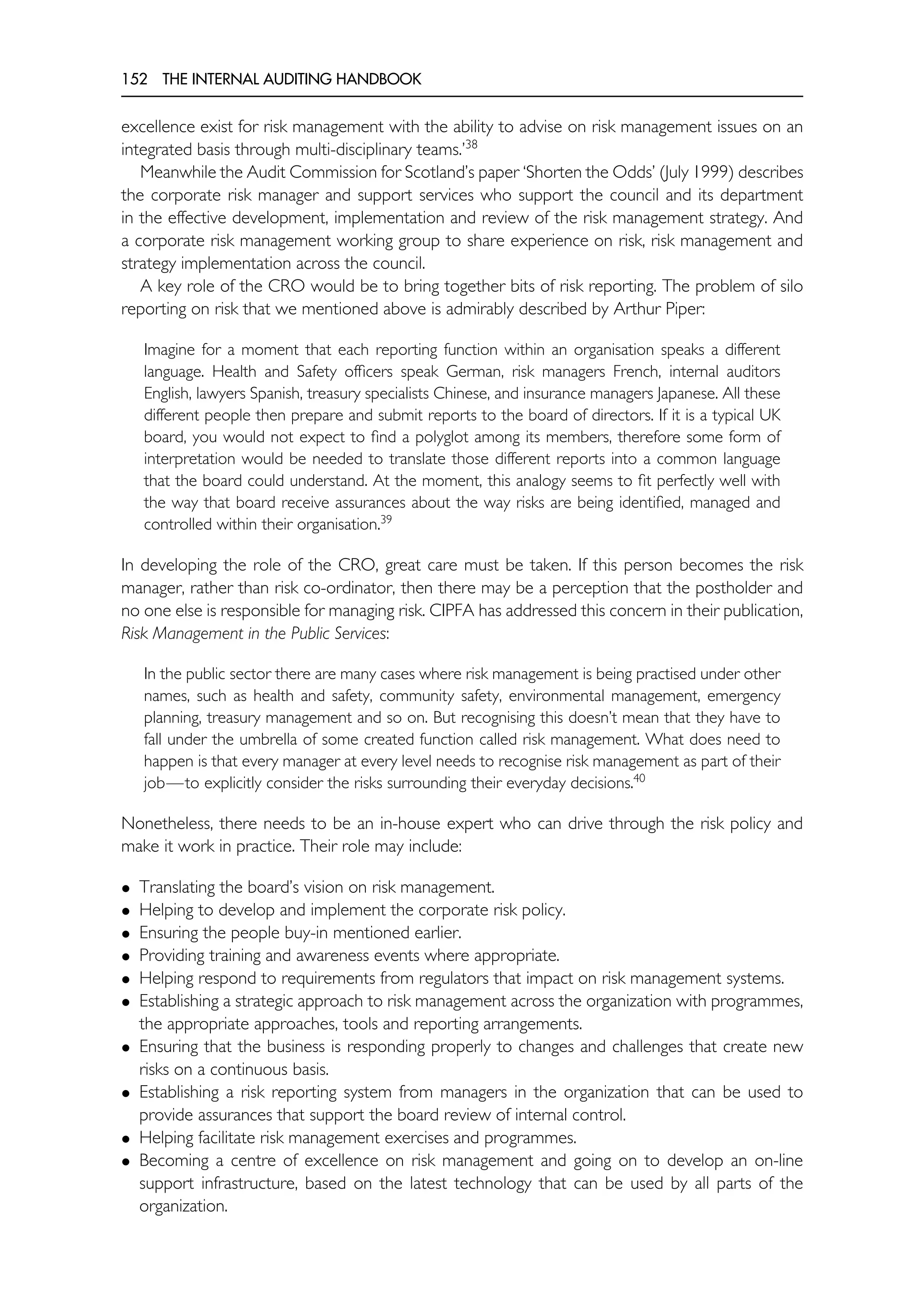 152 THE INTERNAL AUDITING HANDBOOK
excellence exist for risk management with the ability to advise on risk management issues on an
integrated basis through multi-disciplinary teams.’38
Meanwhile the Audit Commission for Scotland’s paper ‘Shorten the Odds’ (July 1999) describes
the corporate risk manager and support services who support the council and its department
in the effective development, implementation and review of the risk management strategy. And
a corporate risk management working group to share experience on risk, risk management and
strategy implementation across the council.
A key role of the CRO would be to bring together bits of risk reporting. The problem of silo
reporting on risk that we mentioned above is admirably described by Arthur Piper:
Imagine for a moment that each reporting function within an organisation speaks a different
language. Health and Safety officers speak German, risk managers French, internal auditors
English, lawyers Spanish, treasury specialists Chinese, and insurance managers Japanese. All these
different people then prepare and submit reports to the board of directors. If it is a typical UK
board, you would not expect to find a polyglot among its members, therefore some form of
interpretation would be needed to translate those different reports into a common language
that the board could understand. At the moment, this analogy seems to fit perfectly well with
the way that board receive assurances about the way risks are being identified, managed and
controlled within their organisation.39
In developing the role of the CRO, great care must be taken. If this person becomes the risk
manager, rather than risk co-ordinator, then there may be a perception that the postholder and
no one else is responsible for managing risk. CIPFA has addressed this concern in their publication,
Risk Management in the Public Services:
In the public sector there are many cases where risk management is being practised under other
names, such as health and safety, community safety, environmental management, emergency
planning, treasury management and so on. But recognising this doesn’t mean that they have to
fall under the umbrella of some created function called risk management. What does need to
happen is that every manager at every level needs to recognise risk management as part of their
job—to explicitly consider the risks surrounding their everyday decisions.40
Nonetheless, there needs to be an in-house expert who can drive through the risk policy and
make it work in practice. Their role may include:
• Translating the board’s vision on risk management.
• Helping to develop and implement the corporate risk policy.
• Ensuring the people buy-in mentioned earlier.
• Providing training and awareness events where appropriate.
• Helping respond to requirements from regulators that impact on risk management systems.
• Establishing a strategic approach to risk management across the organization with programmes,
the appropriate approaches, tools and reporting arrangements.
• Ensuring that the business is responding properly to changes and challenges that create new
risks on a continuous basis.
• Establishing a risk reporting system from managers in the organization that can be used to
provide assurances that support the board review of internal control.
• Helping facilitate risk management exercises and programmes.
• Becoming a centre of excellence on risk management and going on to develop an on-line
support infrastructure, based on the latest technology that can be used by all parts of the
organization.
 