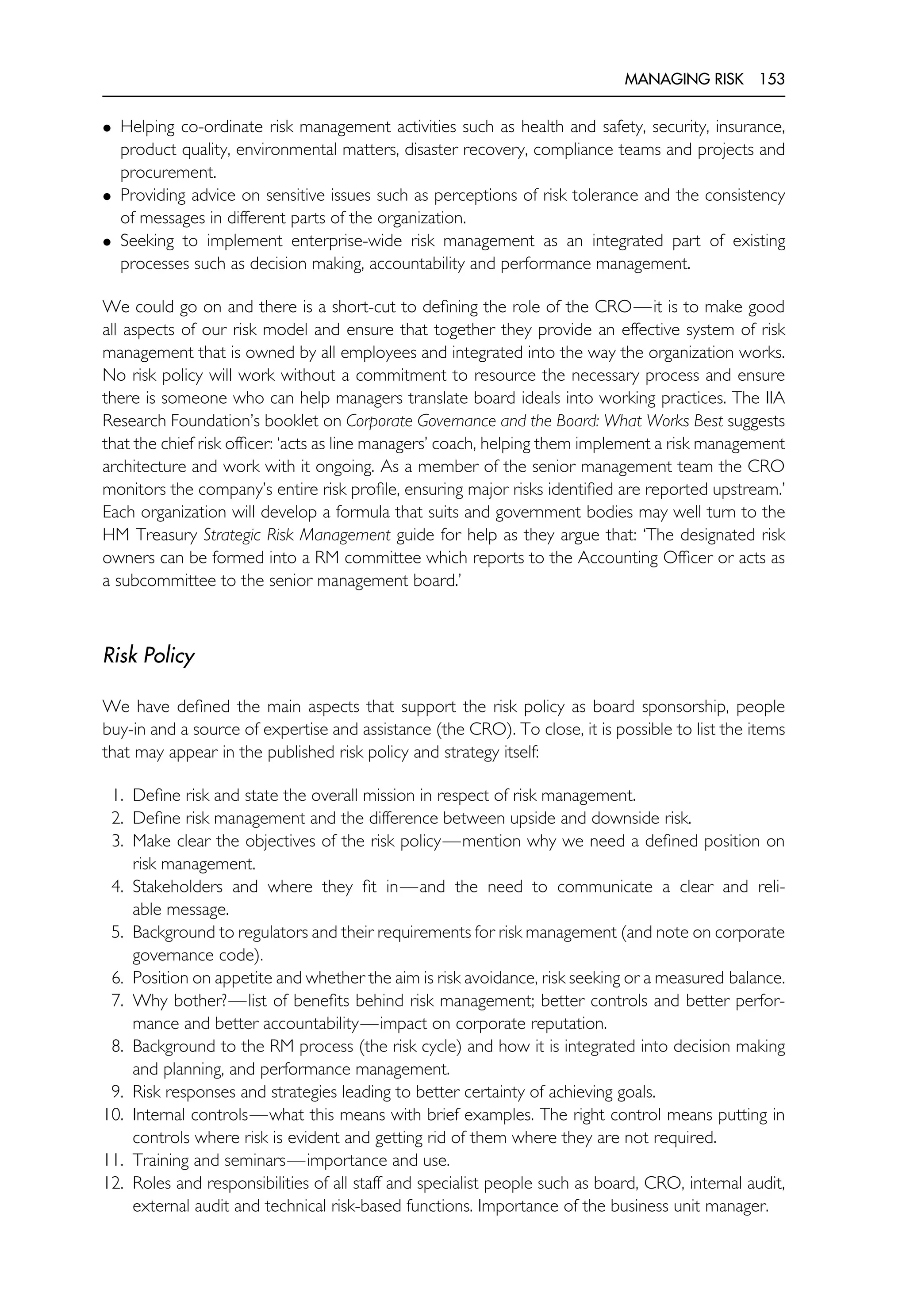 MANAGING RISK 153
• Helping co-ordinate risk management activities such as health and safety, security, insurance,
product quality, environmental matters, disaster recovery, compliance teams and projects and
procurement.
• Providing advice on sensitive issues such as perceptions of risk tolerance and the consistency
of messages in different parts of the organization.
• Seeking to implement enterprise-wide risk management as an integrated part of existing
processes such as decision making, accountability and performance management.
We could go on and there is a short-cut to defining the role of the CRO—it is to make good
all aspects of our risk model and ensure that together they provide an effective system of risk
management that is owned by all employees and integrated into the way the organization works.
No risk policy will work without a commitment to resource the necessary process and ensure
there is someone who can help managers translate board ideals into working practices. The IIA
Research Foundation’s booklet on Corporate Governance and the Board: What Works Best suggests
that the chief risk officer: ‘acts as line managers’ coach, helping them implement a risk management
architecture and work with it ongoing. As a member of the senior management team the CRO
monitors the company’s entire risk profile, ensuring major risks identified are reported upstream.’
Each organization will develop a formula that suits and government bodies may well turn to the
HM Treasury Strategic Risk Management guide for help as they argue that: ‘The designated risk
owners can be formed into a RM committee which reports to the Accounting Officer or acts as
a subcommittee to the senior management board.’
Risk Policy
We have defined the main aspects that support the risk policy as board sponsorship, people
buy-in and a source of expertise and assistance (the CRO). To close, it is possible to list the items
that may appear in the published risk policy and strategy itself:
1. Define risk and state the overall mission in respect of risk management.
2. Define risk management and the difference between upside and downside risk.
3. Make clear the objectives of the risk policy—mention why we need a defined position on
risk management.
4. Stakeholders and where they fit in—and the need to communicate a clear and reli-
able message.
5. Background to regulators and their requirements for risk management (and note on corporate
governance code).
6. Position on appetite and whether the aim is risk avoidance, risk seeking or a measured balance.
7. Why bother?—list of benefits behind risk management; better controls and better perfor-
mance and better accountability—impact on corporate reputation.
8. Background to the RM process (the risk cycle) and how it is integrated into decision making
and planning, and performance management.
9. Risk responses and strategies leading to better certainty of achieving goals.
10. Internal controls—what this means with brief examples. The right control means putting in
controls where risk is evident and getting rid of them where they are not required.
11. Training and seminars—importance and use.
12. Roles and responsibilities of all staff and specialist people such as board, CRO, internal audit,
external audit and technical risk-based functions. Importance of the business unit manager.
 