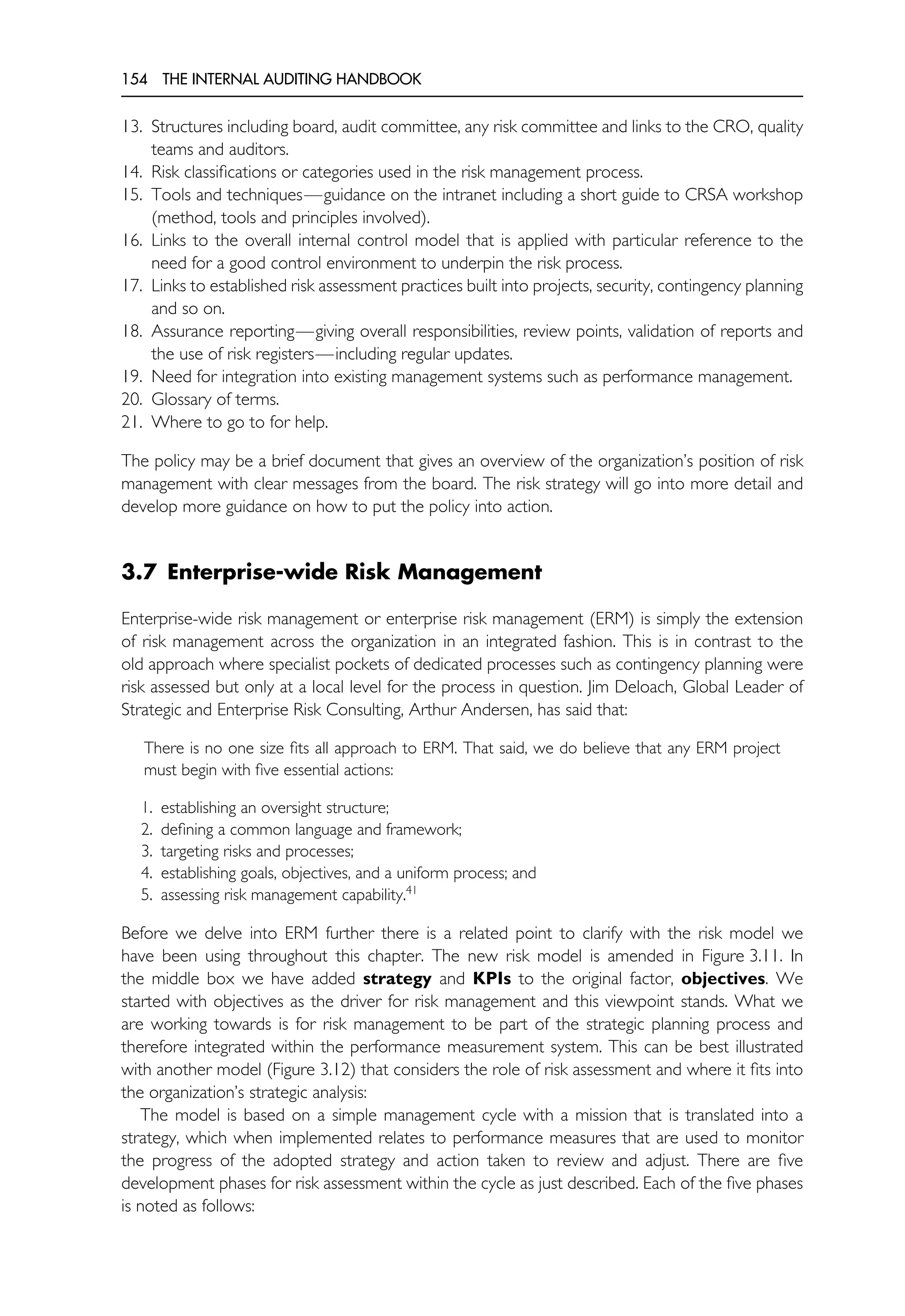 154 THE INTERNAL AUDITING HANDBOOK
13. Structures including board, audit committee, any risk committee and links to the CRO, quality
teams and auditors.
14. Risk classifications or categories used in the risk management process.
15. Tools and techniques—guidance on the intranet including a short guide to CRSA workshop
(method, tools and principles involved).
16. Links to the overall internal control model that is applied with particular reference to the
need for a good control environment to underpin the risk process.
17. Links to established risk assessment practices built into projects, security, contingency planning
and so on.
18. Assurance reporting—giving overall responsibilities, review points, validation of reports and
the use of risk registers—including regular updates.
19. Need for integration into existing management systems such as performance management.
20. Glossary of terms.
21. Where to go to for help.
The policy may be a brief document that gives an overview of the organization’s position of risk
management with clear messages from the board. The risk strategy will go into more detail and
develop more guidance on how to put the policy into action.
3.7 Enterprise-wide Risk Management
Enterprise-wide risk management or enterprise risk management (ERM) is simply the extension
of risk management across the organization in an integrated fashion. This is in contrast to the
old approach where specialist pockets of dedicated processes such as contingency planning were
risk assessed but only at a local level for the process in question. Jim Deloach, Global Leader of
Strategic and Enterprise Risk Consulting, Arthur Andersen, has said that:
There is no one size fits all approach to ERM. That said, we do believe that any ERM project
must begin with five essential actions:
1. establishing an oversight structure;
2. defining a common language and framework;
3. targeting risks and processes;
4. establishing goals, objectives, and a uniform process; and
5. assessing risk management capability.41
Before we delve into ERM further there is a related point to clarify with the risk model we
have been using throughout this chapter. The new risk model is amended in Figure 3.11. In
the middle box we have added strategy and KPIs to the original factor, objectives. We
started with objectives as the driver for risk management and this viewpoint stands. What we
are working towards is for risk management to be part of the strategic planning process and
therefore integrated within the performance measurement system. This can be best illustrated
with another model (Figure 3.12) that considers the role of risk assessment and where it fits into
the organization’s strategic analysis:
The model is based on a simple management cycle with a mission that is translated into a
strategy, which when implemented relates to performance measures that are used to monitor
the progress of the adopted strategy and action taken to review and adjust. There are five
development phases for risk assessment within the cycle as just described. Each of the five phases
is noted as follows:
 