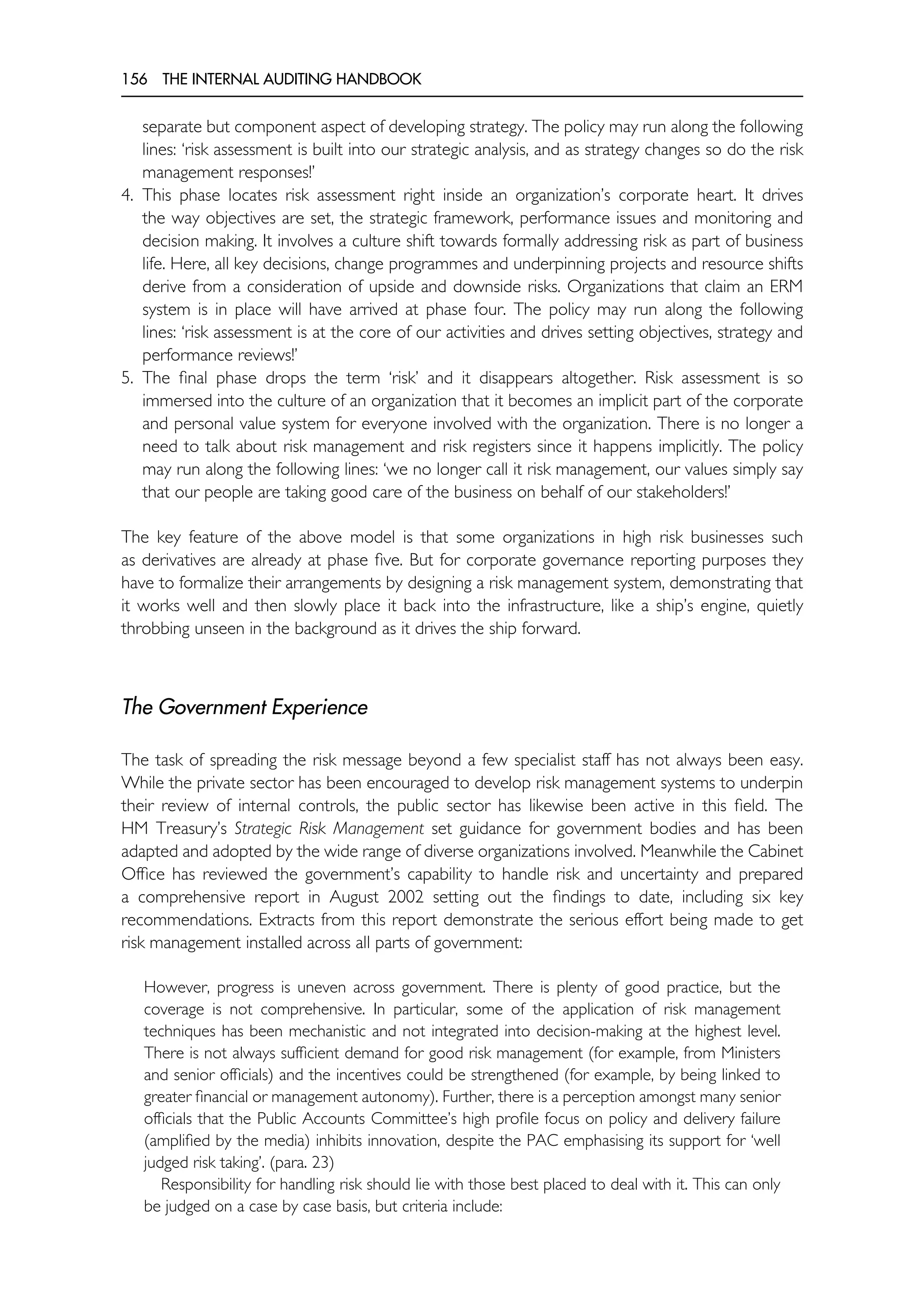 156 THE INTERNAL AUDITING HANDBOOK
separate but component aspect of developing strategy. The policy may run along the following
lines: ‘risk assessment is built into our strategic analysis, and as strategy changes so do the risk
management responses!’
4. This phase locates risk assessment right inside an organization’s corporate heart. It drives
the way objectives are set, the strategic framework, performance issues and monitoring and
decision making. It involves a culture shift towards formally addressing risk as part of business
life. Here, all key decisions, change programmes and underpinning projects and resource shifts
derive from a consideration of upside and downside risks. Organizations that claim an ERM
system is in place will have arrived at phase four. The policy may run along the following
lines: ‘risk assessment is at the core of our activities and drives setting objectives, strategy and
performance reviews!’
5. The final phase drops the term ‘risk’ and it disappears altogether. Risk assessment is so
immersed into the culture of an organization that it becomes an implicit part of the corporate
and personal value system for everyone involved with the organization. There is no longer a
need to talk about risk management and risk registers since it happens implicitly. The policy
may run along the following lines: ‘we no longer call it risk management, our values simply say
that our people are taking good care of the business on behalf of our stakeholders!’
The key feature of the above model is that some organizations in high risk businesses such
as derivatives are already at phase five. But for corporate governance reporting purposes they
have to formalize their arrangements by designing a risk management system, demonstrating that
it works well and then slowly place it back into the infrastructure, like a ship’s engine, quietly
throbbing unseen in the background as it drives the ship forward.
The Government Experience
The task of spreading the risk message beyond a few specialist staff has not always been easy.
While the private sector has been encouraged to develop risk management systems to underpin
their review of internal controls, the public sector has likewise been active in this field. The
HM Treasury’s Strategic Risk Management set guidance for government bodies and has been
adapted and adopted by the wide range of diverse organizations involved. Meanwhile the Cabinet
Office has reviewed the government’s capability to handle risk and uncertainty and prepared
a comprehensive report in August 2002 setting out the findings to date, including six key
recommendations. Extracts from this report demonstrate the serious effort being made to get
risk management installed across all parts of government:
However, progress is uneven across government. There is plenty of good practice, but the
coverage is not comprehensive. In particular, some of the application of risk management
techniques has been mechanistic and not integrated into decision-making at the highest level.
There is not always sufficient demand for good risk management (for example, from Ministers
and senior officials) and the incentives could be strengthened (for example, by being linked to
greater financial or management autonomy). Further, there is a perception amongst many senior
officials that the Public Accounts Committee’s high profile focus on policy and delivery failure
(amplified by the media) inhibits innovation, despite the PAC emphasising its support for ‘well
judged risk taking’. (para. 23)
Responsibility for handling risk should lie with those best placed to deal with it. This can only
be judged on a case by case basis, but criteria include:
 