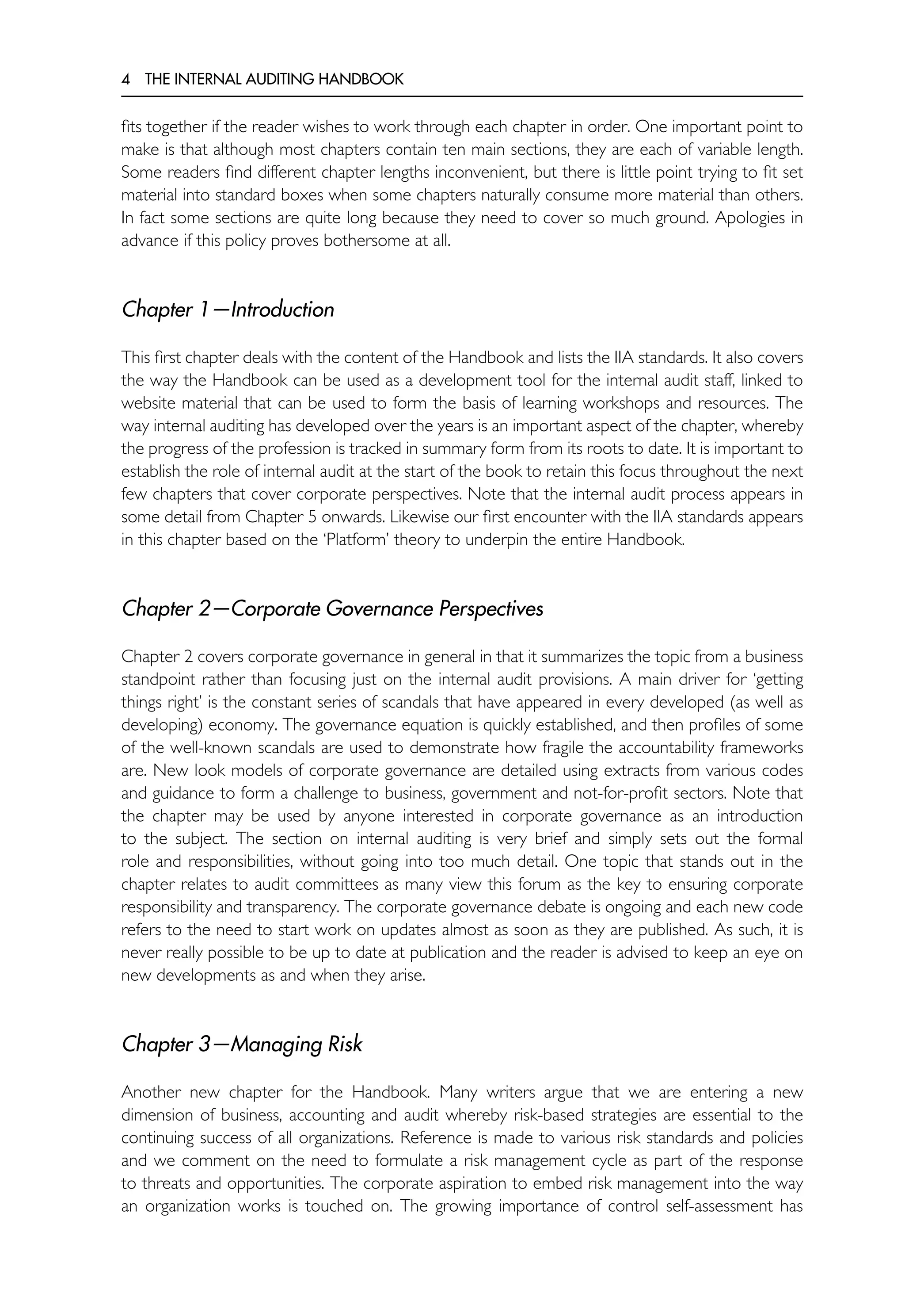 4 THE INTERNAL AUDITING HANDBOOK
fits together if the reader wishes to work through each chapter in order. One important point to
make is that although most chapters contain ten main sections, they are each of variable length.
Some readers find different chapter lengths inconvenient, but there is little point trying to fit set
material into standard boxes when some chapters naturally consume more material than others.
In fact some sections are quite long because they need to cover so much ground. Apologies in
advance if this policy proves bothersome at all.
Chapter 1—Introduction
This first chapter deals with the content of the Handbook and lists the IIA standards. It also covers
the way the Handbook can be used as a development tool for the internal audit staff, linked to
website material that can be used to form the basis of learning workshops and resources. The
way internal auditing has developed over the years is an important aspect of the chapter, whereby
the progress of the profession is tracked in summary form from its roots to date. It is important to
establish the role of internal audit at the start of the book to retain this focus throughout the next
few chapters that cover corporate perspectives. Note that the internal audit process appears in
some detail from Chapter 5 onwards. Likewise our first encounter with the IIA standards appears
in this chapter based on the ‘Platform’ theory to underpin the entire Handbook.
Chapter 2—Corporate Governance Perspectives
Chapter 2 covers corporate governance in general in that it summarizes the topic from a business
standpoint rather than focusing just on the internal audit provisions. A main driver for ‘getting
things right’ is the constant series of scandals that have appeared in every developed (as well as
developing) economy. The governance equation is quickly established, and then profiles of some
of the well-known scandals are used to demonstrate how fragile the accountability frameworks
are. New look models of corporate governance are detailed using extracts from various codes
and guidance to form a challenge to business, government and not-for-profit sectors. Note that
the chapter may be used by anyone interested in corporate governance as an introduction
to the subject. The section on internal auditing is very brief and simply sets out the formal
role and responsibilities, without going into too much detail. One topic that stands out in the
chapter relates to audit committees as many view this forum as the key to ensuring corporate
responsibility and transparency. The corporate governance debate is ongoing and each new code
refers to the need to start work on updates almost as soon as they are published. As such, it is
never really possible to be up to date at publication and the reader is advised to keep an eye on
new developments as and when they arise.
Chapter 3—Managing Risk
Another new chapter for the Handbook. Many writers argue that we are entering a new
dimension of business, accounting and audit whereby risk-based strategies are essential to the
continuing success of all organizations. Reference is made to various risk standards and policies
and we comment on the need to formulate a risk management cycle as part of the response
to threats and opportunities. The corporate aspiration to embed risk management into the way
an organization works is touched on. The growing importance of control self-assessment has
 