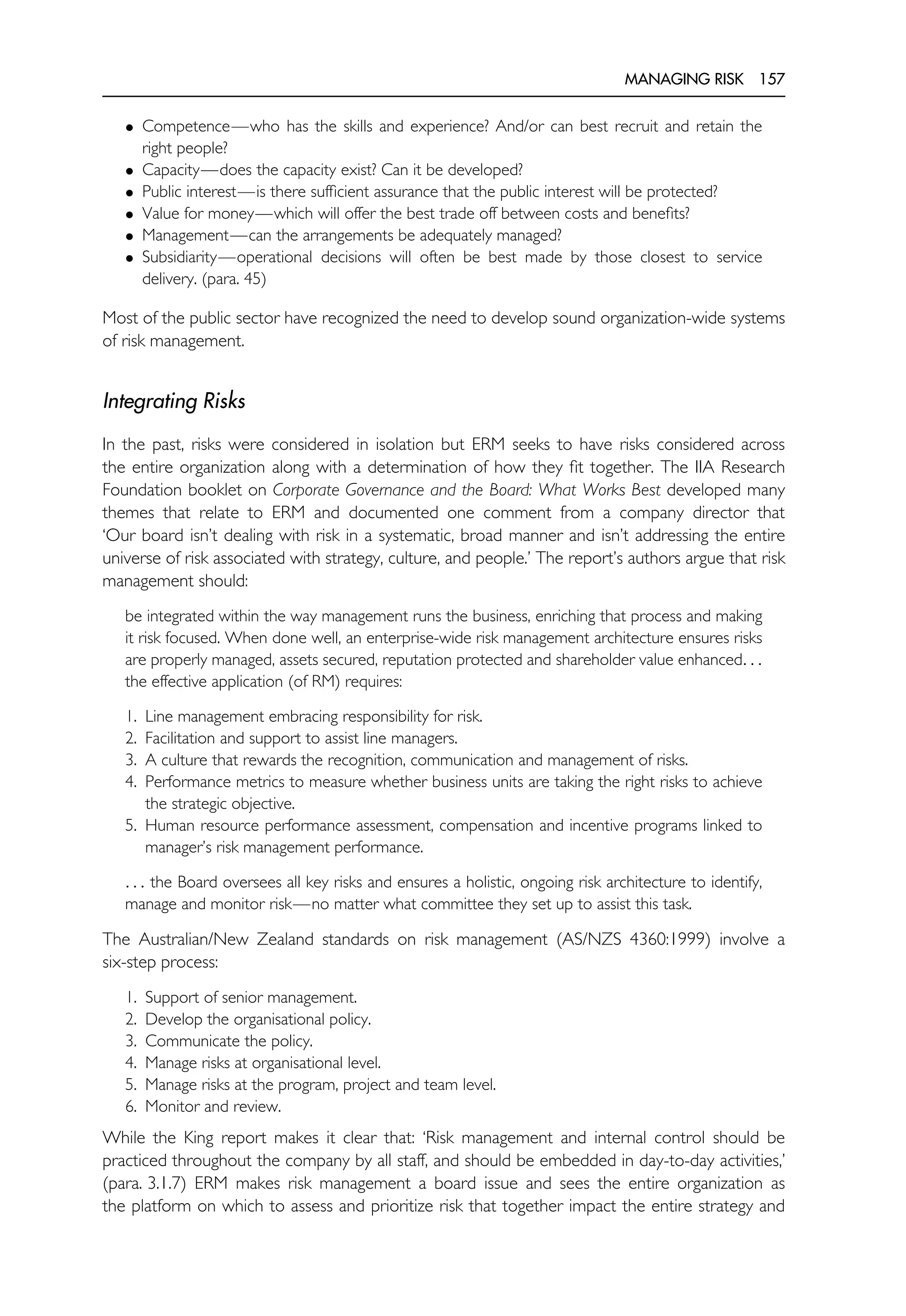 MANAGING RISK 157
• Competence—who has the skills and experience? And/or can best recruit and retain the
right people?
• Capacity—does the capacity exist? Can it be developed?
• Public interest—is there sufficient assurance that the public interest will be protected?
• Value for money—which will offer the best trade off between costs and benefits?
• Management—can the arrangements be adequately managed?
• Subsidiarity—operational decisions will often be best made by those closest to service
delivery. (para. 45)
Most of the public sector have recognized the need to develop sound organization-wide systems
of risk management.
Integrating Risks
In the past, risks were considered in isolation but ERM seeks to have risks considered across
the entire organization along with a determination of how they fit together. The IIA Research
Foundation booklet on Corporate Governance and the Board: What Works Best developed many
themes that relate to ERM and documented one comment from a company director that
‘Our board isn’t dealing with risk in a systematic, broad manner and isn’t addressing the entire
universe of risk associated with strategy, culture, and people.’ The report’s authors argue that risk
management should:
be integrated within the way management runs the business, enriching that process and making
it risk focused. When done well, an enterprise-wide risk management architecture ensures risks
are properly managed, assets secured, reputation protected and shareholder value enhanced. . .
the effective application (of RM) requires:
1. Line management embracing responsibility for risk.
2. Facilitation and support to assist line managers.
3. A culture that rewards the recognition, communication and management of risks.
4. Performance metrics to measure whether business units are taking the right risks to achieve
the strategic objective.
5. Human resource performance assessment, compensation and incentive programs linked to
manager’s risk management performance.
. . . the Board oversees all key risks and ensures a holistic, ongoing risk architecture to identify,
manage and monitor risk—no matter what committee they set up to assist this task.
The Australian/New Zealand standards on risk management (AS/NZS 4360:1999) involve a
six-step process:
1. Support of senior management.
2. Develop the organisational policy.
3. Communicate the policy.
4. Manage risks at organisational level.
5. Manage risks at the program, project and team level.
6. Monitor and review.
While the King report makes it clear that: ‘Risk management and internal control should be
practiced throughout the company by all staff, and should be embedded in day-to-day activities,’
(para. 3.1.7) ERM makes risk management a board issue and sees the entire organization as
the platform on which to assess and prioritize risk that together impact the entire strategy and
 