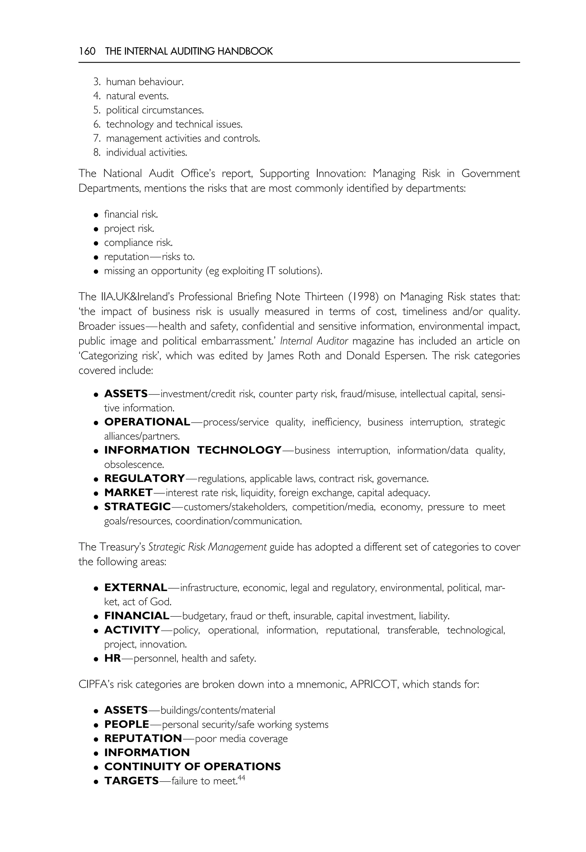 160 THE INTERNAL AUDITING HANDBOOK
3. human behaviour.
4. natural events.
5. political circumstances.
6. technology and technical issues.
7. management activities and controls.
8. individual activities.
The National Audit Office’s report, Supporting Innovation: Managing Risk in Government
Departments, mentions the risks that are most commonly identified by departments:
• financial risk.
• project risk.
• compliance risk.
• reputation—risks to.
• missing an opportunity (eg exploiting IT solutions).
The IIA.UK&Ireland’s Professional Briefing Note Thirteen (1998) on Managing Risk states that:
‘the impact of business risk is usually measured in terms of cost, timeliness and/or quality.
Broader issues—health and safety, confidential and sensitive information, environmental impact,
public image and political embarrassment.’ Internal Auditor magazine has included an article on
‘Categorizing risk’, which was edited by James Roth and Donald Espersen. The risk categories
covered include:
• ASSETS—investment/credit risk, counter party risk, fraud/misuse, intellectual capital, sensi-
tive information.
• OPERATIONAL—process/service quality, inefficiency, business interruption, strategic
alliances/partners.
• INFORMATION TECHNOLOGY—business interruption, information/data quality,
obsolescence.
• REGULATORY—regulations, applicable laws, contract risk, governance.
• MARKET—interest rate risk, liquidity, foreign exchange, capital adequacy.
• STRATEGIC—customers/stakeholders, competition/media, economy, pressure to meet
goals/resources, coordination/communication.
The Treasury’s Strategic Risk Management guide has adopted a different set of categories to cover
the following areas:
• EXTERNAL—infrastructure, economic, legal and regulatory, environmental, political, mar-
ket, act of God.
• FINANCIAL—budgetary, fraud or theft, insurable, capital investment, liability.
• ACTIVITY—policy, operational, information, reputational, transferable, technological,
project, innovation.
• HR—personnel, health and safety.
CIPFA’s risk categories are broken down into a mnemonic, APRICOT, which stands for:
• ASSETS—buildings/contents/material
• PEOPLE—personal security/safe working systems
• REPUTATION—poor media coverage
• INFORMATION
• CONTINUITY OF OPERATIONS
• TARGETS—failure to meet.44
 