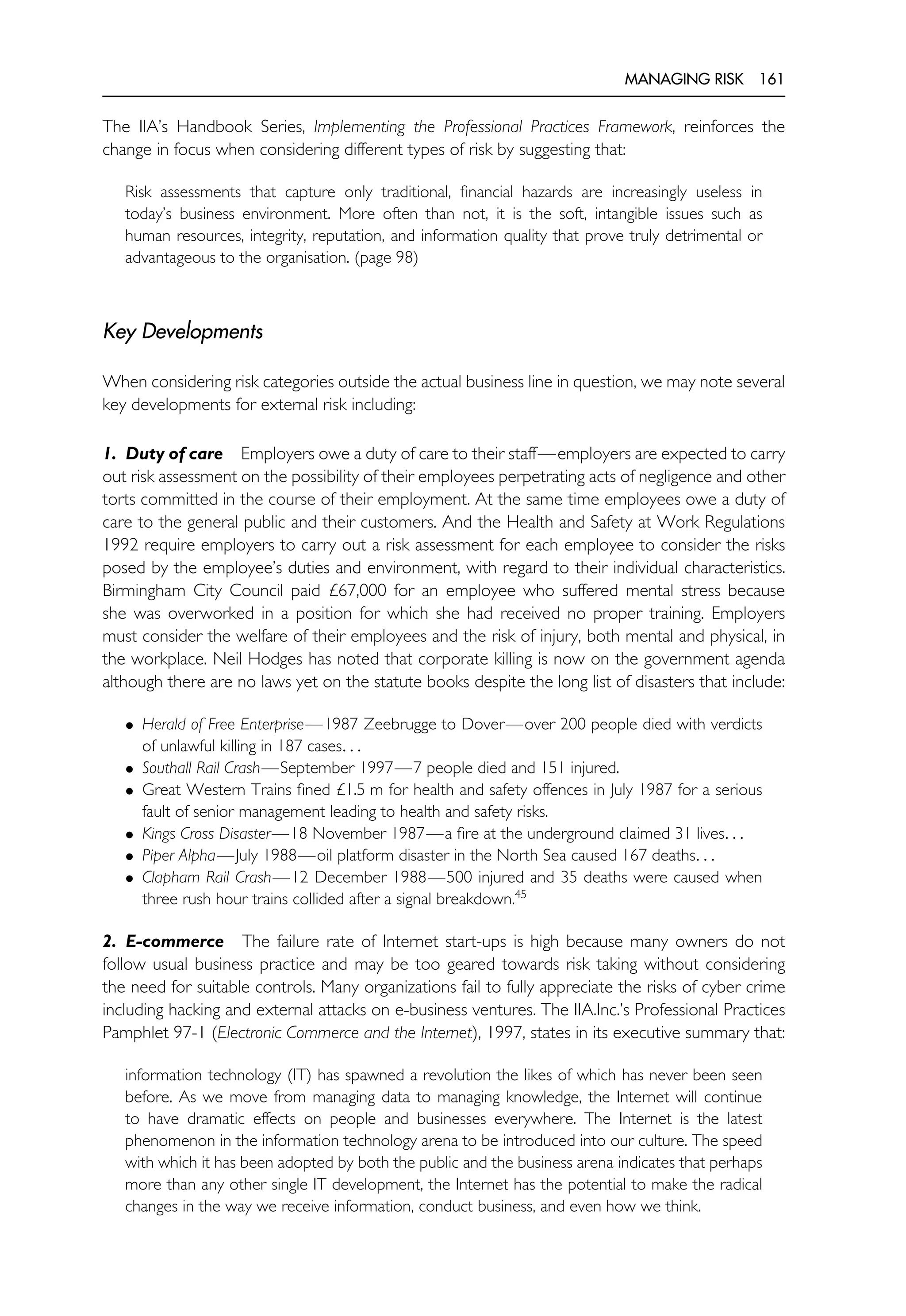 MANAGING RISK 161
The IIA’s Handbook Series, Implementing the Professional Practices Framework, reinforces the
change in focus when considering different types of risk by suggesting that:
Risk assessments that capture only traditional, financial hazards are increasingly useless in
today’s business environment. More often than not, it is the soft, intangible issues such as
human resources, integrity, reputation, and information quality that prove truly detrimental or
advantageous to the organisation. (page 98)
Key Developments
When considering risk categories outside the actual business line in question, we may note several
key developments for external risk including:
1. Duty of care Employers owe a duty of care to their staff—employers are expected to carry
out risk assessment on the possibility of their employees perpetrating acts of negligence and other
torts committed in the course of their employment. At the same time employees owe a duty of
care to the general public and their customers. And the Health and Safety at Work Regulations
1992 require employers to carry out a risk assessment for each employee to consider the risks
posed by the employee’s duties and environment, with regard to their individual characteristics.
Birmingham City Council paid £67,000 for an employee who suffered mental stress because
she was overworked in a position for which she had received no proper training. Employers
must consider the welfare of their employees and the risk of injury, both mental and physical, in
the workplace. Neil Hodges has noted that corporate killing is now on the government agenda
although there are no laws yet on the statute books despite the long list of disasters that include:
• Herald of Free Enterprise—1987 Zeebrugge to Dover—over 200 people died with verdicts
of unlawful killing in 187 cases. . .
• Southall Rail Crash—September 1997—7 people died and 151 injured.
• Great Western Trains fined £1.5 m for health and safety offences in July 1987 for a serious
fault of senior management leading to health and safety risks.
• Kings Cross Disaster—18 November 1987—a fire at the underground claimed 31 lives. . .
• Piper Alpha—July 1988—oil platform disaster in the North Sea caused 167 deaths. . .
• Clapham Rail Crash—12 December 1988—500 injured and 35 deaths were caused when
three rush hour trains collided after a signal breakdown.45
2. E-commerce The failure rate of Internet start-ups is high because many owners do not
follow usual business practice and may be too geared towards risk taking without considering
the need for suitable controls. Many organizations fail to fully appreciate the risks of cyber crime
including hacking and external attacks on e-business ventures. The IIA.Inc.’s Professional Practices
Pamphlet 97-1 (Electronic Commerce and the Internet), 1997, states in its executive summary that:
information technology (IT) has spawned a revolution the likes of which has never been seen
before. As we move from managing data to managing knowledge, the Internet will continue
to have dramatic effects on people and businesses everywhere. The Internet is the latest
phenomenon in the information technology arena to be introduced into our culture. The speed
with which it has been adopted by both the public and the business arena indicates that perhaps
more than any other single IT development, the Internet has the potential to make the radical
changes in the way we receive information, conduct business, and even how we think.
 