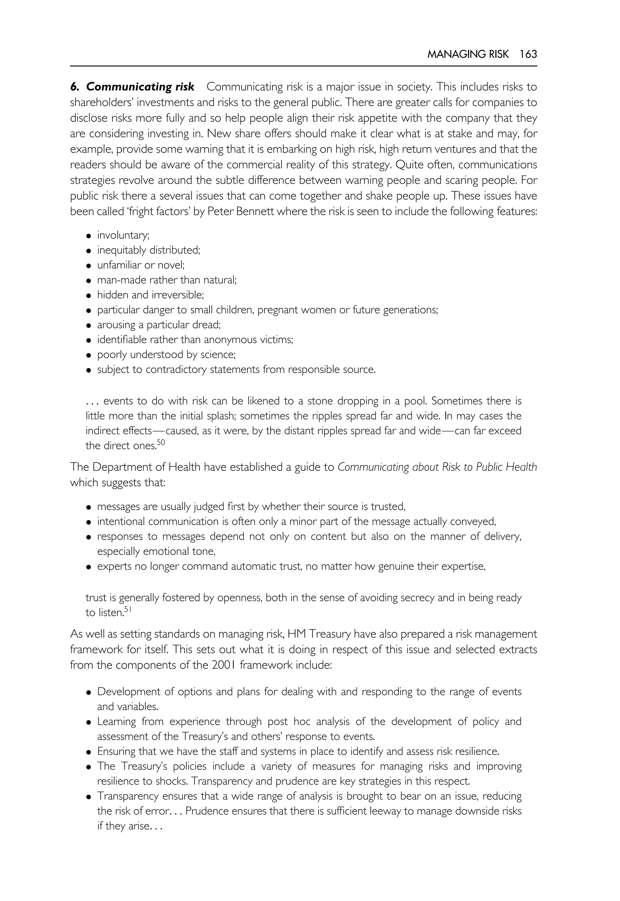 MANAGING RISK 163
6. Communicating risk Communicating risk is a major issue in society. This includes risks to
shareholders’ investments and risks to the general public. There are greater calls for companies to
disclose risks more fully and so help people align their risk appetite with the company that they
are considering investing in. New share offers should make it clear what is at stake and may, for
example, provide some warning that it is embarking on high risk, high return ventures and that the
readers should be aware of the commercial reality of this strategy. Quite often, communications
strategies revolve around the subtle difference between warning people and scaring people. For
public risk there a several issues that can come together and shake people up. These issues have
been called ‘fright factors’ by Peter Bennett where the risk is seen to include the following features:
• involuntary;
• inequitably distributed;
• unfamiliar or novel;
• man-made rather than natural;
• hidden and irreversible;
• particular danger to small children, pregnant women or future generations;
• arousing a particular dread;
• identifiable rather than anonymous victims;
• poorly understood by science;
• subject to contradictory statements from responsible source.
. . . events to do with risk can be likened to a stone dropping in a pool. Sometimes there is
little more than the initial splash; sometimes the ripples spread far and wide. In may cases the
indirect effects—caused, as it were, by the distant ripples spread far and wide—can far exceed
the direct ones.50
The Department of Health have established a guide to Communicating about Risk to Public Health
which suggests that:
• messages are usually judged first by whether their source is trusted,
• intentional communication is often only a minor part of the message actually conveyed,
• responses to messages depend not only on content but also on the manner of delivery,
especially emotional tone,
• experts no longer command automatic trust, no matter how genuine their expertise,
trust is generally fostered by openness, both in the sense of avoiding secrecy and in being ready
to listen.51
As well as setting standards on managing risk, HM Treasury have also prepared a risk management
framework for itself. This sets out what it is doing in respect of this issue and selected extracts
from the components of the 2001 framework include:
• Development of options and plans for dealing with and responding to the range of events
and variables.
• Learning from experience through post hoc analysis of the development of policy and
assessment of the Treasury’s and others’ response to events.
• Ensuring that we have the staff and systems in place to identify and assess risk resilience.
• The Treasury’s policies include a variety of measures for managing risks and improving
resilience to shocks. Transparency and prudence are key strategies in this respect.
• Transparency ensures that a wide range of analysis is brought to bear on an issue, reducing
the risk of error. . . Prudence ensures that there is sufficient leeway to manage downside risks
if they arise. . .
 