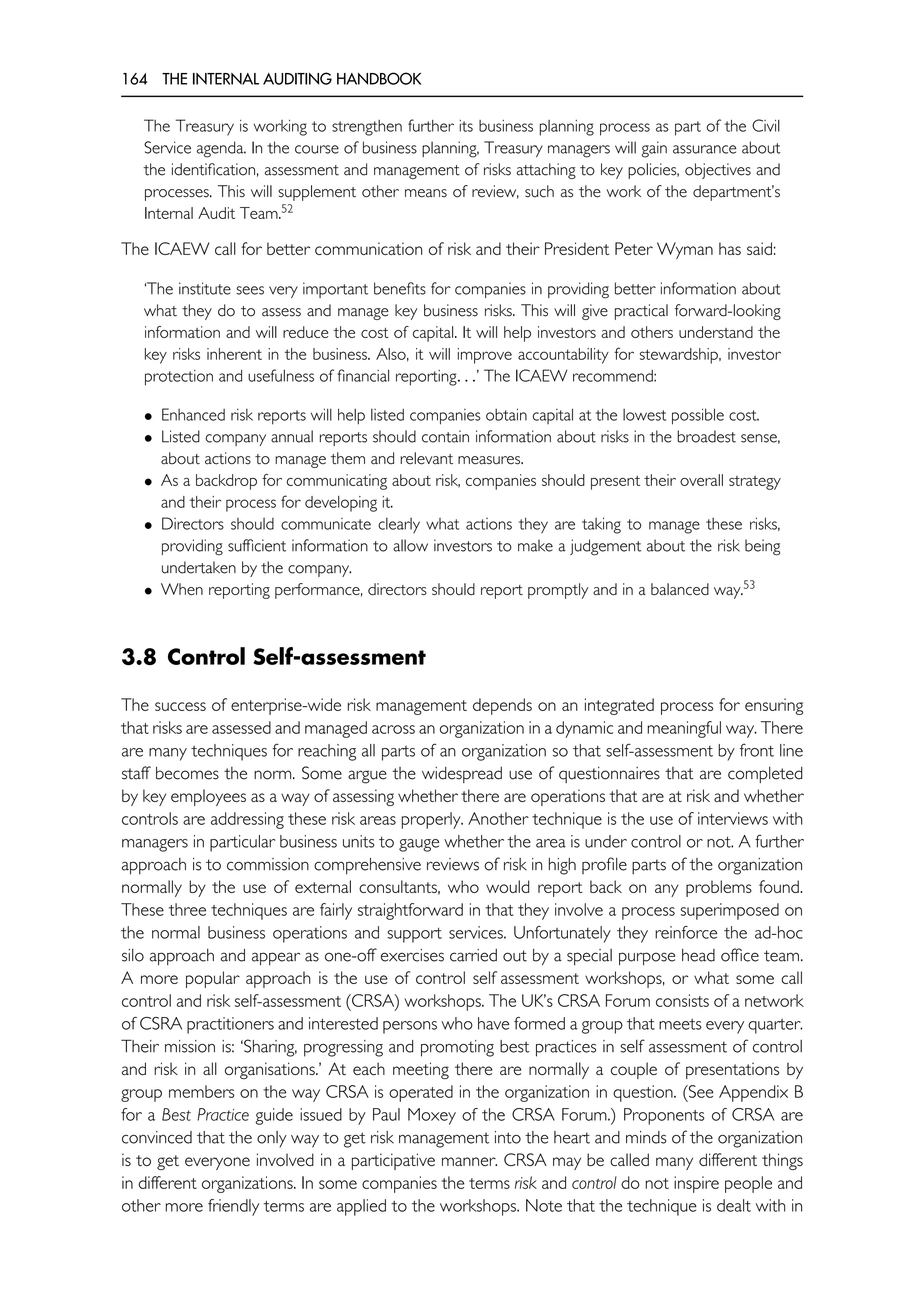 164 THE INTERNAL AUDITING HANDBOOK
The Treasury is working to strengthen further its business planning process as part of the Civil
Service agenda. In the course of business planning, Treasury managers will gain assurance about
the identification, assessment and management of risks attaching to key policies, objectives and
processes. This will supplement other means of review, such as the work of the department’s
Internal Audit Team.52
The ICAEW call for better communication of risk and their President Peter Wyman has said:
‘The institute sees very important benefits for companies in providing better information about
what they do to assess and manage key business risks. This will give practical forward-looking
information and will reduce the cost of capital. It will help investors and others understand the
key risks inherent in the business. Also, it will improve accountability for stewardship, investor
protection and usefulness of financial reporting. . .’ The ICAEW recommend:
• Enhanced risk reports will help listed companies obtain capital at the lowest possible cost.
• Listed company annual reports should contain information about risks in the broadest sense,
about actions to manage them and relevant measures.
• As a backdrop for communicating about risk, companies should present their overall strategy
and their process for developing it.
• Directors should communicate clearly what actions they are taking to manage these risks,
providing sufficient information to allow investors to make a judgement about the risk being
undertaken by the company.
• When reporting performance, directors should report promptly and in a balanced way.53
3.8 Control Self-assessment
The success of enterprise-wide risk management depends on an integrated process for ensuring
that risks are assessed and managed across an organization in a dynamic and meaningful way. There
are many techniques for reaching all parts of an organization so that self-assessment by front line
staff becomes the norm. Some argue the widespread use of questionnaires that are completed
by key employees as a way of assessing whether there are operations that are at risk and whether
controls are addressing these risk areas properly. Another technique is the use of interviews with
managers in particular business units to gauge whether the area is under control or not. A further
approach is to commission comprehensive reviews of risk in high profile parts of the organization
normally by the use of external consultants, who would report back on any problems found.
These three techniques are fairly straightforward in that they involve a process superimposed on
the normal business operations and support services. Unfortunately they reinforce the ad-hoc
silo approach and appear as one-off exercises carried out by a special purpose head office team.
A more popular approach is the use of control self assessment workshops, or what some call
control and risk self-assessment (CRSA) workshops. The UK’s CRSA Forum consists of a network
of CSRA practitioners and interested persons who have formed a group that meets every quarter.
Their mission is: ‘Sharing, progressing and promoting best practices in self assessment of control
and risk in all organisations.’ At each meeting there are normally a couple of presentations by
group members on the way CRSA is operated in the organization in question. (See Appendix B
for a Best Practice guide issued by Paul Moxey of the CRSA Forum.) Proponents of CRSA are
convinced that the only way to get risk management into the heart and minds of the organization
is to get everyone involved in a participative manner. CRSA may be called many different things
in different organizations. In some companies the terms risk and control do not inspire people and
other more friendly terms are applied to the workshops. Note that the technique is dealt with in
 
