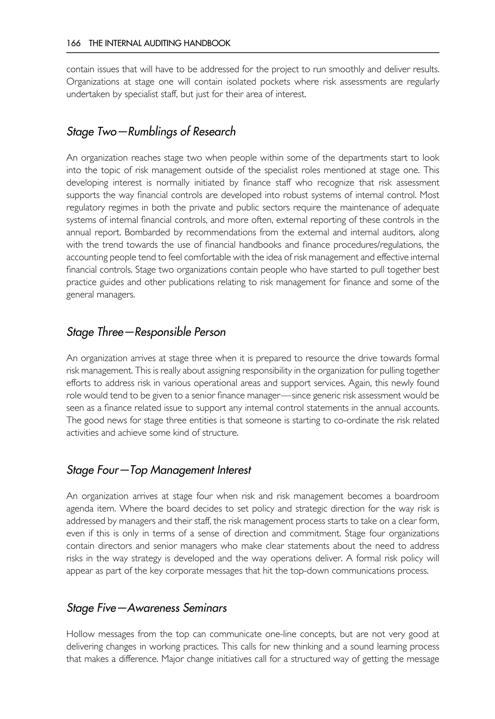 166 THE INTERNAL AUDITING HANDBOOK
contain issues that will have to be addressed for the project to run smoothly and deliver results.
Organizations at stage one will contain isolated pockets where risk assessments are regularly
undertaken by specialist staff, but just for their area of interest.
Stage Two—Rumblings of Research
An organization reaches stage two when people within some of the departments start to look
into the topic of risk management outside of the specialist roles mentioned at stage one. This
developing interest is normally initiated by finance staff who recognize that risk assessment
supports the way financial controls are developed into robust systems of internal control. Most
regulatory regimes in both the private and public sectors require the maintenance of adequate
systems of internal financial controls, and more often, external reporting of these controls in the
annual report. Bombarded by recommendations from the external and internal auditors, along
with the trend towards the use of financial handbooks and finance procedures/regulations, the
accounting people tend to feel comfortable with the idea of risk management and effective internal
financial controls. Stage two organizations contain people who have started to pull together best
practice guides and other publications relating to risk management for finance and some of the
general managers.
Stage Three—Responsible Person
An organization arrives at stage three when it is prepared to resource the drive towards formal
risk management. This is really about assigning responsibility in the organization for pulling together
efforts to address risk in various operational areas and support services. Again, this newly found
role would tend to be given to a senior finance manager—since generic risk assessment would be
seen as a finance related issue to support any internal control statements in the annual accounts.
The good news for stage three entities is that someone is starting to co-ordinate the risk related
activities and achieve some kind of structure.
Stage Four—Top Management Interest
An organization arrives at stage four when risk and risk management becomes a boardroom
agenda item. Where the board decides to set policy and strategic direction for the way risk is
addressed by managers and their staff, the risk management process starts to take on a clear form,
even if this is only in terms of a sense of direction and commitment. Stage four organizations
contain directors and senior managers who make clear statements about the need to address
risks in the way strategy is developed and the way operations deliver. A formal risk policy will
appear as part of the key corporate messages that hit the top-down communications process.
Stage Five—Awareness Seminars
Hollow messages from the top can communicate one-line concepts, but are not very good at
delivering changes in working practices. This calls for new thinking and a sound learning process
that makes a difference. Major change initiatives call for a structured way of getting the message
 