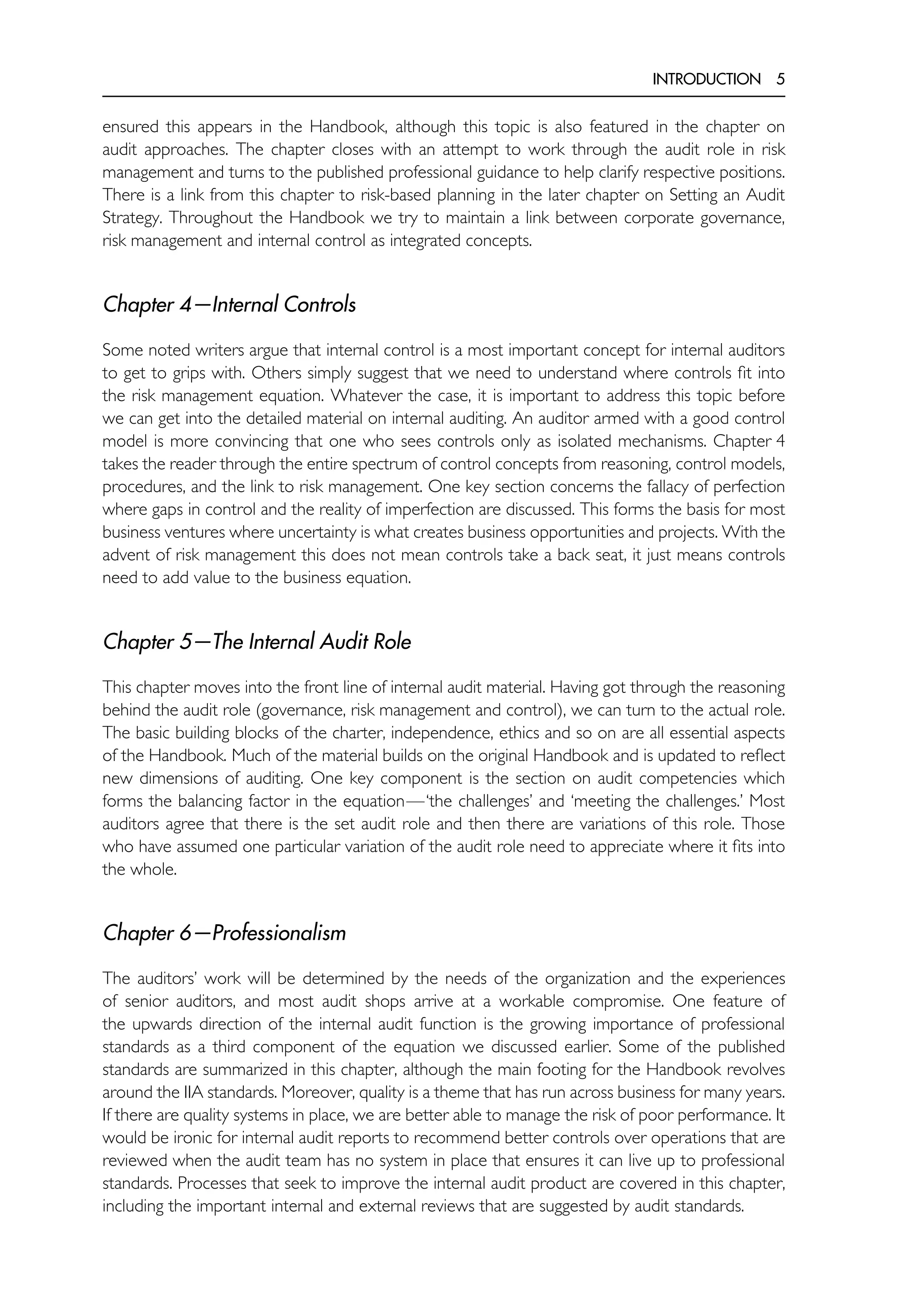 INTRODUCTION 5
ensured this appears in the Handbook, although this topic is also featured in the chapter on
audit approaches. The chapter closes with an attempt to work through the audit role in risk
management and turns to the published professional guidance to help clarify respective positions.
There is a link from this chapter to risk-based planning in the later chapter on Setting an Audit
Strategy. Throughout the Handbook we try to maintain a link between corporate governance,
risk management and internal control as integrated concepts.
Chapter 4—Internal Controls
Some noted writers argue that internal control is a most important concept for internal auditors
to get to grips with. Others simply suggest that we need to understand where controls fit into
the risk management equation. Whatever the case, it is important to address this topic before
we can get into the detailed material on internal auditing. An auditor armed with a good control
model is more convincing that one who sees controls only as isolated mechanisms. Chapter 4
takes the reader through the entire spectrum of control concepts from reasoning, control models,
procedures, and the link to risk management. One key section concerns the fallacy of perfection
where gaps in control and the reality of imperfection are discussed. This forms the basis for most
business ventures where uncertainty is what creates business opportunities and projects. With the
advent of risk management this does not mean controls take a back seat, it just means controls
need to add value to the business equation.
Chapter 5—The Internal Audit Role
This chapter moves into the front line of internal audit material. Having got through the reasoning
behind the audit role (governance, risk management and control), we can turn to the actual role.
The basic building blocks of the charter, independence, ethics and so on are all essential aspects
of the Handbook. Much of the material builds on the original Handbook and is updated to reflect
new dimensions of auditing. One key component is the section on audit competencies which
forms the balancing factor in the equation—‘the challenges’ and ‘meeting the challenges.’ Most
auditors agree that there is the set audit role and then there are variations of this role. Those
who have assumed one particular variation of the audit role need to appreciate where it fits into
the whole.
Chapter 6—Professionalism
The auditors’ work will be determined by the needs of the organization and the experiences
of senior auditors, and most audit shops arrive at a workable compromise. One feature of
the upwards direction of the internal audit function is the growing importance of professional
standards as a third component of the equation we discussed earlier. Some of the published
standards are summarized in this chapter, although the main footing for the Handbook revolves
around the IIA standards. Moreover, quality is a theme that has run across business for many years.
If there are quality systems in place, we are better able to manage the risk of poor performance. It
would be ironic for internal audit reports to recommend better controls over operations that are
reviewed when the audit team has no system in place that ensures it can live up to professional
standards. Processes that seek to improve the internal audit product are covered in this chapter,
including the important internal and external reviews that are suggested by audit standards.
 