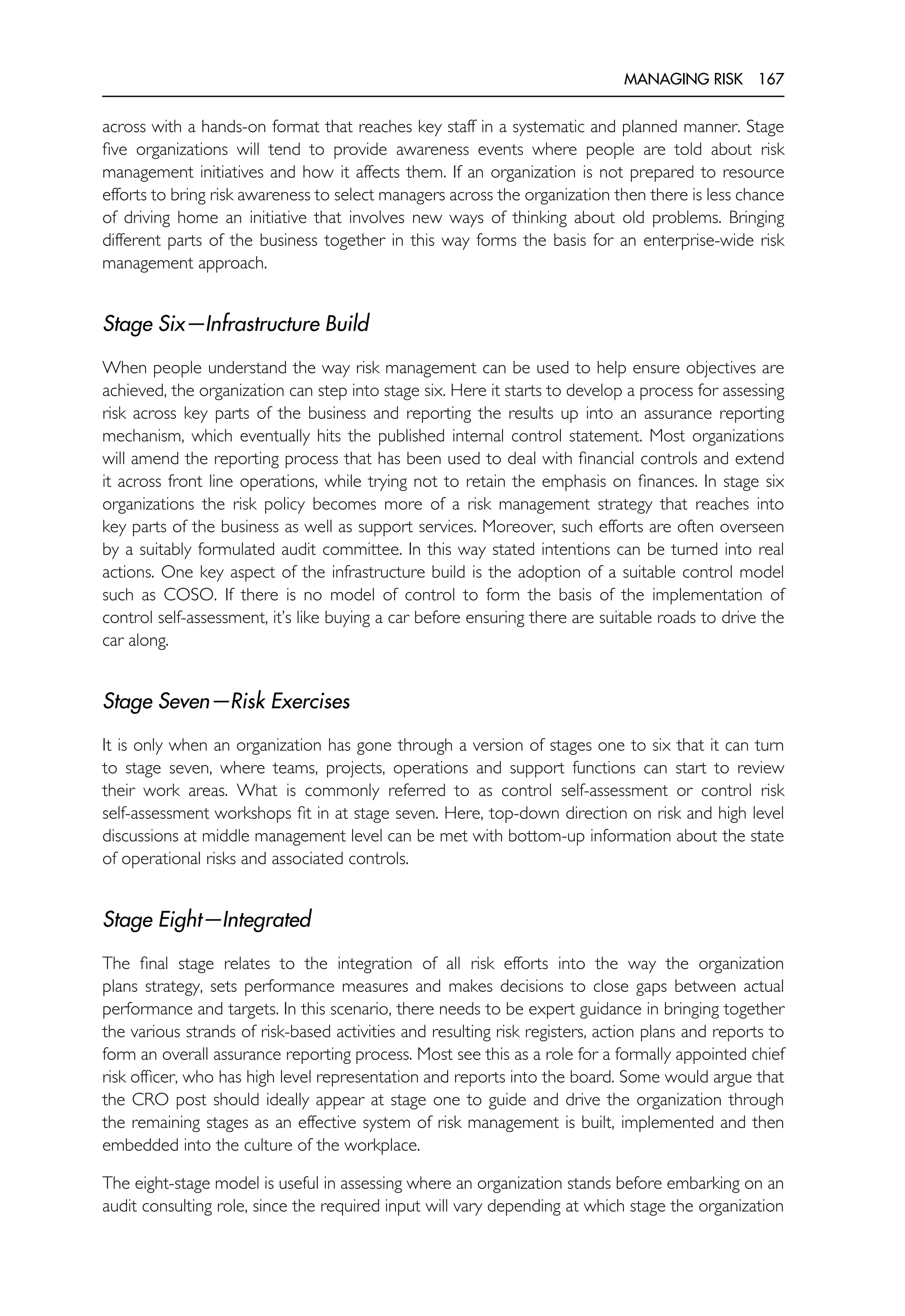 MANAGING RISK 167
across with a hands-on format that reaches key staff in a systematic and planned manner. Stage
five organizations will tend to provide awareness events where people are told about risk
management initiatives and how it affects them. If an organization is not prepared to resource
efforts to bring risk awareness to select managers across the organization then there is less chance
of driving home an initiative that involves new ways of thinking about old problems. Bringing
different parts of the business together in this way forms the basis for an enterprise-wide risk
management approach.
Stage Six—Infrastructure Build
When people understand the way risk management can be used to help ensure objectives are
achieved, the organization can step into stage six. Here it starts to develop a process for assessing
risk across key parts of the business and reporting the results up into an assurance reporting
mechanism, which eventually hits the published internal control statement. Most organizations
will amend the reporting process that has been used to deal with financial controls and extend
it across front line operations, while trying not to retain the emphasis on finances. In stage six
organizations the risk policy becomes more of a risk management strategy that reaches into
key parts of the business as well as support services. Moreover, such efforts are often overseen
by a suitably formulated audit committee. In this way stated intentions can be turned into real
actions. One key aspect of the infrastructure build is the adoption of a suitable control model
such as COSO. If there is no model of control to form the basis of the implementation of
control self-assessment, it’s like buying a car before ensuring there are suitable roads to drive the
car along.
Stage Seven—Risk Exercises
It is only when an organization has gone through a version of stages one to six that it can turn
to stage seven, where teams, projects, operations and support functions can start to review
their work areas. What is commonly referred to as control self-assessment or control risk
self-assessment workshops fit in at stage seven. Here, top-down direction on risk and high level
discussions at middle management level can be met with bottom-up information about the state
of operational risks and associated controls.
Stage Eight—Integrated
The final stage relates to the integration of all risk efforts into the way the organization
plans strategy, sets performance measures and makes decisions to close gaps between actual
performance and targets. In this scenario, there needs to be expert guidance in bringing together
the various strands of risk-based activities and resulting risk registers, action plans and reports to
form an overall assurance reporting process. Most see this as a role for a formally appointed chief
risk officer, who has high level representation and reports into the board. Some would argue that
the CRO post should ideally appear at stage one to guide and drive the organization through
the remaining stages as an effective system of risk management is built, implemented and then
embedded into the culture of the workplace.
The eight-stage model is useful in assessing where an organization stands before embarking on an
audit consulting role, since the required input will vary depending at which stage the organization
 