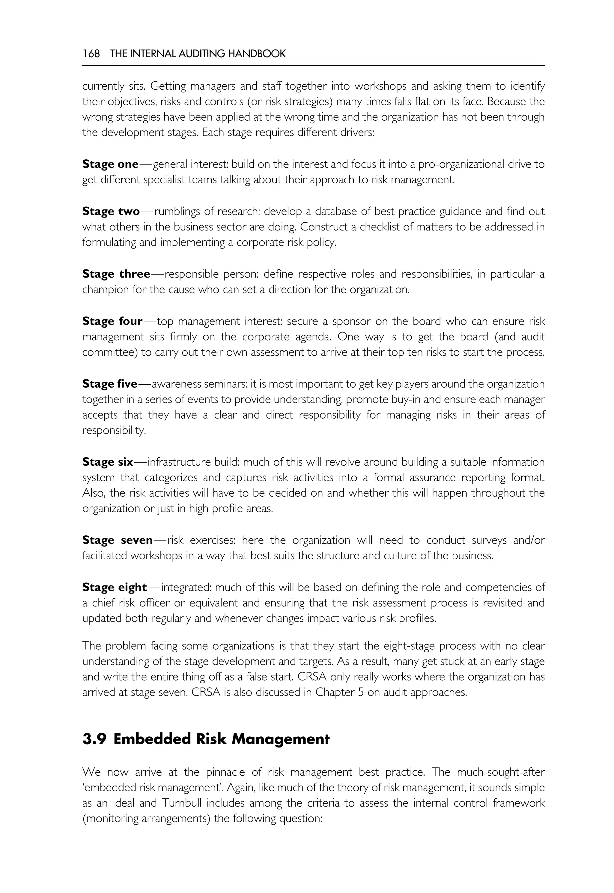168 THE INTERNAL AUDITING HANDBOOK
currently sits. Getting managers and staff together into workshops and asking them to identify
their objectives, risks and controls (or risk strategies) many times falls flat on its face. Because the
wrong strategies have been applied at the wrong time and the organization has not been through
the development stages. Each stage requires different drivers:
Stage one—general interest: build on the interest and focus it into a pro-organizational drive to
get different specialist teams talking about their approach to risk management.
Stage two—rumblings of research: develop a database of best practice guidance and find out
what others in the business sector are doing. Construct a checklist of matters to be addressed in
formulating and implementing a corporate risk policy.
Stage three—responsible person: define respective roles and responsibilities, in particular a
champion for the cause who can set a direction for the organization.
Stage four—top management interest: secure a sponsor on the board who can ensure risk
management sits firmly on the corporate agenda. One way is to get the board (and audit
committee) to carry out their own assessment to arrive at their top ten risks to start the process.
Stage five—awareness seminars: it is most important to get key players around the organization
together in a series of events to provide understanding, promote buy-in and ensure each manager
accepts that they have a clear and direct responsibility for managing risks in their areas of
responsibility.
Stage six—infrastructure build: much of this will revolve around building a suitable information
system that categorizes and captures risk activities into a formal assurance reporting format.
Also, the risk activities will have to be decided on and whether this will happen throughout the
organization or just in high profile areas.
Stage seven—risk exercises: here the organization will need to conduct surveys and/or
facilitated workshops in a way that best suits the structure and culture of the business.
Stage eight—integrated: much of this will be based on defining the role and competencies of
a chief risk officer or equivalent and ensuring that the risk assessment process is revisited and
updated both regularly and whenever changes impact various risk profiles.
The problem facing some organizations is that they start the eight-stage process with no clear
understanding of the stage development and targets. As a result, many get stuck at an early stage
and write the entire thing off as a false start. CRSA only really works where the organization has
arrived at stage seven. CRSA is also discussed in Chapter 5 on audit approaches.
3.9 Embedded Risk Management
We now arrive at the pinnacle of risk management best practice. The much-sought-after
‘embedded risk management’. Again, like much of the theory of risk management, it sounds simple
as an ideal and Turnbull includes among the criteria to assess the internal control framework
(monitoring arrangements) the following question:
 